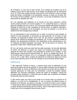 46. Prosiguió: Lo que hay en este mundo, es la imagen de aquellos que en él
habitan; lo que hay en este mundo, es la imagen de aquellos que se encuentran
en él. 47. Pero eres incapaz de amar más que yo a mis criaturas, y eres, la mayor
parte del tiempo, comparable a los pecadores, aunque no seas uno de ellos, 48-
49. Porque te has humillado, como te convenía, y no te has considerado como los
justos para ser alabado aún más.
50. Los culpables que habitarán en el mundo en los días supremos, sufrirán
mucho porque avanzan con mucho orgullo. 51. Tú, comprende para ti, y busca la
gloria de aquellos que son como tú. 52. Pues para ustedes está abierto el paraíso,
plantado el árbol de la vida, preparado el mundo futuro, la alegría ordenada y
establecida; la bendición se ha levantado, así como la bondad, y la raíz de la
sabiduría ha sido recogida para nosotros.
53. La enfermedad ha sido marcada con un sello, la muerte ha sido abolida, el
infierno ha sido escondido, la corrupción ha sido destruida. 54. El dolor ha sido
olvidado, ha aparecido el tesoro de la vida. 55. No vuelvas a preguntarte más
acerca de la multitud de aquellos que perecerán. 56. Ya que, habiendo recibido la
libertad, han despreciado al Altísimo, han desdeñado su ley, abandonado su vía.
57. Después de haber pisoteado a los justos, 58. se han dicho a sí mismos: "No
queremos ningún Dios", sabiendo que morirían.
59. Así, del mismo modo que este bien les está reservado, así les está destinado
el perder. [El Altísimo no quiere que todos los hombres perezcan]. 60. Pero
después de haber sido creados, han profanado el nombre de su creador; no han
dado gracias a aquel que los había formado. 61. Ahora, su castigo está cerca; 62.
no he dicho esto a muchos, sino a ti y al pequeño número de aquellos que son
como tú. 63. Le dije: Señor, acabas de indicarme la multitud de signos que harás
en los días supremos, pero no me has indicado en qué momento tendrán lugar.
CAPÍTULO IX
1. Me respondió: Calcula tú mismo, y cuando hayas visto la realización de una
parte de los signos que te he indicado, 2. Has de saber entonces que ha llegado el
momento fijado, en el que el Altísimo ha de examinar al mundo que ha creado. 3.
Cuando aparezcan en cada país los terremotos; cuando los pueblos estarán
alterados, las naciones mezcladas; cuando los reyes se combatan, cuando los
príncipes estén asustados, 4. Entonces has de saber que el Altísimo ha hablado
de todo ello antes de ese momento.
5. Del mismo modo que todo lo que existe en el mundo tiene su principio en la
palabra y su final en la manifestación. 6. Así el mundo del Altísimo tiene su
principio en el discurso, los signos y el poder, y su final en la obra y en el milagro.
7. Aquel que se salve y pueda escapar gracias a sus actos y a la fe en la que cree.
8. Aquel evitará los tormentos que te he dicho, verá la vida sobre la tierra y en los
límites que me he consagrado fuera de este mundo.
 