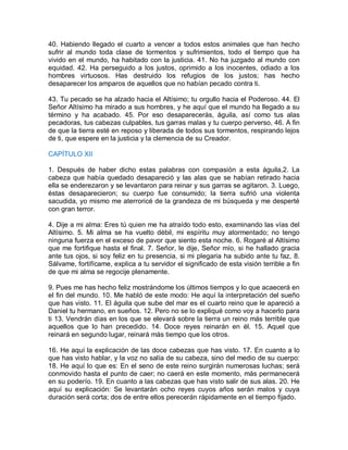 40. Habiendo llegado el cuarto a vencer a todos estos animales que han hecho
sufrir al mundo toda clase de tormentos y sufrimientos, todo el tiempo que ha
vivido en el mundo, ha habitado con la justicia. 41. No ha juzgado al mundo con
equidad. 42. Ha perseguido a los justos, oprimido a los inocentes, odiado a los
hombres virtuosos. Has destruido los refugios de los justos; has hecho
desaparecer los amparos de aquellos que no habían pecado contra ti.
43. Tu pecado se ha alzado hacia el Altísimo; tu orgullo hacia el Poderoso. 44. El
Señor Altísimo ha mirado a sus hombres, y he aquí que el mundo ha llegado a su
término y ha acabado. 45. Por eso desaparecerás, águila, así como tus alas
pecadoras, tus cabezas culpables, tus garras malas y tu cuerpo perverso, 46. A fin
de que la tierra esté en reposo y liberada de todos sus tormentos, respirando lejos
de ti, que espere en la justicia y la clemencia de su Creador.
CAPÍTULO XII
1. Después de haber dicho estas palabras con compasión a esta águila,2. La
cabeza que había quedado desapareció y las alas que se habían retirado hacia
ella se enderezaron y se levantaron para reinar y sus garras se agitaron. 3. Luego,
éstas desaparecieron; su cuerpo fue consumido; la tierra sufrió una violenta
sacudida, yo mismo me aterroricé de la grandeza de mi búsqueda y me desperté
con gran terror.
4. Dije a mi alma: Eres tú quien me ha atraído todo esto, examinando las vías del
Altísimo. 5. Mi alma se ha vuelto débil, mi espíritu muy atormentado; no tengo
ninguna fuerza en el exceso de pavor que siento esta noche. 6. Rogaré al Altísimo
que me fortifique hasta el final. 7. Señor, le dije, Señor mío, si he hallado gracia
ante tus ojos, si soy feliz en tu presencia, si mi plegaria ha subido ante tu faz, 8.
Sálvame, fortifícame, explica a tu servidor el significado de esta visión terrible a fin
de que mi alma se regocije plenamente.
9. Pues me has hecho feliz mostrándome los últimos tiempos y lo que acaecerá en
el fin del mundo. 10. Me habló de este modo: He aquí la interpretación del sueño
que has visto. 11. El águila que sube del mar es el cuarto reino que le apareció a
Daniel tu hermano, en sueños. 12. Pero no se lo expliqué como voy a hacerlo para
ti 13. Vendrán días en los que se elevará sobre la tierra un reino más terrible que
aquellos que lo han precedido. 14. Doce reyes reinarán en él. 15. Aquel que
reinará en segundo lugar, reinará más tiempo que los otros.
16. He aquí la explicación de las doce cabezas que has visto. 17. En cuanto a lo
que has visto hablar, y la voz no salía de su cabeza, sino del medio de su cuerpo:
18. He aquí lo que es: En el seno de este reino surgirán numerosas luchas; será
conmovido hasta el punto de caer; no caerá en este momento, más permanecerá
en su poderío. 19. En cuanto a las cabezas que has visto salir de sus alas. 20. He
aquí su explicación: Se levantarán ocho reyes cuyos años serán malos y cuya
duración será corta; dos de entre ellos perecerán rápidamente en el tiempo fijado.
 