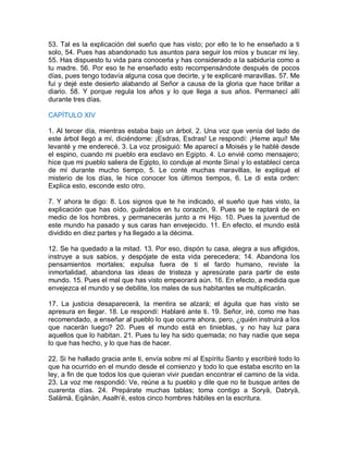 53. Tal es la explicación del sueño que has visto; por ello te lo he enseñado a ti
solo, 54. Pues has abandonado tus asuntos para seguir los míos y buscar mi ley.
55. Has dispuesto tu vida para conocerla y has considerado a la sabiduría como a
tu madre. 56. Por eso te he enseñado esto recompensándote después de pocos
días, pues tengo todavía alguna cosa que decirte, y te explicaré maravillas. 57. Me
fui y dejé este desierto alabando al Señor a causa de la gloria que hace brillar a
diario. 58. Y porque regula los años y lo que llega a sus años. Permanecí allí
durante tres días.
CAPÍTULO XIV
1. Al tercer día, mientras estaba bajo un árbol, 2. Una voz que venía del lado de
este árbol llegó a mí, diciéndome: ¡Esdras, Esdras! Le respondí: ¡Heme aquí! Me
levanté y me enderecé. 3. La voz prosiguió: Me aparecí a Moisés y le hablé desde
el espino, cuando mi pueblo era esclavo en Egipto. 4. Lo envié como mensajero;
hice que mi pueblo saliera de Egipto, lo conduje al monte Sinaí y lo establecí cerca
de mí durante mucho tiempo, 5. Le conté muchas maravillas, le expliqué el
misterio de los días, le hice conocer los últimos tiempos, 6. Le di esta orden:
Explica esto, esconde esto otro.
7. Y ahora te digo: 8. Los signos que te he indicado, el sueño que has visto, la
explicación que has oído, guárdalos en tu corazón, 9. Pues se te raptará de en
medio de los hombres, y permanecerás junto a mi Hijo. 10. Pues la juventud de
este mundo ha pasado y sus caras han envejecido. 11. En efecto, el mundo está
dividido en diez partes y ha llegado a la décima.
12. Se ha quedado a la mitad. 13. Por eso, dispón tu casa, alegra a sus afligidos,
instruye a sus sabios, y despójate de esta vida perecedera; 14. Abandona los
pensamientos mortales; expulsa fuera de ti el fardo humano, reviste la
inmortalidad, abandona las ideas de tristeza y apresúrate para partir de este
mundo. 15. Pues el mal que has visto empeorará aún. 16. En efecto, a medida que
envejezca el mundo y se debilite, los males de sus habitantes se multiplicarán.
17. La justicia desaparecerá, la mentira se alzará; el águila que has visto se
apresura en llegar. 18. Le respondí: Hablaré ante ti. 19. Señor, iré, como me has
recomendado, a enseñar al pueblo lo que ocurre ahora, pero, ¿quién instruirá a los
que nacerán luego? 20. Pues el mundo está en tinieblas, y no hay luz para
aquellos que lo habitan. 21. Pues tu ley ha sido quemada; no hay nadie que sepa
lo que has hecho, y lo que has de hacer.
22. Si he hallado gracia ante ti, envía sobre mí al Espíritu Santo y escribiré todo lo
que ha ocurrido en el mundo desde el comienzo y todo lo que estaba escrito en la
ley, a fin de que todos los que quieran vivir puedan encontrar el camino de la vida.
23. La voz me respondió: Ve, reúne a tu pueblo y dile que no te busque antes de
cuarenta días. 24. Prepárate muchas tablas; toma contigo a Soryä, Dabryä,
Salämä, Eqänän, Asalh’ë, estos cinco hombres hábiles en la escritura.
 