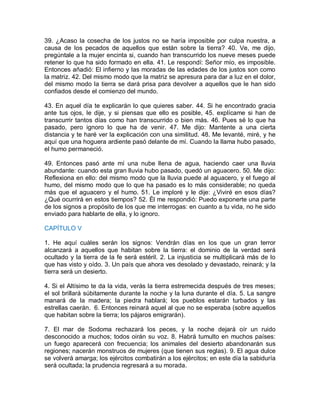 39. ¿Acaso la cosecha de los justos no se haría imposible por culpa nuestra, a
causa de los pecados de aquellos que están sobre la tierra? 40. Ve, me dijo,
pregúntale a la mujer encinta si, cuando han transcurrido los nueve meses puede
retener lo que ha sido formado en ella. 41. Le respondí: Señor mío, es imposible.
Entonces añadió: El infierno y las moradas de las edades de los justos son como
la matriz. 42. Del mismo modo que la matriz se apresura para dar a luz en el dolor,
del mismo modo la tierra se dará prisa para devolver a aquellos que le han sido
confiados desde el comienzo del mundo.
43. En aquel día te explicarán lo que quieres saber. 44. Si he encontrado gracia
ante tus ojos, le dije, y si piensas que ello es posible, 45. explícame si han de
transcurrir tantos días como han transcurrido o bien más. 46. Pues sé lo que ha
pasado, pero ignoro lo que ha de venir. 47. Me dijo: Mantente a una cierta
distancia y te haré ver la explicación con una similitud. 48. Me levanté, miré, y he
aquí que una hoguera ardiente pasó delante de mí. Cuando la llama hubo pasado,
el humo permaneció.
49. Entonces pasó ante mí una nube llena de agua, haciendo caer una lluvia
abundante: cuando esta gran lluvia hubo pasado, quedó un aguacero. 50. Me dijo:
Reflexiona en ello: del mismo modo que la lluvia puede al aguacero, y el fuego al
humo, del mismo modo que lo que ha pasado es lo más considerable; no queda
más que el aguacero y el humo. 51. Le imploré y le dije: ¿Viviré en esos días?
¿Qué ocurrirá en estos tiempos? 52. Él me respondió: Puedo exponerte una parte
de los signos a propósito de los que me interrogas: en cuanto a tu vida, no he sido
enviado para hablarte de ella, y lo ignoro.
CAPÍTULO V
1. He aquí cuáles serán los signos: Vendrán días en los que un gran terror
alcanzará a aquellos que habitan sobre la tierra: el dominio de la verdad será
ocultado y la tierra de la fe será estéril. 2. La injusticia se multiplicará más de lo
que has visto y oído. 3. Un país que ahora ves desolado y devastado, reinará; y la
tierra será un desierto.
4. Si el Altísimo te da la vida, verás la tierra estremecida después de tres meses;
el sol brillará súbitamente durante la noche y la luna durante el día. 5. La sangre
manará de la madera; la piedra hablará; los pueblos estarán turbados y las
estrellas caerán. 6. Entonces reinará aquel al que no se esperaba (sobre aquellos
que habitan sobre la tierra; los pájaros emigrarán).
7. El mar de Sodoma rechazará los peces, y la noche dejará oír un ruido
desconocido a muchos; todos oirán su voz. 8. Habrá tumulto en muchos países:
un fuego aparecerá con frecuencia; los animales del desierto abandonarán sus
regiones; nacerán monstruos de mujeres (que tienen sus reglas). 9. El agua dulce
se volverá amarga; los ejércitos combatirán a los ejércitos; en este día la sabiduría
será ocultada; la prudencia regresará a su morada.
 