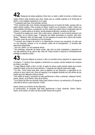 421
Después de estas palabras, Dios hizo un sello y selló la tumba y ordenó que
nadie hiciera nada durante seis días, hasta que su costilla regrese a él. Entonces el
Señor y sus ángeles regresaron a su lugar.
2
Y pasados seis días, Eva también durmió.
3
Pero mientras ella vivía, lloraba amargamente por la muerte de Adán, porque ella no
sabía dónde estaba. Pero cuando el Señor enterró en el paraíso a Adán, todos sus
hijos estaban dormidos, a excepción de Set, hasta que Adán estuvo preparado para el
entierro, y nadie sabía en la tierra, donde estaba enterrado, excepto su hijo Set.
4
Cuando Eva estaba por morir, Set y ella oraron, pidiendo si se le podría enterrar con
su marido, en el mismo lugar. Y después de haber terminado su oración, ella dice:
Señor, 5
Maestro, Dios de toda regla, no me separes el cuerpo de tu sierva del cuerpo
de Adán, pues de sus miembros tú me formaste.
6
Y aunque soy indigna de entrar a tu tabernáculo, porque soy pecadora, te pido que
no nos separes, porque ni en el paraíso antes de la transgresión, ni durante ella
estuvimos separados.
7
Aun así, Señor, no nos separes ahora.
8
Sin embargo, después de haber orado, ella miró el cielo custodiado y gimiendo en
voz alta saliendo de su pecho dijo: Dios de Todos recibe mi espíritu e inmediatamente
entregó su espíritu a Dios.
431
Entonces Miguel se acercó a Set y le enseñó como preparar la víspera para
el entierro. Y vinieron tres ángeles y enterraron su cuerpo, donde estaban los cuerpos
de Adán y de Abel.
2
Luego Miguel habló a Set y le dijo: A partir de ahora cada hombre sabio que muera
esperará hasta el día de la resurrección. Y después de haberle dado esta regla;
3
Le dice: “Llora hasta seis días, pero el séptimo es de descanso y regocíjate en él,
porque en ese mismo día, Dios se regocijó y los ángeles también por las almas de los
justos que han fallecido sobre la tierra.
4
Así habló el ángel y ascendió al cielo glorificando a Dios y diciendo: ¡Aleluya! Santo,
Santo, Santo, es el Señor, Dios de la Gloria,
5
A la Gloria de Dios se reunirán todos para darle el Honor y la adoración y Él otorga la
vida eterna ahora y para siempre. Amén
Santo, Santo es el Señor de los Ejércitos.
A continuación, el arcángel Joel salió glorificando a Dios, diciendo, Santo, Santo,
Santo, eres Señor; el cielo y la tierra están llenos de tu gloria.
 