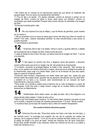 2
Oh! Pobre de mí cuando en la resurrección todos los que lleven la maldición del
pecado digan “Eva no retuvo el mandamiento del Señor”
3
Y Eva le dijo a la bestia: «Tú bestia malvada, ¿Cómo te atreves a luchar con la
imagen de Dios? ¿Cómo se abrió tu boca, para clavar tus dientes? ¿Cómo no
recordaste que estás sometida? Porque hace mucho tiempo te sometiste a la imagen
de Dios'.
4
Entonces la bestia gritó y dijo:
111
No nos importa Eva que te aflijas, y que te llenes de gemidos, pues nuestra
ira va contra ti.
2
¿No te acuerdas como tu boca se abrió para comer del árbol que Dios te mandó no
comer? Con esto, nuestra naturaleza también ha sido transformada y eso ahora no
puedes soportar
3
Y así empezó a reprocharle.
12 1
Entonces Set le dijo a la bestia, Cierra tu boca y guarda silencio y aléjate
de la presencia de la imagen de Dios, hasta el día del juicio.
2
Luego la bestia le dice a Set: He aquí, yo estoy fuera de la imagen de Dios'. Y se fue
a su guarida.
131
Y Set siguió su camino con Eva, y llegaron cerca del paraíso, y llorando,
oraron a Dios para que envíe su ángel y les dé, del aceite de la misericordia.
2
Y el Señor, enviando al arcángel Miguel, le habló a Set, diciendo: "Set, hombre de
Dios, no te canses con tantas oraciones y ruegos, para que se te entregue el aceite de
la misericordia, para ungir a tu padre Adán, pues no es el tiempo de que sea usado,
este se usará en el tiempo del fin.
3
Entonces todo hombre, empezando con Adán hasta ese gran día, -todos los que
formen parte del pueblo santo- gozarán de los placeres del paraíso que les dará Dios,
y estarán en su seno y su corazón será transformado en un corazón de buen
entendimiento y servicio a Dios.
4
Pero anda, ve a donde tu padre pues el término de su vida ha llegado y a partir de
que llegues, vivirá tres días y luego morirá. Luego de su muerte habrá una terrible
escena por su fallecimiento.
14 1
Habiéndoles dicho estas cosas, se alejó de ellos. Set y Eva llegaron a la
choza donde Adán estaba. Y Adán le dice a Eva:
2
Mira lo que has forjado para nosotros. Tú has traído sobre nosotros una gran ira que
es la muerte, y seguirá a lo largo de nuestras generaciones. Y le dice, "llama a todos
3
a nuestros hijos ya los hijos de nuestros hijos y diles de nuestra transgresión.
Eva cuenta la historia del primer pecado
151
Entonces Eva les dijo: "Escuchen todos mis hijos y los hijos de mis hijos, y
les contaré como 2
el enemigo nos engañó. Se nos dio la custodia por partes del
paraíso, así lo asignó el Señor. 3
A mí se me dio la custodia del lado oeste y sur, pero
el diablo se dirigió a la zona de Adán, donde las criaturas son de sexo masculino.
(Pues Dios dividió también a las criaturas; todos los machos se los dio a su padre y
todas las hembras a mí.)
 