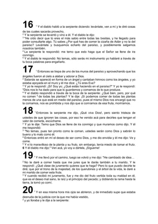 16 1
Y el diablo habló a la serpiente diciendo: levántate, ven a mí y te diré cosas
de las cuales sacarás provecho,
2
Y la serpiente se levantó y vino a él. Y el diablo le dijo:
3
"He oído decir que tú eres el más sabio entre todas las bestias, y he llegado para
poder consultarte algo. Tú sabes ¿Por qué has de comer la cizaña de Adán y no la del
paraíso? Levántate y busquemos echarlo del paraíso, y posiblemente salgamos
nosotros también.
4
La serpiente le respondió: me temo que esto haga que el Señor se llene de ira
conmigo.
5
Y el diablo le respondió: No temas, sólo serás mi instrumento yo hablaré a través de
tu boca palabras para engañarlo.
17 1
Entonces se trepa de uno de los muros del paraíso y aprovechando que los
ángeles fueron al cielo a alabar y adorar a Dios.
2
Satanás se apareció en forma de un ángel y cantaban himnos como los ángeles, y yo
estaba apoyada en el muro y él me dice: ¿Tú eres Eva?
3
Y yo le respondí: ¡Sí! Soy yo; ¿Qué estás haciendo en el paraíso?" Y yo le respondí:
"Dios nos lo ha dado para que lo guardemos y comamos de lo que produce.
4
Y el diablo respondió a través de la boca de la serpiente: ¿Qué bien, pero, por qué
no comen 5
de todas las plantas? Y le dije: ¡Sí podemos comer de todas las plantas
menos de una que está en medio del paraíso, pues el mismo Dios nos encargó que no
la comamos, nos es prohibida y nos dijo que si comíamos de esa fruta, moriríamos.
18 1
Entonces la serpiente me dijo, ¡Qué viva Dios!, pero siento tristeza de
ustedes de que ignoren las cosas, por eso he venido acá para decirles que tengan el
valor de comerla, escúchame.
2
Y yo le dije: Temo que Dios se llene de ira conmigo y que muramos como dijo. Y él
me respondió:
3
"No temas, pues tan pronto como la coman, ustedes serán como Dios y sabrán lo
bueno y lo malo como él.
4
Entonces entró en mí el deseo de ser como Dios, y me dio envidia y él me dijo: Ve y
come.
5
Y vi lo maravilloso de la planta y su fruto, sin embargo, tenía miedo de tomar el fruto.
6 Y él diablo me dijo:" Ven acá, yo voy a dártela, ¡Sígueme!
191
Y me llevó por el camino, luego se volvió y me dijo: "He cambiado de idea…
2
No te daré a comer hasta que me jures que le darás también a tu marido. Y le
respondí: ¿Qué clase de juramento quieres que te haga? Pero lo que puedo decirte te
diré; que por el trono de la majestad, de los querubines y el árbol de la vida, le daré a
mi marido de comer esta fruta.
3
Y cuando recibió mi juramento, fue y me dio del fruto vertida toda su maldad en él,
que es el deseo mal sano, la raíz y el principio del pecado; y doblando la rama hasta la
tierra, la tomó yo comí.
201
Y en esa misma hora mis ojos se abrieron, y de inmediato supe que estaba
desnuda de la justicia con la que me había vestido,
2
y yo lloraba y le dije a la serpiente:
 