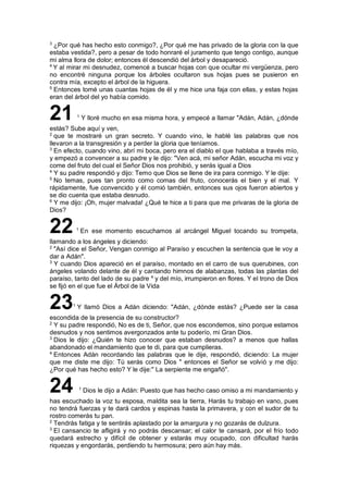 3
¿Por qué has hecho esto conmigo?, ¿Por qué me has privado de la gloria con la que
estaba vestida?, pero a pesar de todo honraré el juramento que tengo contigo, aunque
mi alma llora de dolor; entonces él descendió del árbol y desapareció.
4
Y al mirar mi desnudez, comencé a buscar hojas con que ocultar mi vergüenza, pero
no encontré ninguna porque los árboles ocultaron sus hojas pues se pusieron en
contra mía, excepto el árbol de la higuera.
5
Entonces tomé unas cuantas hojas de él y me hice una faja con ellas, y estas hojas
eran del árbol del yo había comido.
21 1
Y lloré mucho en esa misma hora, y empecé a llamar "Adán, Adán, ¿dónde
estás? Sube aquí y ven,
2
que te mostraré un gran secreto. Y cuando vino, le hablé las palabras que nos
llevaron a la transgresión y a perder la gloria que teníamos.
3
En efecto, cuando vino, abrí mi boca, pero era el diablo el que hablaba a través mío,
y empezó a convencer a su padre y le dijo: "Ven acá, mi señor Adán, escucha mi voz y
come del fruto del cual el Señor Dios nos prohibió, y serás igual a Dios
4
Y su padre respondió y dijo: Temo que Dios se llene de ira para conmigo. Y le dije:
5
No temas, pues tan pronto como comas del fruto, conocerás el bien y el mal. Y
rápidamente, fue convencido y él comió también, entonces sus ojos fueron abiertos y
se dio cuenta que estaba desnudo.
6
Y me dijo: ¡Oh, mujer malvada! ¿Qué te hice a ti para que me privaras de la gloria de
Dios?
22 1
En ese momento escuchamos al arcángel Miguel tocando su trompeta,
llamando a los ángeles y diciendo:
2
"Así dice el Señor, Vengan conmigo al Paraíso y escuchen la sentencia que le voy a
dar a Adán".
3
Y cuando Dios apareció en el paraíso, montado en el carro de sus querubines, con
ángeles volando delante de él y cantando himnos de alabanzas, todas las plantas del
paraíso, tanto del lado de su padre 4
y del mío, irrumpieron en flores. Y el trono de Dios
se fijó en el que fue el Árbol de la Vida
231
Y llamó Dios a Adán diciendo: "Adán, ¿dónde estás? ¿Puede ser la casa
escondida de la presencia de su constructor?
2
Y su padre respondió, No es de ti, Señor, que nos escondemos, sino porque estamos
desnudos y nos sentimos avergonzados ante tu poderío, mi Gran Dios.
3
Dios le dijo: ¿Quién te hizo conocer que estaban desnudos? a menos que hallas
abandonado el mandamiento que te di, para que cumplieras.
4
Entonces Adán recordando las palabras que le dije, respondió, diciendo: La mujer
que me diste me dijo: Tú serás como Dios " entonces el Señor se volvió y me dijo:
¿Por qué has hecho esto? Y le dije:" La serpiente me engañó".
24 1
Dios le dijo a Adán: Puesto que has hecho caso omiso a mi mandamiento y
has escuchado la voz tu esposa, maldita sea la tierra, Harás tu trabajo en vano, pues
no tendrá fuerzas y te dará cardos y espinas hasta la primavera, y con el sudor de tu
rostro comerás tu pan.
2
Tendrás fatiga y te sentirás aplastado por la amargura y no gozarás de dulzura.
3
El cansancio te afligirá y no podrás descansar; el calor te cansará, por el frío todo
quedará estrecho y difícil de obtener y estarás muy ocupado, con dificultad harás
riquezas y engordarás, perdiendo tu hermosura; pero aún hay más.
 