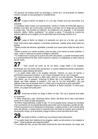 4
En general, las bestias serán tus enemigas y huirán de ti, se levantarán en rebelión
contra ti, porque no has guardado mi mandamiento.
251
Luego el Señor se dirigió a mí y me dijo: Puesto que has escuchado a la
serpiente
2
y prestaste oídos sordos a mi mandamiento, vivirás en medio de intolerable agonía y
tendrás a tus hijos con mucho dolor y tendrás a tus hijos con el riesgo de que pierdas
tu propia vida, 3
los tendrás con aflicción, en problemas y en angustia. Y me buscarás
diciendo: ¡Señor, Señor, guárdame! 4
no volveré a pecar. Y tomando en cuenta tus
propias palabras yo te juzgaré, por la enemistad que el enemigo sembró en ti.
261
Luego el Señor se dirigió a la serpiente con gran ira y le dijo: por cuanto
fuiste instrumento para engañar a inocentes corazones, maldita serás entre todas las
bestias.
2
Serás privado del alimento agradable y tendrás que comer polvo todos los días de tu
vida.
3
Sobre tu pecho y tu vientre andarás, pues tus pies y tus manos te serán quitadas, ni
oreja, ni ala, ni nada que te ayude a atrapar tu alimento.
4
Tu maldad fue la causa por la cual se les echó del paraíso, y pondré enemistad entre
tú y la descendencia de ellos: ésta te pisará tu cabeza y tu magullarás su talón hasta el
día del Juicio.
27 1
Todo ocurrió tal como se los he dicho; Luego habló a los ángeles,
diciéndoles que nos echen fuera del paraíso, y cuando estábamos siendo expulsados,
elevamos ruegos delante del Señor,
2
y su padre Adán pidió a los ángeles diciendo: "Denme un poco de tiempo y
permítanme acercarme al Señor, a ver si tiene compasión de mí, por mi pecado.
3
Lo condujeron hasta el Señor y Adán gritó y lloró en voz alta diciendo: “Perdóname
¡Oh! Señor, por mi pecado.” Entonces el Señor dijo a los ángeles, ¿Por qué han
dejado que Adán regrese al paraíso? ¿Por qué no me han entendido? ¿Es que
ustedes creen que he actuado mal? o ¿Creen que mi sentencia ha sido mal dada?
4
Entonces los ángeles cayeron a tierra y adoraron al Señor diciendo: Tú eres justo,
Señor, y tu juzgas con justo juicio”
281
Entonces el Señor se dirigió a Adán y le dijo: “No voy a soportar que estés
en el paraíso."
2
Y Adán respondió y dijo: "Entonces dame, Señor, del Árbol de la Vida y permíteme
comer de él, antes de salir del paraíso.
3
El Señor respondiéndole a Adán le dijo: Tú no lo puedes tomar, porque he mandado
a los querubines con la espada flameante para evitar que te acerques y gustes de ella.
4
Ahora la guerra te la ha declarado el adversario, y estará contra ti, aún cuando estés
fuera del paraíso, y estará sobre ti trayendo todo mal hasta la muerte, pero cuando la
resurrección venga, yo te levantaré y luego te daré a comer del árbol de la vida.
291
Así habló el Señor y ordenó que nos echaran fuera del paraíso.
2
Y su padre Adán lloró delante de los ángeles, salido ya del paraíso y los ángeles le
dicen: "¿Qué quisieras que hagamos Adán?
3
Y su padre les dice, ya que nos están conduciendo fuera del paraíso, les ruego, que
 