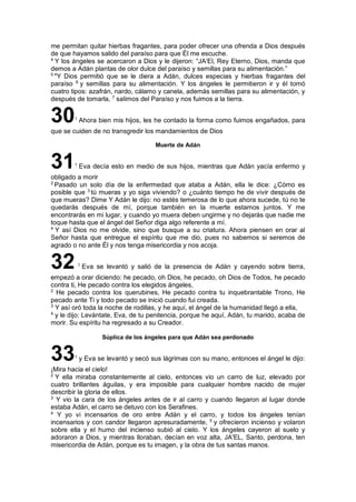 me permitan quitar hierbas fragantes, para poder ofrecer una ofrenda a Dios después
de que hayamos salido del paraíso para que Él me escuche.
4
Y los ángeles se acercaron a Dios y le dijeron: “JA’El, Rey Eterno, Dios, manda que
demos a Adán plantas de olor dulce del paraíso y semillas para su alimentación.”
5
"Y Dios permitió que se le diera a Adán, dulces especias y hierbas fragantes del
paraíso 6
y semillas para su alimentación. Y los ángeles le permitieron ir y él tomó
cuatro tipos: azafrán, nardo, cálamo y canela, además semillas para su alimentación, y
después de tomarla, 7
salimos del Paraíso y nos fuimos a la tierra.
301
Ahora bien mis hijos, les he contado la forma como fuimos engañados, para
que se cuiden de no transgredir los mandamientos de Dios
Muerte de Adán
311
Eva decía esto en medio de sus hijos, mientras que Adán yacía enfermo y
obligado a morir
2
Pasado un solo día de la enfermedad que ataba a Adán, ella le dice: ¿Cómo es
posible que 3
tú mueras y yo siga viviendo? o ¿cuánto tiempo he de vivir después de
que mueras? Dime Y Adán le dijo: no estés temerosa de lo que ahora sucede, tú no te
quedarás después de mí, porque también en la muerte estamos juntos. Y me
encontrarás en mi lugar, y cuando yo muera deben ungirme y no dejarás que nadie me
toque hasta que el ángel del Señor diga algo referente a mí.
4
Y así Dios no me olvide, sino que busque a su criatura. Ahora piensen en orar al
Señor hasta que entregue el espíritu que me dio, pues no sabemos si seremos de
agrado o no ante Él y nos tenga misericordia y nos acoja.
321
Eva se levantó y salió de la presencia de Adán y cayendo sobre tierra,
empezó a orar diciendo: he pecado, oh Dios, he pecado, oh Dios de Todos, he pecado
contra ti, He pecado contra los elegidos ángeles,
2
He pecado contra los querubines, He pecado contra tu inquebrantable Trono, He
pecado ante Ti y todo pecado se inició cuando fui creada.
3
Y así oró toda la noche de rodillas, y he aquí, el ángel de la humanidad llegó a ella,
4
y le dijo: Levántate, Eva, de tu penitencia, porque he aquí, Adán, tu marido, acaba de
morir. Su espíritu ha regresado a su Creador.
Súplica de los ángeles para que Adán sea perdonado
331
y Eva se levantó y secó sus lágrimas con su mano, entonces el ángel le dijo:
¡Mira hacia el cielo!
2
Y ella miraba constantemente al cielo, entonces vio un carro de luz, elevado por
cuatro brillantes águilas, y era imposible para cualquier hombre nacido de mujer
describir la gloria de ellos.
3
Y vio la cara de los ángeles antes de ir al carro y cuando llegaron al lugar donde
estaba Adán, el carro se detuvo con los Serafines.
4
Y yo vi incensarios de oro entre Adán y el carro, y todos los ángeles tenían
incensarios y con candor llegaron apresuradamente, 5
y ofrecieron incienso y volaron
sobre ella y el humo del incienso subió al cielo. Y los ángeles cayeron al suelo y
adoraron a Dios, y mientras lloraban, decían en voz alta, JA'EL, Santo, perdona, ten
misericordia de Adán, porque es tu imagen, y la obra de tus santas manos.
 