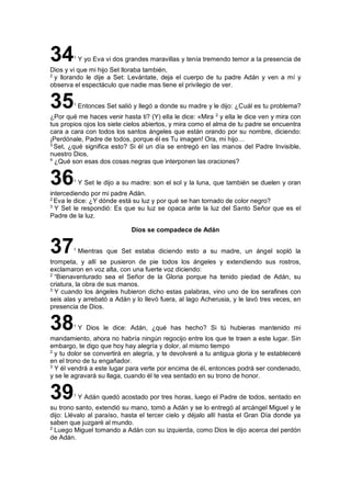 341
Y yo Eva vi dos grandes maravillas y tenía tremendo temor a la presencia de
Dios y vi que mi hijo Set lloraba también,
2
y llorando le dije a Set: Levántate, deja el cuerpo de tu padre Adán y ven a mí y
observa el espectáculo que nadie mas tiene el privilegio de ver.
351
Entonces Set salió y llegó a donde su madre y le dijo: ¿Cuál es tu problema?
¿Por qué me haces venir hasta ti? (Y) ella le dice: «Mira 2
y ella le dice ven y mira con
tus propios ojos los siete cielos abiertos, y mira como el alma de tu padre se encuentra
cara a cara con todos los santos ángeles que están orando por su nombre, diciendo:
¡Perdónale, Padre de todos, porque él es Tu imagen! Ora, mi hijo…
3
Set, ¿qué significa esto? Si él un día se entregó en las manos del Padre Invisible,
nuestro Dios,
4
¿Qué son esas dos cosas negras que interponen las oraciones?
361
Y Set le dijo a su madre: son el sol y la luna, que también se duelen y oran
intercediendo por mi padre Adán.
2
Eva le dice: ¿Y dónde está su luz y por qué se han tornado de color negro?
3
Y Set le respondió: Es que su luz se opaca ante la luz del Santo Señor que es el
Padre de la luz.
Dios se compadece de Adán
371
Mientras que Set estaba diciendo esto a su madre, un ángel sopló la
trompeta, y allí se pusieron de pie todos los ángeles y extendiendo sus rostros,
exclamaron en voz alta, con una fuerte voz diciendo:
2
“Bienaventurado sea el Señor de la Gloria porque ha tenido piedad de Adán, su
criatura, la obra de sus manos.
3
Y cuando los ángeles hubieron dicho estas palabras, vino uno de los serafines con
seis alas y arrebató a Adán y lo llevó fuera, al lago Acherusia, y le lavó tres veces, en
presencia de Dios.
381
Y Dios le dice: Adán, ¿qué has hecho? Si tú hubieras mantenido mi
mandamiento, ahora no habría ningún regocijo entre los que te traen a este lugar. Sin
embargo, te digo que hoy hay alegría y dolor, al mismo tiempo
2
y tu dolor se convertirá en alegría, y te devolveré a tu antigua gloria y te estableceré
en el trono de tu engañador.
3
Y él vendrá a este lugar para verte por encima de él, entonces podrá ser condenado,
y se le agravará su llaga, cuando él te vea sentado en su trono de honor.
391
Y Adán quedó acostado por tres horas, luego el Padre de todos, sentado en
su trono santo, extendió su mano, tomó a Adán y se lo entregó al arcángel Miguel y le
dijo: Llévalo al paraíso, hasta el tercer cielo y déjalo allí hasta el Gran Día donde ya
saben que juzgaré al mundo.
2
Luego Miguel tomando a Adán con su izquierda, como Dios le dijo acerca del perdón
de Adán.
 