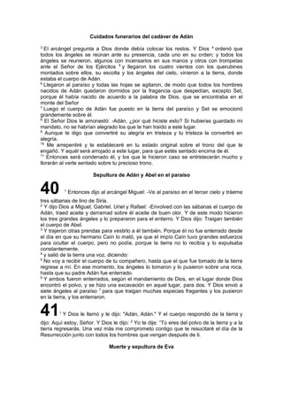 Cuidados funerarios del cadáver de Adán
3
El arcángel pregunta a Dios donde debía colocar los restos. Y Dios 4
ordenó que
todos los ángeles se reúnan ante su presencia, cada uno en su orden; y todos los
ángeles se reunieron, algunos con incensarios en sus manos y otros con trompetas
ante el Señor de los Ejércitos 5
y llegaron los cuatro vientos con los querubines
montados sobre ellos, su escolta y los ángeles del cielo, vinieron a la tierra, donde
estaba el cuerpo de Adán.
6
Llegaron al paraíso y todas las hojas se agitaron, de modo que todos los hombres
nacidos de Adán quedaron dormidos por la fragancia que despedían, excepto Set,
porque él había nacido de acuerdo a la palabra de Dios, que se encontraba en el
monte del Señor
7
Luego el cuerpo de Adán fue puesto en la tierra del paraíso y Set se emocionó
grandemente sobre él.
8
El Señor Dios le amonestó: -Adán, ¿por qué hiciste esto? Si hubieras guardado mi
mandato, no se habrían alegrado los que te han traído a este lugar.
9
Aunque te digo que convertiré su alegría en tristeza y tu tristeza la convertiré en
alegría.
10
Me arrepentiré y te estableceré en tu estado original sobre el trono del que te
engañó. Y aquél será arrojado a este lugar, para que estés sentado encima de él.
11
Entonces será condenado él, y los que le hicieron caso se entristecerán mucho y
llorarán al verte sentado sobre tu precioso trono.
Sepultura de Adán y Abel en el paraíso
40 1
Entonces dijo al arcángel Miguel: -Ve al paraíso en el tercer cielo y tráeme
tres sábanas de lino de Siria.
2
Y dijo Dios a Miguel, Gabriel, Uriel y Rafael: -Envolved con las sábanas el cuerpo de
Adán, traed aceite y derramad sobre él aceite de buen olor. Y de este modo hicieron
los tres grandes ángeles y lo prepararon para el entierro. Y Dios dijo: Traigan también
el cuerpo de Abel.
3
Y trajeron otras prendas para vestirlo a él también. Porque él no fue enterrado desde
el día en que su hermano Caín lo mató, ya que el impío Caín tuvo grandes esfuerzos
para ocultar el cuerpo, pero no podía, porque la tierra no lo recibía y lo expulsaba
constantemente.
4
y salió de la tierra una voz, diciendo:
5
No voy a recibir el cuerpo de tu compañero, hasta que el que fue tomado de la tierra
regrese a mí. En ese momento, los ángeles lo tomaron y lo pusieron sobre una roca,
hasta que su padre Adán fue enterrado.
6
Y ambos fueron enterrados, según el mandamiento de Dios, en el lugar donde Dios
encontró el polvo, y se hizo una excavación en aquel lugar, para dos. Y Dios envió a
siete ángeles al paraíso 7
para que traigan muchas especias fragantes y los pusieron
en la tierra, y los enterraron.
411
Y Dios le llamó y le dijo: "Adán, Adán." Y el cuerpo respondió de la tierra y
dijo: Aquí estoy, Señor. Y Dios le dijo: 2
Yo te dije: “Tú eres del polvo de la tierra y a la
tierra regresarás. Una vez más me comprometo contigo que te resucitaré el día de la
Resurrección junto con todos los hombres que vengan después de ti.
Muerte y sepultura de Eva
 