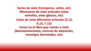 Series de siete (trompetas, sellos, etc)
Menciones de siete artículos (siete
estrellas, siete iglesias, etc)
Listas de siete diferentes artículos (5.12,
6.15, 7.12)
Cosas en el libro que suman a siete
(bienaventuranzas, escenas de adoración,
enemigos derrotados, etc)
 