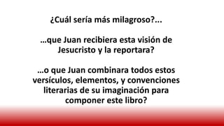 ¿Cuál sería más milagroso?...
…que Juan recibiera esta visión de
Jesucristo y la reportara?
…o que Juan combinara todos estos
versículos, elementos, y convenciones
literarias de su imaginación para
componer este libro?
 