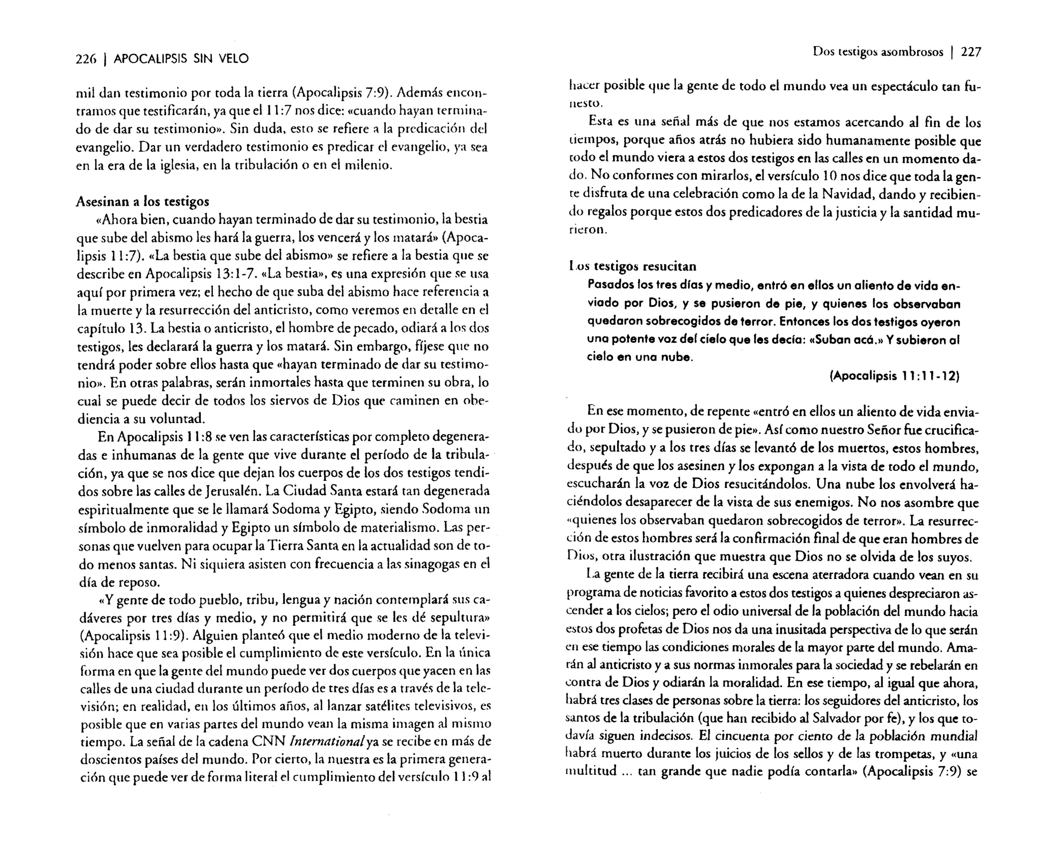 226

I APOCALIPSIS

Dos testigos asombrosos

SIN VElO

mil dan testimonio por toda la tierra (Apocalipsis 7:9). Además encontramos que testificarán, ya que el l l: 7 nos dice: «cuando hayan terminado de dar su testimonio». Sin duda, esto se refiere a la predicación del
evangelio. Dar un verdadero testimonio es predicar el evangelio, ya sea
en la era de la iglesia, en la tribulación o en el milenio.
Asesinan a los testigos
(Ahora bien, cuando hayan terminado de dar su testimonio, la bestia
que sube del abismo les hará la guerra, los vencerá y los matará» (Apocalipsis 11:7). «La bestia que sube del abismo» se refiere a la bestia que se
describe en Apocalipsis 13:1-7. «La bestia», es una expresión que se lisa
aquí por primera vez; el hecho de que suba del abismo hace referencia a
la muerte y la resurrección del anticristo, como veremos en detalle en el
capítulo 13. La bestia o anticristo, el hombre de pecado, odiará a los dos
testigos, les declarará la guerra y los matará. Sin embargo, fíjese que no
tendrá poder sobre ellos hasta que «hayan terminado de dar su testimonio». En otras palabras, serán inmortales hasta que terminen su obra, lo
cual se puede decir de todos los siervos de Dios que caminen en obediencia a su voluntad.
En Apocalipsis 11:8 se ven las características por completo degeneradas e inhumanas de la gente que vive durante el período de la tribulación, ya que se nos dice que dejan los cuerpos de los dos testigos tendidos sobre las calles de Jerusalén. La Ciudad Santa estará tan degenerada
espiritualmente que se le llamará Sodoma y Egipto, siendo Sodoma un
símbolo de inmoralidad y Egipto un símbolo de materialismo. Las personas que vuelven para ocupar la Tierra Santa en la actualidad son de todo menos santas. Ni siquiera asisten con frecuencia a las sinagogas en el
día de reposo.
«y gente de todo pueblo, tribu, lengua y nación contemplará sus cadáveres por tres días y medio. y no permitirá que se les dé sepultura»
(Apocalipsis 11:9). Alguien planteó que el medio moderno de la televisión hace que sea posible el cumplimiento de este versículo. En la única
forma en que la gente del mundo puede ver dos cuerpos que yacen en las
calles de una ciudad durante un período de tres días es a través de la televisión; en realidad, en los últimos años, al lanzar satélites televisivos, es
posible que en varias partes del mundo vean la misma imagen al mismo
tiempo. La señal de la cadena CNN Internationalve se recibe en más de
doscientos países del mundo. Por cierto, la nuestra es la primera generación que puede ver de forma literal el cumplimiento del versículo 11:9 al

I 227

hacer posible que la gente de todo el mundo vea un espectáculo tan funesto.

Esta es una señal más de que nos estamos acercando al fin de los
tiempos, porque años atrás no hubiera sido humanamente posible que
todo el mundo viera a estos dos testigos en las calles en un momento dado. No conformes con mirarlos, el versículo 10 nos dice que toda la gente disfruta de una celebración como la de la Navidad, dando y recibiendo regalos porque estos dos predicadores de la justicia y la santidad murieron.

Los testigos resucitan
Pasados los tres dios y medio, entró en ellos un aliento de vida enviado por Dios, y se pusieron de pie, y quienes los observaban
quedaron sobrecogidos de terror. Entonces los dos testigos oyeron
uno potente voz del cíelo que les decla: «(Suban eee.» Ysubieron al
cielo en una nube.
(Apocalipsis 11: 11- 12)
En ese momento, de repente «entró en ellos un aliento de vida enviado por Dios, y se pusieron de pie », Así como nuestro Señor fue crucificado, sepultado y a los tres días se levantó de los muertos, estos hombres,
después de que los asesinen y los expongan a la vista de todo el mundo,
escucharán la voz de Dios resucitándolos. Una nube los envolverá hacié~dolos desaparecer de la vista de sus enemigos. No nos asombre que
"qll1enes los observaban quedaron sobrecogidos de terror». La resurrección de estos hombres será la confirmación final de que eran hombres de
Dios. otra ilustración que muestra que Dios no se olvida de los suyos.
La gente de la tierra recibirá una escena aterradora cuando vean en su
programa de noticias favorito a estos dos testigos a quienes despreciaron ascender a los cielos; pero el odio universal de la población del mundo hacia
estos dos profetas de Dios nos da una inusitada perspectiva de lo que serán
en ese tiempo las condiciones morales de la mayor parte del mundo. Amarán al anticristo y a sus normas inmorales para la sociedad y se rebelarán en
contra de Dios y odiarán la moralidad. En ese tiempo. al igual que ahora.
habrá tres clasesde personas sobre la tierra: los seguidores del anticristo. los
santos de la tribulación (que han recibido al Salvador por fe), y los que todavía siguen indecisos. El cincuenta por ciento de la población mundial
habrá muerto durante los juicios de los sellos y de las trompetas, y «una
multitud ... tan grande que nadie podía contarla» (Apocalipsis 7:9) se

 