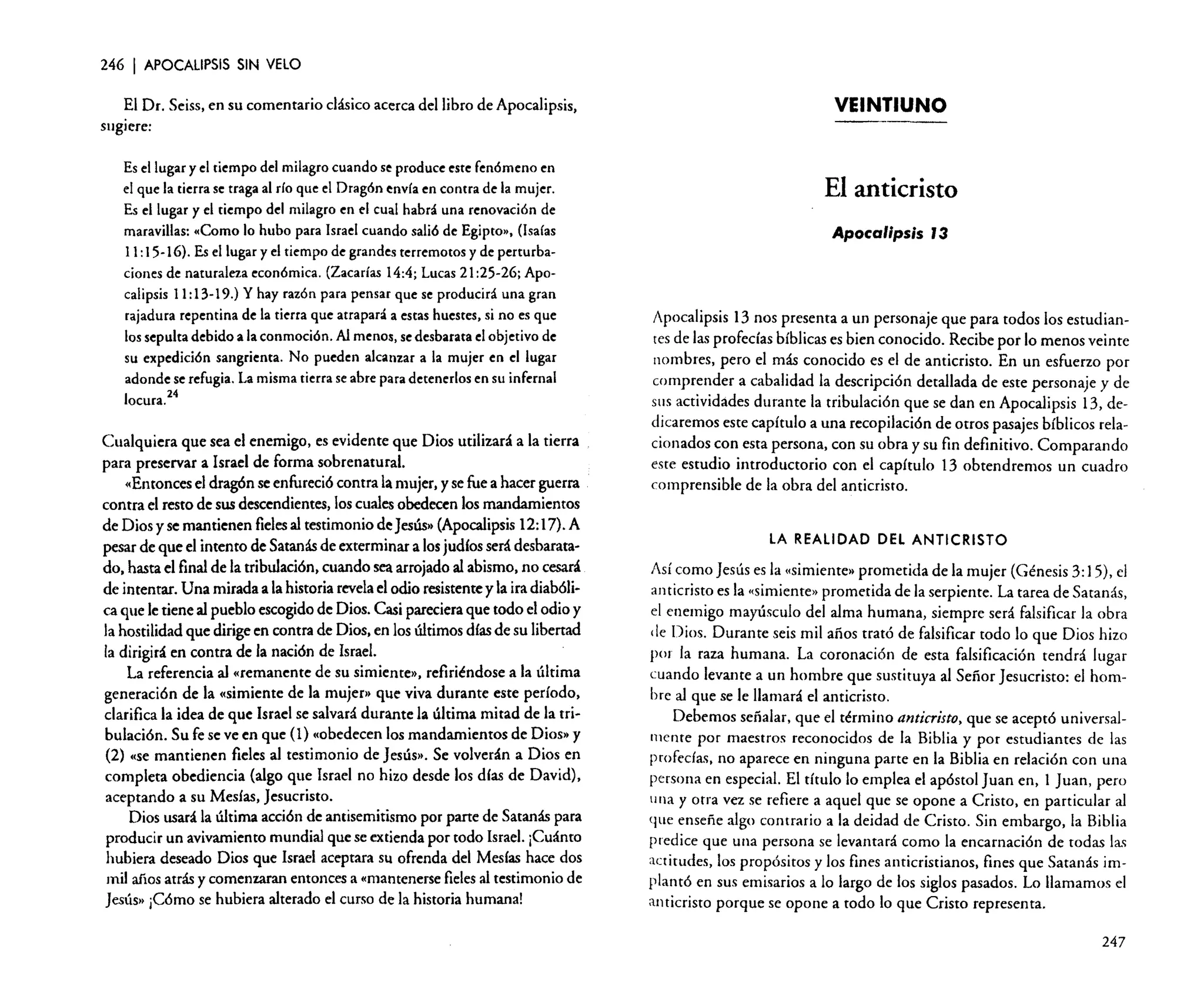 246

I APOCALIPSIS

SIN VELO

El Dr. Seiss, en su comentario clásico acerca del libro de Apocalipsis,
sugiere:
Es el lugar y el tiempo del milagro cuando se produce este fenómeno en
el que la tierra se traga al río que el Dragón envía en contra de la mujer.
Es el lugar y el tiempo del milagro en el cual habrá una renovación de
maravillas: «Como lo hubo para Israel cuando salió de Egipto», (Isaías
11:15-16). Es el lugar y el tiempo de grandes terremotos y de perturbaciones de naturaleza económica. (Zacarías 14:4; Lucas 21:25-26; Apocalipsis 11: 13-19.) Y hay razón para pensar que se producirá una gran
rajadura repentina de la tierra que atrapará a estas huestes, si no es que
los sepulta debido a la conmoción. Al menos, se desbarata elobjetivo de
su expedición sangrienta. No pueden alcanzar a la mujer en el lugar
adonde se refugia. La misma tierra se abre para detenerlos en su infernal
locura?4

Cualquiera que sea el enemigo, es evidente que Dios utilizará a la tierra
para preservar a Israel de forma sobrenatural.
«Entonces el dragón se enfureció contra la mujer, y se fue a hacer guerra
contra el resto de sus descendientes, los cuales obedecen los mandamientos
de Dios y se mantienen fielesal testimonio de Jesús» (Apocalipsis 12:17). A
pesar de que el intento de Satanás de exterminar a los judíos será desbaratado, hasta el final de la tribulación, cuando sea arrojado al abismo, no cesará
de intentar. Una mirada a la historia revelael odio resistente y la ira diabólica que le tiene al pueblo escogido de Dios. Casi pareciera que todo el odio y
la hostilidad que dirige en contra de Dios, en los últimos días de su libertad
la dirigirá en contra de la nación de Israel.
La referencia al «remanente de su simiente», refiriéndose a la última
generación de la «simiente de la mujer» que viva durante este período,
clarifica la idea de que Israel se salvará durante la última mitad de la tribulación. Su fe se ve en que (l) «obedecen los mandamientos de Dios» y
(2) «se mantienen fieles al testimonio de Jesús». Se volverán a Dios en
completa obediencia (algo que Israel no hizo desde los días de David),
aceptando a su Mesías, Jesucristo.
Dios usará la última acción de antisemitismo por parte de Satanás para
producir un avivamiento mundial que se extienda por todo Israel. ¡Cuánto
hubiera deseado Dios que Israel aceptara su ofrenda del Mesías hace dos
mil años atrás y comenzaran entonces a «mantenerse fieles al testimonio de
Jesús» ¡Cómo se hubiera alterado el curso de la historia humana!

VEINTIUNO

El anticristo
Apocalipsis J3

Apocalipsis 13 nos presenta a un personaje que para todos los estudiantes de las profecías bíblicas es bien conocido. Recibe por lo menos veinte
nombres, pero el más conocido es el de anticristo. En un esfuerzo por
comprender a cabalidad la descripción detallada de este personaje y de
SlIS actividades durante la tribulación que se dan en Apocalipsis 13, dedicaremos este capítulo a una recopilación de otros pasajes bíblicos relacionados con esta persona, con su obra y su fin definitivo. Comparando
este estudio introductorio con el capítulo 13 obtendremos un cuadro
comprensible de la obra del anticristo.

LA REALIDAD DEL ANTICRISTO

Así como Jesús es la «simiente» prometida de la mujer (Génesis 3: 15), el
anticristo es la «simiente» prometida de la serpiente. La tarea de Satanás,
el enemigo mayúsculo del alma humana, siempre será falsificar la obra
de Dios. Durante seis mil años trató de falsificar todo lo que Dios hizo
por la raza humana. La coronación de esta falsificación tendrá lugar
cuando levante a un hombre que sustituya al Señor Jesucristo: el hombre al que se le llamará el anticristo.
Debemos señalar, que el término anticristo, que se aceptó universalmente por maestros reconocidos de la Biblia y por estudiantes de las
profecías, no aparece en ninguna parte en la Biblia en relación con una
persona en especial. El título lo emplea el apóstol Juan en, 1 Juan, pero
una y otra vez se refiere a aquel que se opone a Cristo, en particular al
que enseñe algo contrario a la deidad de Cristo. Sin embargo, la Biblia
predice que una persona se levantará como la encarnación de todas las
actitudes, los propósitos y los fines anticristianos, fines que Satanás implantó en sus emisarios a lo largo de los siglos pasados. Lo llamamos el
anticristo porque se opone a todo lo que Cristo representa.
247

 