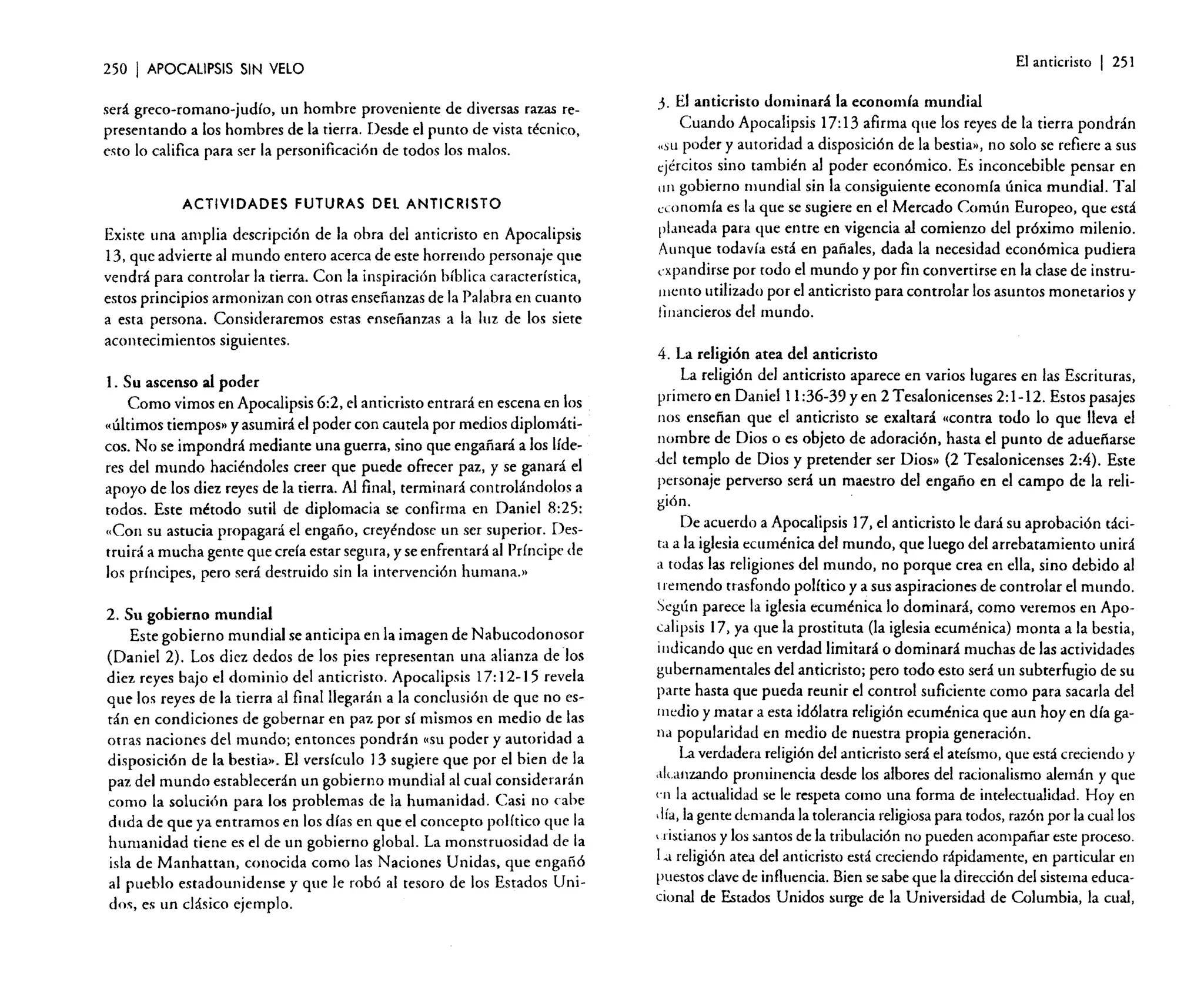 250

I APOCALIPSIS

El anticristo

SIN VElO

será greco-romana-judío. un hombre proveniente de diversas razas representando a los hombres de la tierra. Desde el punto de vista técnico,
esto lo califica para ser la personificación de todos los malos.

ACTIVIDADES FUTURAS DEl ANTICRISTO

Existe una amplia descripción de la obra del anticristo en Apocalipsis
13. que advierte al mundo entero acerca de este horrendo personaje que
vendrá para controlar la tierra. Con la inspiración bíblica característica.
estos principios armonizan con otras enseñanzas de la Palabra en cuanto
a esta persona. Consideraremos estas enseñanzas a la luz de los siete
acontecimientos siguientes.

I 251

j. El anticristo dominará la economía mundial

Cuando Apocalipsis 17: 13 afirma que los reyes de la tierra pondrán
«SL1 poder y autoridad a disposición de la bestia», no solo se refiere a sus
tjércitos sino también al poder económico. Es inconcebible pensar en
1111 gobierno mundial sin la consiguiente economía única mundial. Tal
economía es la que se sugiere en el Mercado Común Europeo. que está
planeada para que entre en vigencia al comienzo del próximo milenio.
Aunque todavía está en pañales. dada la necesidad económica pudiera
expandirse por todo el mundo y por fin convertirse en la clase de instrumerito utilizado por el anticristo para controlar los asuntos monetarios y
financieros del mundo.

4. La religión atea del anticristo
l. Su ascenso al poder
Como vimos en Apocalipsis 6:2, el anticristo entrará en escena en los
"últimos tiempos» y asumirá el poder con cautela por medios diplomáticos. No se impondrá mediante una guerra, sino que engañará a los líderes del mundo haciéndoles creer que puede ofrecer paz, y se ganará el
apoyo de los diez reyes de la tierra. Al final, terminará controlándolos a
todos. Este método sutil de diplomacia se confirma en Daniel 8:25:
"Con su astucia propagará el engaño, creyéndose un ser superior. Destruirá a mucha gente que creía estar segura. y se enfrentará al Príncipe de
los príncipes, pero será destruido sin la intervención hurnana.»
2. Su gobierno mundial
Este gobierno mundial se anticipa en la imagen de Nabucodonosor
(Daniel 2). Los diez dedos de los pies representan una alianza de los
diez reyes bajo el dominio del anticristo. Apocalipsis 17: 12-15 revela
que los reyes de la tierra al final llegarán a la conclusión de que no están en condiciones de gobernar en paz por sí mismos en medio de las
otras naciones del mundo; entonces pondrán ('SU poder y autoridad a
disposición de la bestia». El versículo 13 sugiere que por el bien de la
paz del mundo establecerán un gobierno mundial al cual considerarán
como la solución para los problemas de la humanidad. Casi no cabe
duda de que ya entramos en los días en que el concepto político que la
humanidad tiene es el de un gobierno global. La monstruosidad de la
isla de Manhatran, conocida como las Naciones Unidas, que engañó
al pueblo estadounidense y que le robó al tesoro de los Estados Unidos, es un clásico ejemplo.

La religión del anticristo aparece en varios lugares en las Escrituras,
primero en Daniel 11 :36-39 y en 2 Tesalonicenses 2: 1-12. Estos pasajes
110S ensefian que el anticristo se exaltará «contra todo lo que lleva el
nombre de Dios o es objeto de adoración, hasta el punto de aduefiarse
del templo de Dios y pretender ser Dios» (2 Tesalonicenses 2:4). Este
personaje perverso será un maestro del engaño en el campo de la religión.
De acuerdo a Apocalipsis 17. el anticristo le dará su aprobación tácita a la iglesia ecuménica del mundo. que luego del arrebatamiento unirá
a todas las religiones del mundo. no porque crea en ella, sino debido al
I remendó trasfondo político y a sus aspiraciones de controlar el mundo.
Se~ú~ parece la iglesia ecuménica lo dominará, como veremos en ApoCJII))sls 17. ya que la prostituta (la iglesia ecuménica) monta a la bestia,
indicando que en verdad limitará o dominará muchas de las actividades
gubernamentales del anticristo; pero todo esto será un subterfugio de su
parte hasta que pueda reunir el control suficiente como para sacarla del
medio y matar a esta idólatra religi6n ecuménica que aun hoy en día gana popularidad en medio de nuestra propia generación.
La verdadera religión del anticristo será el ateísmo, que está creciendo y
alcanzando prominencia desde los albores del racionalismo alemán y que
en la actualidad se le respeta como una forma de intelectualidad. Hoy en
.lía.la gente demanda la tolerancia religiosa para todos. razón por la cual los
v.ristianosy los santos de la tribulación no pueden acompañar este proceso.
l.a religión atea del anticristo está creciendo rápidamente, en particular en
puestos clave de influencia. Bien se sabe que la dirección del sistema educacional de Estados Unidos surge de la Universidad de Columbia, la cual,

 