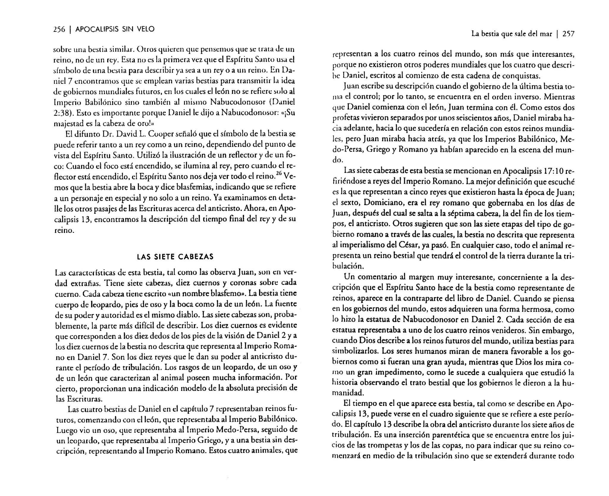 256

I APOCALIPSIS

SIN VElO

sobre una bestia similar. Otros quieren que pensemos que se trata de un
reino, no de un rey. Esta no es la primera vez que el Espíritu Santo usa el
símbolo de una bestia para describir ya sea a un rey o a un reino. En Daniel 7 encontramos que se emplean varias bestias para transmitir la idea
de gobiernos mundiales futuros. en los cuales el león no se reíiere solo.al
Imperio Babilónico sino también al mismo Nabucodonosor (Dame!
2:38). Esto es importante porque Daniel le dijo a Nabucodonosor: ,,¡SU
majestad es la cabeza de oro!»
.
El difunto Dr. David L. Cooper señaló que el símbolo de la bestia se
puede referir tanto a un rey como a un reino, dependiendo del punto de
vista del Espíritu Santo. Utilizó la ilustración de un reflector y de un foco: Cuando el foco está encen~ido, se ilumina ~l rey, pero cua.nd02~1 reflector está encendido. el Espíritu Santo nos deja ver todo el remo. Vemos que la bestia abre la boca y dice blasfemias, indicando que se refiere
a un personaje en especial y no solo a un reino. Ya examinamos en detalle los otros pasajes de las Escrituras acerca del anticristo. Ahora. en Apocalipsis 13, encontramos la descripción del tiempo final del rey y de su
remo.

LAS SIETE CABEZAS

Las características de esta bestia, tal como las observa Juan, son en verdad extrañas. Tiene siete cabezas, diez cuernos y coronas sobre cada
cuerno. Cada cabeza tiene escrito «un nombre blasfemo», La bestia tiene
cuerpo de leopardo, pies de oso y la boca como la de un león. La fuente
de su poder y autoridad es el mismo diablo. Las siete cabezas son, ~roba­
blernente, la parte más difícil de describir. Los diez cuernos es e:'ldente
que corresponden a los diez dedos de los pies de la visión de D~mel2 y a
los diez cuernos de la bestia no descrita que representa al Imperio Romano en Daniel 7. Son los diez reyes que le dan su poder al anticristo durante el período de tribulación. Los rasgos de un leop~rdo. de ~n oso y
de un león que caracterizan al animal poseen mucha lllfOrmaCI?~l. Por
cierto, proporcionan una indicación modelo de la absoluta precisión de
las Escrituras.
Las cuatro bestias de Daniel en el capítulo 7 representaban reinos futuros comenzando con el león. que representaba al Imperio Babilónico.
Lueg~ vio un oso, que representaba al Imperio Medo-Persa. s~gu.ido de
un leopardo, que representaba al Imperio Griego, y a una be~t1a sin descripción, representando al Imperio Romano. Estos cuatro animales, que

La bestia que sale del mar

I 257

representan a los cuatro reinos del mundo. son más que interesantes.
porque no existieron otros poderes mundiales que los cu~tro que describe Daniel. escritos al comienzo de esta cadena de conquIstas.
Juan escribe su descripción cuando el gobierno de la última bestia toma el control; por lo tanto. se encuentra en el orden inverso. Mientras
que Daniel comienza con el león. Juan termina con él. Como estos dos
profetas vivieron separados por unos seiscientos años. Dani.el miraba ~a­
cia adelante. hacia lo que sucedería en relación con estos remos mundiales, pero Juan miraba hacia atrás. ya que los Imperios Babilónico. Medo-Persa, Griego y Romano ya hablan aparecido en la escena del mun-

do.

Las siete cabezas de esta bestia se mencionan en Apocalipsis 17:1Orefiriéndose a reyes del Imperio Romano. La mejor definición que escuché
es la que representan a cinco reyes que existieron hasta la época de Juan;
el sexto, Domiciano, era el rey romano que gobernaba en los días de
Juan, después del cual se salta a la séptima cabeza. la del fin de los tiempos, el anticristo. Otros sugieren que son las siete etapas del tipo de gobierno romano a través de las cuales. la bestia no descrita que representa
al imperialismo del César. yapas6. En cualquier caso. todo el animal representa un reino bestial que tendrá el control de la tierra durante la tribulación.
Un comentario al margen muy interesante. concerniente a la descripci6n que el Espíritu Santo hace de la bestia como representante de
reinos. aparece en la contraparte del libro de Daniel. Cuando se piensa
en los gobiernos del mundo, estos adquieren una forma hermosa, como
lo hizo la estatua de Nabucodonosor en Daniel 2. Cada sección de esa
estatua representaba a uno de los cuatro reinos venideros. Sin embargo,
cuando Dios describe a los reinos futuros del mundo. utiliza bestias para
simbolizarlos. Los seres humanos miran de manera favorable a los gobiernos como si fueran una gran ayuda, mientras que Dios los mira como un gran impedimento, como le sucede a cualquiera que estudió la
historia observando el trato bestial que los gobiernos le dieron a la humanidad.
El tiempo en el que aparece esta bestia. tal como se describe en Apocalipsis 13, puede verse en el cuadro siguiente que se refiere a este período. El capítulo 13 describe la obra del anticristo durante los siete años de
tribulación. Es una inserción parenrética que se encuentra entre los juicios de las trompetas y los de las copas, no para indicar que su reino cornenzará en medio de la tribulación sino que se extenderá durante todo

 