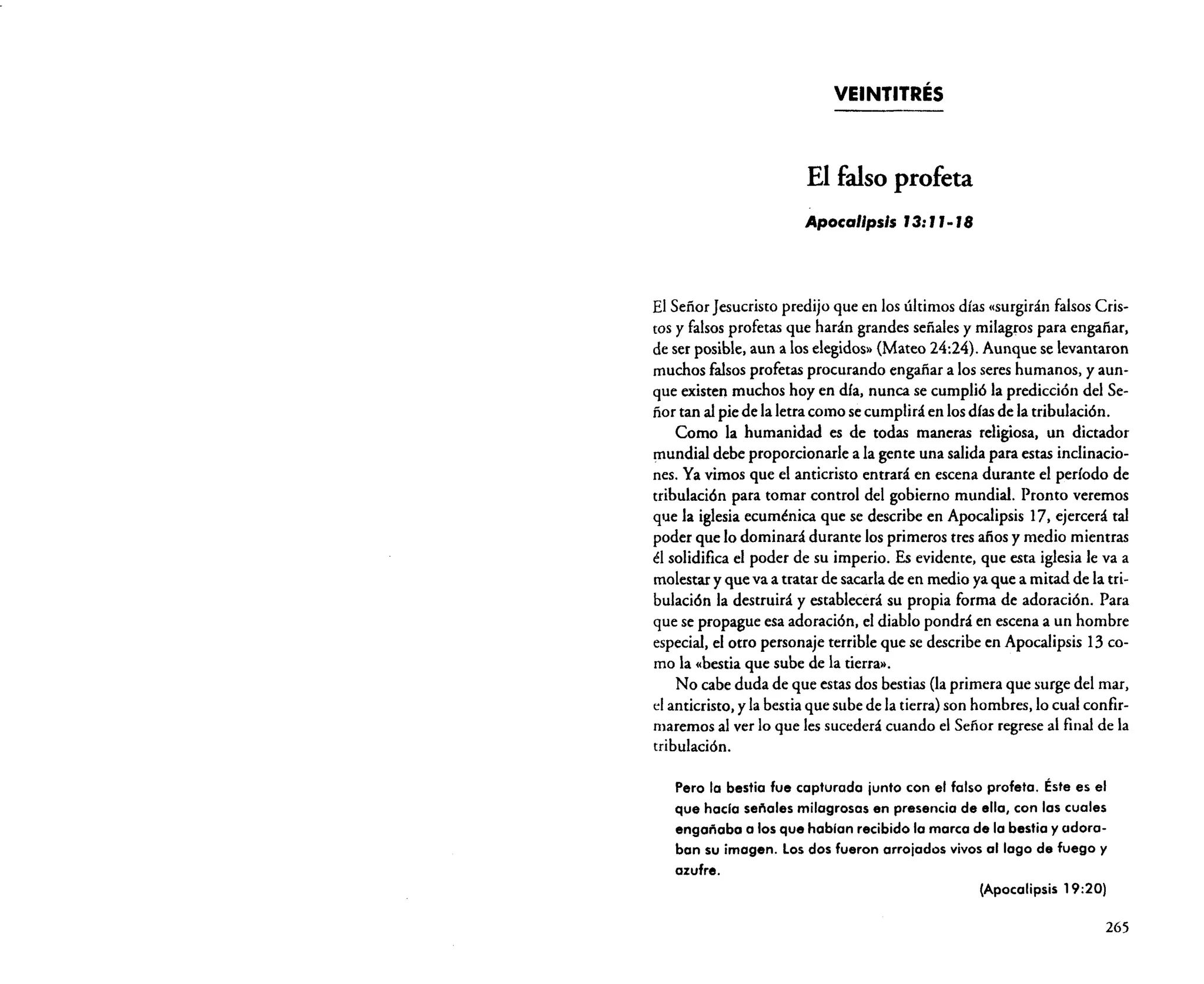 VEINTITRÉS

El falso profeta
Apocalipsis J3: J J. J8

El Señor Jesucristo predijo que en los últimos días (surgirán falsos Cristos y falsos profetas que harán grandes señales y milagros para engañar.
de ser posible. aun a los elegidos» (Mateo 24:24). Aunque se levantaron
muchos falsos profetas procurando engañar a los seres humanos. yaunque existen muchos hoy en día. nunca se cumplió la predicción del Señor tan al pie de la letra como se cumplirá en los días de la tribulación.
Como la humanidad es de todas maneras religiosa. un dictador
mundial debe proporcionarle a la gente una salida para estas inclinaciones. Ya vimos que el anticristo entrará en escena durante el período de
tribulación para tomar control del gobierno mundial. Pronto veremos
que la iglesia ecuménica que se describe en Apocalipsis 17. ejercerá tal
poder que lo dominará durante los primeros tres afios y medio mientras
él solidifica el poder de su imperio. Es evidente. que esta iglesia le va a
molestar y que va a tratar de sacarla de en medio ya que a mitad de la tribulación la destruirá y establecerá su propia forma de adoración. Para
que se propague esa adoración, el diablo pondrá en escena a un hombre
especial. el otro personaje terrible que se describe en Apocalipsis 13 como la «bestia que sube de la tierra».
No cabe duda de que estas dos bestias (la primera que surge del mar.
el anticristo. y la bestia que sube de la tierra) son hornbres.Io cual confirmaremos al ver lo que les sucederá cuando el Señor regrese al final de la
tribulación.
Pero la bestia fue capturada junto con el falso profeta. Éste es el
que hacia señales milagrosas en presencia de ella, con 105 cuales
engañaba a 105 que hablan recibido la marca de lo bestia yadoraban su imagen. Los dos fueron arrojados vivos al lago de fuego y
azufre.
(Apocalipsis 19:20)

265

 