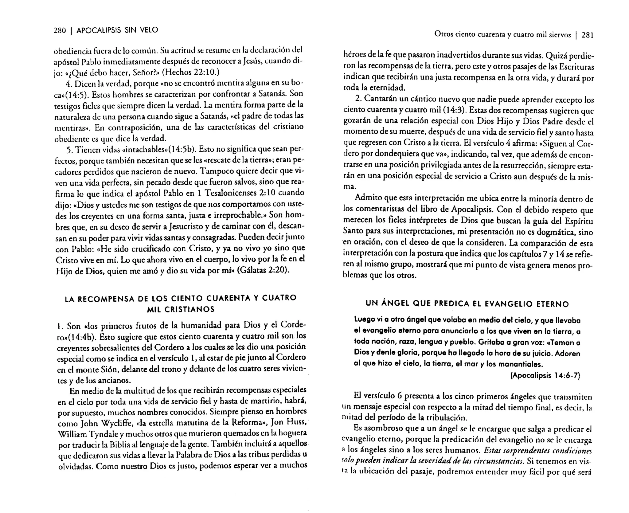 280

I APOCALIPSIS

SIN VELO

Otros ciento cuarenta y cuatro mil siervos

I

281

obediencia fuera de lo común. Su actitud se resume en la declaración del
apóstol Pablo inmediatamente después de reconocer a Jesús, cuando di.
jo: «¿Qué debo hacer, Señor?» (Hechos 22: 1O.)
4. Dicen la verdad. porque "no se encontró mentira alguna en su boca,.(14:5). Estos hombres se caracterizan por confrontar a Satanás. Son
testigos fieles que siempre dicen la verdad. La mentira forma parte de la
naturaleza de una persona cuando sigue a Satanás, «el ~adre de to.d~s las
mentiras». En contraposición, una de las características del cristiano
obediente es que dice la verdad.
5. Tienen vidas «intachables•• (14:5b). Esto no significa que sean perfectos, porque también necesitan que se les «rescate de I~ tierra»: eran p~­
cadores perdidos que nacieron de nuevo. Tampoco qUIere ~eclr que VIven una vida perfecta, sin pecado desde que fueron salvos, S1l10 que reafirma lo que indica el apóstol Pablo en 1 Tesalonicenses 2: 1O cuando
dijo: "Dios y ustedes me son testigos d: que n~s comportamos con ustedes los creyentes en una forma santa. Justa e irreprochable> Son hombres que, en su deseo de servir a Jesucristo y de caminar con él, ?e~can­
san en su poder para vivir vidas santas y consagradas. Pu~den dec.lr Junto
con Pablo: «He sido crucificado con Cristo, y ya no VIVO yo S1l10 que
Cristo vive en mí. Lo que ahora vivo en el cuerpo, lo vivo por la fe en el
Hijo de Dios, quien me amó y dio su vida por mí» (Gálatas 2:20).

héroes de la fe que pasaron inadvertidos durante sus vidas. Quizá perdieron las recompensas de la tierra. pero este y otros pasajes de las Escrituras
indican que recibirán una justa recompensa en la otra vida, y durará por
toda la eternidad.
2. Cantarán un cántico nuevo que nadie puede aprender excepto los
ciento cuarenta y cuatro mil (14:3). Estas dos recompensas sugieren que
gozarán de una relación especial con Dios Hijo y Dios Padre desde el
momento de su muerte, después de una vida de servicio fiel y santo hasta
que regresen con Cristo a la tierra. El versículo 4 afirma: «Siguen al Cordero por dondequiera que va», indicando, tal vez, que además de encontrarse en una posición privilegiada antes de la resurrección, siempre estarán en una posición especial de servicio a Cristo aun después de la misma.
Admito que esta interpretación me ubica entre la minoría dentro de
los comentaristas del libro de Apocalipsis. Con el debido respeto que
merecen los fieles intérpretes de Dios que buscan la guía del Espíritu
Santo para sus interpretaciones, mi presentación no es dogmática, sino
en oración, con el deseo de que la consideren. La comparación de esta
interpretación con la postura que indica que los capítulos 7 y 14 se refieren al mismo grupo, mostrará que mi punto de vista genera menos problemas que los otros.

LA RECOMPENSA DE LOS CIENTO CUARENTA Y CUATRO
MIL CRISTIANOS

UN ÁNGEL QUE PREDICA EL EVANGELIO ETERNO

l. Son «los primeros frutos de la humanidad para Dios y e~ Cordero»(I4:4b). Esto sugiere que estos ciento cuarenta y cu~tro mil so~.los
creyentes sobresalientes del Cordero a los cuales se l~ ~IO una posición
especial como se indica en el versículo 1, al estar de pie Junto al Co.r~ero
en el monte Sión, delante del trono y delante de los cuatro seres VIVien-

Luego vi a otro óngel que volaba en medio del cielo, y que llevaba
el evangelio eterno para anunciarlo a los que viven en la tierra, a
toda nación, raza, lengua y pueblo. Gritaba a gran voz: "Teman a
Dios y denle gloria, porque ha llegado la hora de su juicio. Adoren
al que hizo el cielo, la tierra, el mar y los manantiales.
(Apocalipsis 14:6-7)

tes y de los ancianos.
.
En medio de la multitud de los que recibirán recompensas especiales
en el cielo por toda una vida de servicio fiel y hasta de martirio, habrá,
por supuesto, muchos nombres conocidos. Siempre pienso en hombres
como [ohn Wyclilfe. «la estrella matutina de la Reforma», Jan Huss,
William Tyndale y muchos otros que murieron qu~m~dos~n la hoguera
por traducir la Biblia al lenguaje de la gente. T a~blén 1I1c!ulfá a aq~ellos
que dedicaron sus vidas a llevar la Palabra de DIOS a las tribus perdidas u
olvidadas. Como nuestro Dios es justo, podemos esperar ver a muchos

El versículo 6 presenta a los cinco primeros ángeles que transmiten
un mensaje especial con respecto a la mitad del tiempo final. es decir. la
mitad del período de la tribulación.
Es asombroso que a un ángel se le encargue que salga a predicar el
evangelio eterno, porque la predicación del evangelio no se le encarga
a los ángeles sino a los seres humanos. Estas sorprendentes condiciones
1010 pueden indicar la severidadde las circunstancias. Si tenemos en vista la ubicación del pasaje. podremos entender muy fácil por qué será

 