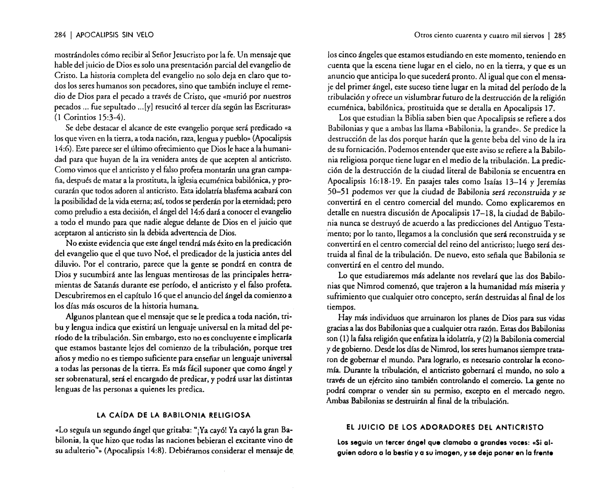284

I APOCALIPSIS

SIN VELO

mostrándoles cómo recibir al Señor Jesucristo por la fe. Un mensaje que
hable del juicio de Dios es solo una presentación parcial del evangelio de
Cristo. La historia completa del evangelio no solo deja en claro que todos los seres humanos son pecadores, sino que también incluye el remedio de Dios para el pecado a través de Cristo. que «murió por nuestros
pecados ... fue sepultado [y] resucitó al tercer día según las Escrituras»
(I Corintios 15:3-4).
Se debe destacar el alcance de este evangelio porque será predicado «a
los que viven en la tierra, a toda nación, raza, lengua y pueblo» (Apocalipsis
14:6). Este parece ser el último ofrecimiento que Dios le hace a la humanidad para que huyan de la ira venidera antes de que acepten al anticristo.
Como vimos que el anticristo y el falso profeta montarán una gran campaña, después de matar a la prostituta, la iglesiaecuménica babilónica, y procurarán que todos adoren al anticristo. Esta idolatría blasfema acabará con
la posibilidad de la vida eterna; así, todos se perderán por la eternidad; pero
como preludio a esta decisión, el ángel del 14:6 dará a conocer el evangelio
a todo el mundo para que nadie alegue delante de Dios en el juicio que
aceptaron al anticristo sin la debida advertencia de Dios.
No existe evidencia que este ángel tendrá más éxito en la predicación
del evangelio que el que tuvo Noé. el predicador de la justicia antes del
diluvio. Por el contrario, parece que la gente se pondrá en contra de
Dios y sucumbirá ante las lenguas mentirosas de las principales herramientas de Satanás durante ese período. el anticristo y el falso profeta.
Descubriremos en el capítulo 16 que el anuncio del ángel da comienzo a
los días más oscuros de la historia humana.
Algunos plantean que el mensaje que se le predica a toda nación.rribu y lengua indica que existirá un lenguaje universal en la mitad del período de la tribulación. Sin embargo, esto 110 es concluyente e implicaría
que estamos bastante lejos del comienzo de la tribulación, porque tres
años y medio no es tiempo suficiente para enseñar un lenguaje universal
a todas las personas de la tierra. Es más fácil suponer que como ángel y
ser sobrenatural, será el encargado de predicar. y podrá usar las distintas
lenguas de las personas a quienes les predica.
oo'

Otros ciento cuarenta y cuatro mil siervos

I 285

los cinco ángeles que estamos estudiando en este momento. teniendo en
cuenta que la escena tiene lugar en el cielo, no en la tierra. y que es un
anuncio que anticipa lo que sucederá pronto. Al igual que con el mensaje del primer ángel. este suceso tiene lugar en la mitad del período de la
tribulación y ofrece un vislumbrar futuro de la destrucción de la religión
ecuménica. babilónica, prostituida que se detalla en Apocalipsis 17.
Los que estudian la Biblia saben bien que Apocalipsis se refiere a dos
Babilonias y que a ambas las llama «Babilonia. la grande». Se predice la
destrucción de las dos porque harán que la gente beba del vino de la ira
de su fornicación. Podemos entender que este aviso se refiere a la Babilonia religiosa porque tiene lugar en el medio de la tribulación. La predicción de la destrucción de la ciudad literal de Babilonia se encuentra en
Apocalipsis 16:18-19. En pasajes tales como lsaías 13-14 y Jeremías
50-51 podemos ver que la ciudad de Babilonia será reconstruida y se
convertirá en el centro comercial del mundo. Como explicaremos en
detalle en nuestra discusión de Apocalipsis 17-18, la ciudad de Babilonia nunca se destruyó de acuerdo a las predicciones del Antiguo Testa"mento; por lo tanto, llegamos a la conclusión que será reconstruida y se
convertirá en el centro comercial del reino del anticristo; luego será destruida al final de la tribulación. De nuevo, esto señala que Babilonia se
convertirá en el centro del mundo.
Lo que estudiaremos más adelante nos revelará que las dos Babilonias que Nimrod comenzó. que trajeron a la humanidad más miseria y
sufrimiento que cualquier otro concepto. serán destruidas al final de los
tiempos.
Hay más individuos que arruinaron los planes de Dios para sus vidas
gracias a las dos Babilonias que a cualquier otra razón. Estas dos Babilonias
son (1) la falsa religión que enfatiza la idolatría, y (2) la Babilonia comercial
y de gobierno. Desde los días de Nimrod, los sereshumanos siempre trataron de gobernar el mundo. Para lograrlo, es necesario controlar la economía. Durante la tribulación, el anticristo gobernará el mundo. no solo a
través de un ejército sino también controlando el comercio. La gente no
podrá comprar o vender sin su permiso. excepto en el mercado negro.
Ambas Babilonias se destruirán al final de la tribulación.

LA CAíDA DE LA BABILONIA RELIGIOSA

«Lo seguía un segundo ángel que gritaba: "¡Ya cayó! Ya cayó la gran Babilonia, la que hizo que todas las naciones bebieran el excitante vino de
su adulterio?» (Apocalipsis 14:8). Debiéramos considerar el mensaje de,

EL JUICIO DE LOS ADORADORES DEL ANTICRISTO
Los seguia un tercer óngel que clamaba a grandes voces: ••Si elguien adora a lo bestia yo su imagen, y se deja poner en la frente

 