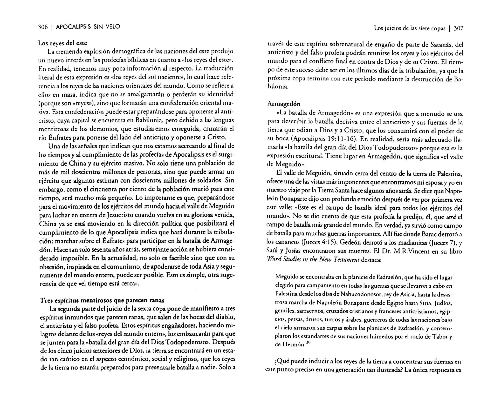 306

I APOCALIPSIS

SIN VELO

Los reyes del este
La tremenda explosión demográfica de las naciones del este produjo
un nuevo interés en las profecías bíblicas en cuanto a «los reyes del este».
En realidad, tenemos muy poca información al respecto. La traducción
literal de esta expresión es «los reyes del sol naciente», lo cual hace referencia a los reyes de las naciones orientales del mundo. Como se refiere a
ellos en masa, indica que no se amalgamarán o perderán su identidad
(porque son «reyes»), sino que formarán una confederación oriental masiva. Esta confederación puede estar preparándose para oponerse al anticristo, cuya capital se encuentra en Babilonia, pero debido a las lenguas
mentirosas de los demonios, que estudiaremos enseguida, cruzarán el
río Éufrates para ponerse del lado del anticristo y oponerse a Cristo.
U na de las señales que indican que nos estamos acercando al final de
los tiempos y al cumplimiento de las profecías de Apocalipsis es el surgimiento de China y su ejército masivo. No solo tiene una población de
más de mil doscientos millones de personas, sino que puede armar un
ejército que algunos estiman con doscientos millones de soldados. Sin
embargo, como el cincuenta por ciento de la población murió para este
tiempo, será mucho más pequeño. Lo importante es que, preparándose
para el movimiento de los ejércitos del mundo hacia el valle de Meguido
para luchar en contra de Jesucristo cuando vuelva en su gloriosa venida,
China ya se está moviendo en la dirección política que posibilitará el
cumplimiento de lo que Apocalipsis indica que hará durante la tribulación: marchar sobre el Éufrares para participar en la batalla de Arrnagedón. Hace tan solo sesenta años atrás, semejante acción se hubiera considerado imposible. En la actualidad, no solo es factible sino que con su
obsesión, inspirada en el comunismo, de apoderarse de toda Asia y seguramente del mundo entero, puede ser posible. Esto es simple, otra sugerencia de que «el tiempo está cerca».

Tres espíritus mentirosos que parecen ranas
La segunda parte del juicio de la sexta copa pone de manifiesto a tres
espíritus inmundos que parecen ranas, que salen de las bocas del diablo,
el anticristo yel falso profeta. Estos espíritus engañadores, haciendo milagros delante de los «reyes del mundo entero.., los embaucarán para que
se junten para la «batalla del gran día del Dios Todopoderoso». Después
de los cinco juicios anteriores de Dios, la tierra se encontrará en un estado tan caótico en el aspecto económico, social y religioso, que los reyes
de la tierra no estarán preparados para presentarle batalla a nadie. Solo a

Los juicios de las siete copas

I 307

través de este espíritu sobrenatural de engaño de parte de Satanás, del
anticristo y del falso profeta podrán reunirse los reyes y los ejércitos del
mundo para el conflicto final en contra de Dios y de su Cristo. El tiempo de este suceso debe ser en los últimos días de la tribulación, ya que la
próxima copa termina con este período mediante la destrucción de Bahilonia.
Annaged6n
«La batalla de Arrnagedón» es una expresión que a menudo se usa
para describir la batalla decisiva entre el anticristo y sus fuerzas de la
tierra que odian a Dios y a Cristo, que los consumirá con el poder de
su boca (Apocalipsis 19: 11-16). En realidad. sería más adecuado llamarla «la batalla del gran día del Dios Todopoderoso» porque esa es la
expresión escritural. Tiene lugar en Armaged6n, que significa «el valle
de Meguido»,
El valle de Meguido, situado cerca del centro de la tierra de Palestina,
ofrece una de lasvistas más imponentes que encontramos mi esposa y yo en
Jl uestro viaje por la Tierra Santa hace algunos afios atrás. Se dice que Napoleón Bonaparte dijo con profunda emoción después de ver por primera vez
este valle: (Este es el campo de batalla ideal para todos los ejércitos del
mundo». No se dio cuenta de que esta profecía la predijo, él, que serd el
campo de batalla más grande del mundo. En verdad, ya sirvió como campo
de batalla para muchas guerras importantes. Allí fue donde Barac derrotó a
los cananeos (jueces 4:15), Gedeón derrotó a los madianitas (jueces 7), y
Saúl y josías encontraron sus muertes. El Dr. M.R.Vincent en su libro
"W'ord Studies in the New Testament destaca:
Meguido se encontraba en la planicie de Esdraelén, que ha sido el lugar
elegidopara campamento en todas lasguerras que sellevaron a cabo en
Palestinadesde los díasde Nabucodonosor, reyde Asiria,hasta la desastrosa marcha de Napoleón Bonaparte desde Egipto hasta Siria. Judíos,
gentiles, sarracenos,cruzadoscristianos y franceses anticristianos, egipcios, persas, drusos, turcos y árabes,guerreros de todas lasnaciones bajo
el cielo armaron sus carpas sobre las planicies de Esdraelén, y contemplaron los estandartes de sus naciones húmedos por el rocío de Tabor y
de Hermón. 30
¿Qué puede inducir a los reyes de la tierra a concentrar sus fuerzas en
este punto preciso en una generación tan ilustrada? La única respuesta es

 