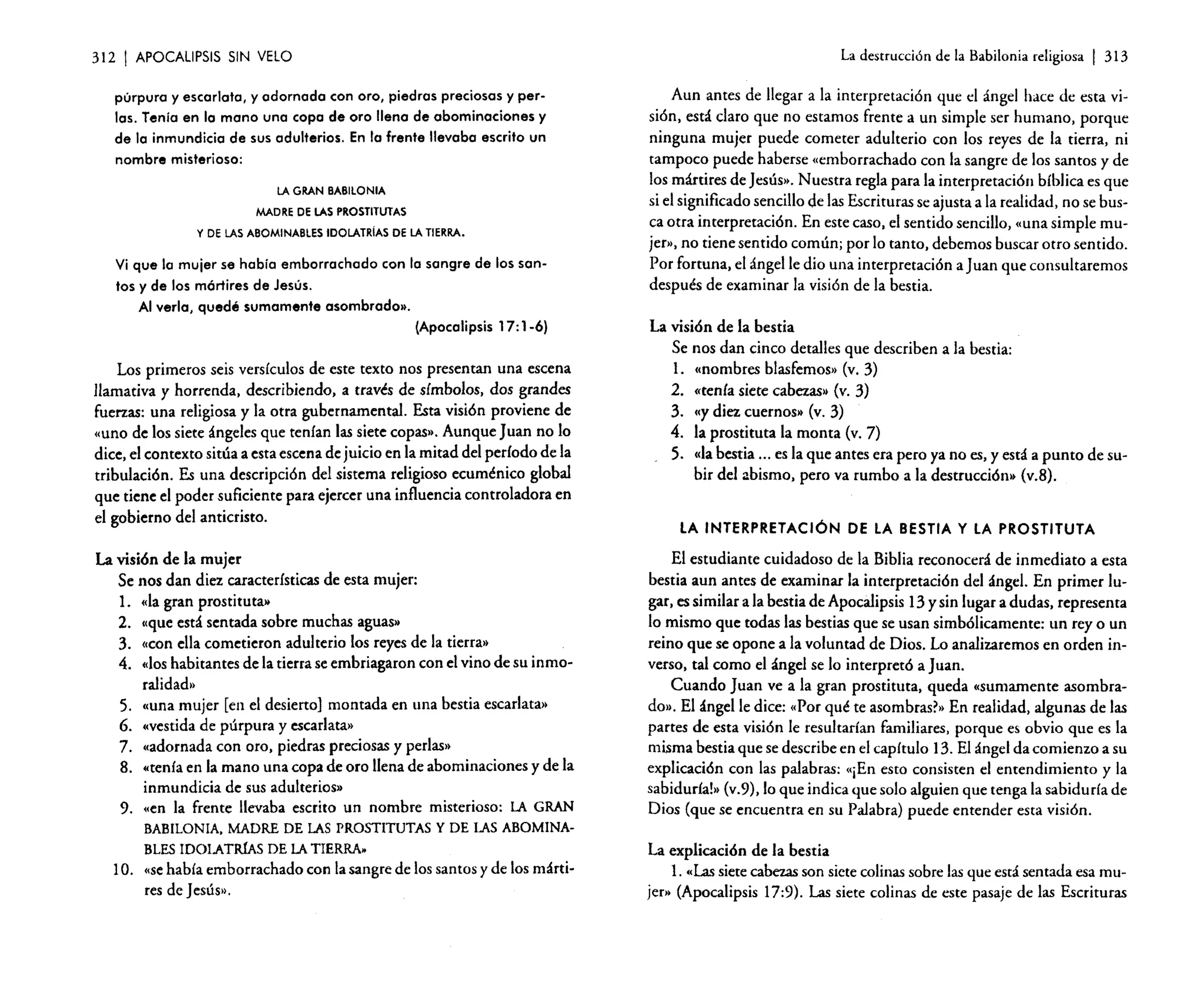 312

I APOCALIPSIS

La destrucción de la Babilonia religiosa

SIN VELO

púrpura y escarlata, y adornada con oro, piedras preciosas y perlas. Tenía en la mano una copa de oro llena de abominaciones y
de la inmundicia de sus adulterios. En la frente llevaba escrito un
nombre misterioso:
LA GRAN BABILONIA
MADRE DE LAS PROSTITUTAS
Y DE LAS ABOMINABLES IDOLATRíAS DE LA TIERRA.

Vi que la mujer se había emborrachado con la sangre de los santos y de los mórtires de Jesús.
Al verla, quedé sumamente asombrado».
(Apocalipsis 17: 1-6)

Los primeros seis versículos de este texto nos presentan una escena
llamativa y horrenda, describiendo, a través de símbolos, dos grandes
fuerzas: una religiosa y la otra gubernamental. Esta visión proviene de
«uno de los siete ángeles que tenían las siete copas". Aunque Juan no lo
dice, el contexto sitúa a esta escena de juicio en la mitad del período de la
tribulación. Es una descripción del sistema religioso ecuménico global
que tiene el poder suficiente para ejercer una influencia controladora en
el gobierno del anticristo.

La visión de la mujer
Se nos dan diez características de esta mujer:
1. «la gran prostituta»
2. l(que está sentada sobre muchas aguas»
3. «con ella cometieron adulterio los reyes de la tierra»
4. «los habitantes de la tierra se embriagaron con el vino de su inmoralidad••
5. «una mujer [en el desierto] montada en una bestia escarlata"
6. «vestida de púrpura y escarlata»
7. «adornada con oro, piedras preciosas y perlas»
8. «tenía en la mano una copa de oro llena de abominaciones y de la
inmundicia de sus adulterios»
9. «en la frente llevaba escrito un nombre misterioso: LA GRAN
BABILONIA. MADRE DE LAS PROSTITUTAS Y DE LAS ABOMINABLES IDOLATIÚAS DE LA TIERRA.

10. «sehabía emborrachado con la sangre de los santos y de los mártires de Jesús»,

I 313

Aun antes de llegar a la interpretación que el ángel hace de esta visión, está claro que no estamos frente a un simple ser humano, porque
ninguna mujer puede cometer adulterio con los reyes de la tierra, ni
tampoco puede haberse «emborrachado con la sangre de los santos y de
los mártires de jesús». Nuestra regla para la interpretación bíblica es que
si el significado sencillo de las Escrituras se ajusta a la realidad, no se busca otra interpretación. En este caso, el sentido sencillo, «una simple mujer», no tiene sentido común; por lo tanto, debemos buscar otro sentido.
Por fortuna, el ángel le dio una interpretación a juan que consultaremos
después de examinar la visión de la bestia.
La visión de la bestia
Se nos dan cinco detalles que describen a la bestia:
l. «nombres blasfemos» (v, 3)
2. «tenía siete cabezas» (v, 3)
3. «y diez cuernos» (v, 3)
4. la prostituta la monta (v, 7)
5. "la bestia ... es la que antes era pero ya no es, y está a punto de subir del abismo, pero va rumbo a la destrucción» (v.B),

LA INTERPRETACiÓN DE LA BESTIA Y LA PROSTITUTA
El estudiante cuidadoso de la Biblia reconocerá de inmediato a esta
bestia aun antes de examinar la interpretación del ángel. En primer lugar, es similar a la bestia de Apocalipsis 13 y sin lugar a dudas, representa
lo mismo que todas las bestias que se usan simbólicamente: un rey o un
reino que se opone a la voluntad de Dios. Lo analizaremos en orden inverso, tal como el ángel se lo interpretó a Juan.
Cuando Juan ve a la gran prostituta, queda "sumamente asombrado)•. El ángel le dice: «Por qué te asombrasr» En realidad, algunas de las
partes de esta visión le resultarían familiares, porque es obvio que es la
misma bestia que se describe en el capítulo 13. El ángel da comienzo a su
explicación con las palabras: «¡En esto consisten el entendimiento y la
sabiduríal» (v.9), lo que indica que solo alguien que tenga la sabiduría de
Dios (que se encuentra en su Palabra) puede entender esta visión.

La explicación de la bestia
l. «Lassiete cabezas son siete colinas sobre las que está sentada esa mujer» (Apocalipsis 17:9). Las siete colinas de este pasaje de las Escrituras

 