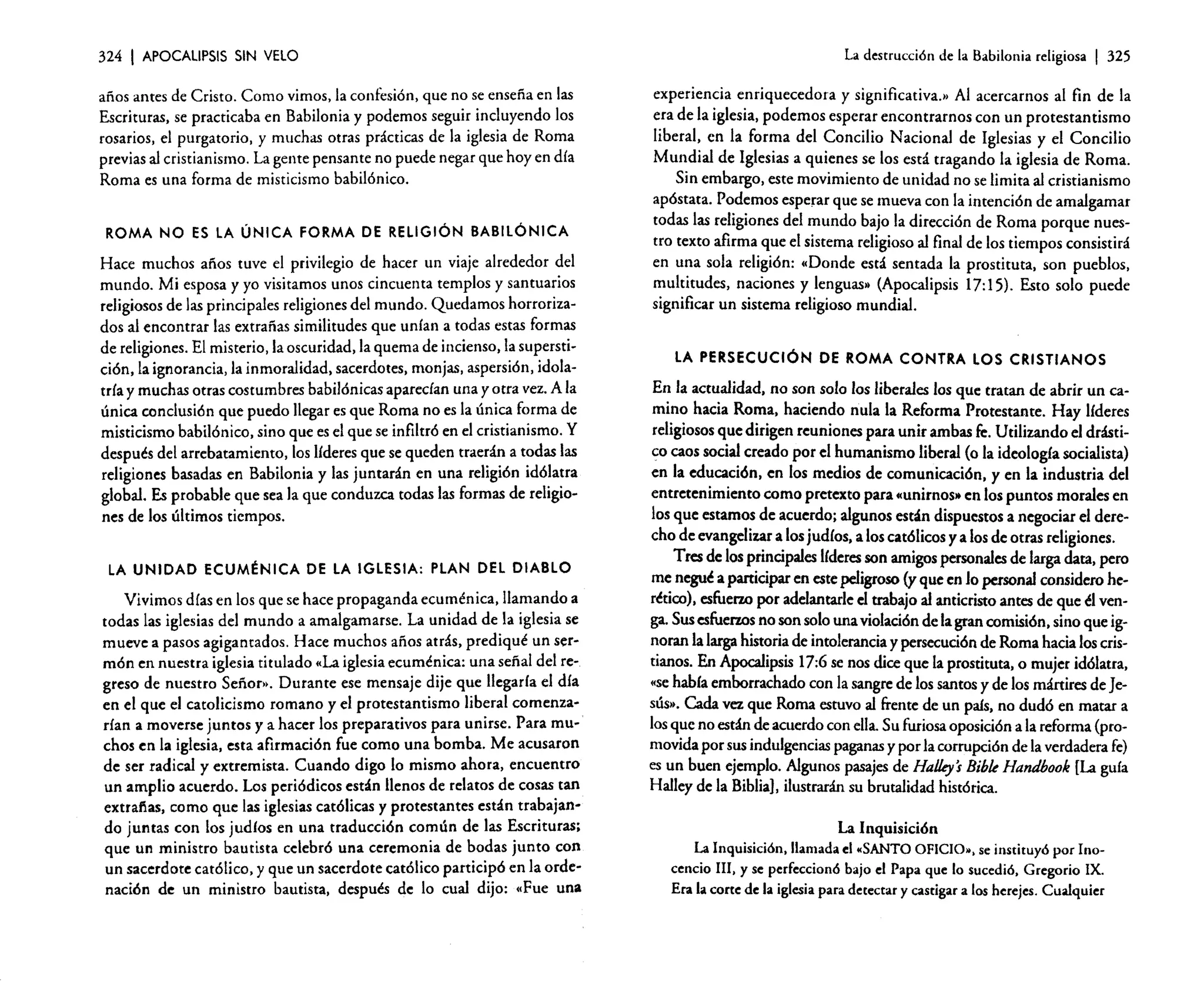 324

I APOCALIPSIS

SIN VELO

años antes de Cristo. Como vimos, la confesión, que no se enseña en las
Escrituras. se practicaba en Babilonia y podemos seguir incluyendo los
rosarios, el purgatorio, y muchas otras prácticas de la iglesia de Roma
previas al cristianismo. La gente pensante no puede negar que hoy en día
Roma es una forma de misticismo babilónico.
ROMA NO ES LA ÚNICA FORMA DE RELIGiÓN BABILÓNICA

Hace muchos años tuve el privilegio de hacer un viaje alrededor del
mundo. Mi esposa y yo visitamos unos cincuenta templos y santuarios
religiosos de las principales religiones del mundo. Quedamos horrorizados al encontrar las extrañas similitudes que unían a todas estas formas
de religiones. El misterio, la oscuridad. la quema de incienso. la supersticiéri.Ia ignorancia, la inmoralidad. sacerdotes, monjas, aspersión, idolatría y muchas otras costumbres babilónicas aparecían una y otra vez. A la
única conclusión que puedo llegar es que Roma no es la única forma de
misticismo babilónico. sino que es el que se infiltró en el cristianismo. Y
después del arrebatamiento. los líderes que se queden traerán a todas las
religiones basadas en Babilonia y las juntarán en una religión idólatra
global. Es probable que sea la que conduzca todas las formas de religiones de los últimos tiempos.
LA UNIDAD ECUMÉNICA DE LA IGLESIA: PLAN DEL DIABLO

Vivimos días en los que se hace propaganda ecuménica, llamando a
todas las iglesias del mundo a amalgamarse. La unidad de la iglesia se
mueve a pasos agigantados. Hace muchos años atrás. prediqué un sermón en nuestra iglesia titulado «La iglesia ecuménica: una señal del regreso de nuestro Señor», Durante ese mensaje dije que llegarla el día
en el que el catolicismo romano yel protestantismo liberal comenzarían a moverse juntos y a hacer los preparativos para unirse. Para muchos en la iglesia, esta afirmación fue como una bomba. Me acusaron
de ser radical y extremista. Cuando digo lo mismo ahora. encuentro
un amplio acuerdo. Los periódicos están llenos de relatos de cosas tan
extrañas, como que las iglesias católicas y protestantes están trabajando juntas con los judíos en una traducción común de las Escrituras;
que un ministro bautista celebró una ceremonia de bodas junto con
un sacerdote católico. y que un sacerdote católico participó en la ordenación de un ministro bautista, después de lo cual dijo: ..Fue una

La destrucción de la Babilonia religiosa

I 325

experiencia enriquecedora y significativa.. Al acercarnos al fin de la
era de la iglesia, podemos esperar encontrarnos con un protestantismo
liberal. en la forma del Concilio Nacional de Iglesias y el Concilio
Mundial de Iglesias a quienes se los está tragando la iglesia de Roma.
Sin embargo, este movimiento de unidad no se limita al cristianismo
apóstata. Podemos esperar que se mueva con la intención de amalgamar
todas las religiones del mundo bajo la dirección de Roma porque nuestro texto afirma que el sistema religioso al final de los tiempos consistirá
en una sola religión: ..Donde está sentada la prostituta. son pueblos,
multitudes, naciones y lenguas» (Apocalipsis 17:15). Esto solo puede
significar un sistema religioso mundial.

LA PERSECUCiÓN DE ROMA CONTRA LOS CRISTIANOS

En la actualidad. no son solo los liberales los que tratan de abrir un camino hacia Roma. haciendo nula la Reforma Protestante. Hay líderes
religiosos que dirigen reuniones para unir ambas fe. Utilizando el drástico caos social creado por el humanismo liberal (o la ideología socialista)
en la educación. en los medios de comunicación. y en la industria del
entretenimiento como pretexto para «unirnos» en los puntos morales en
los que estamos de acuerdo; algunos están dispuestos a negociar el derecho de evangelizar a los judíos, a los católicos y a los de otras religiones.
Tres de los principales líderesson amigos personales de larga data. pero
me negué a panicipar en este peligroso (y que en Jo personal considero herético), esfuerzo por adelantarle el trabajo al anticristo antes de que él venga. Sus esfuerzos no son solo una violación de la gran comisión. sino que ignoran la larga historia de intolerancia y persecución de Roma hacia los cristianos. En Apocalipsis 17:6 se nos dice que la prostituta, o mujer idólatra,
«sehabía emborrachado con la sangre de los santos y de los mártires de Jesús». Cada vez que Roma estuvo al frente de un país, no dudó en matar a
los que no están de acuerdo con ella. Su furiosa oposición a la reforma (promovida por sus indulgencias paganas y por la corrupción de la verdadera fe)
es un buen ejemplo. Algunos pasajes de HaUey's Bibk Handbook [La guía
Halley de la Biblia}, ilustrarán su brutalidad histórica.
La Inquisición
La Inquisición. llamada el "SANTO OFICIO». se instituyó por Inocencio III, y se perfeccionó bajo el Papa que lo sucedió. Gregorio IX.
Era la corte de la iglesia para detectar y castigar a los herejes. Cualquier

 