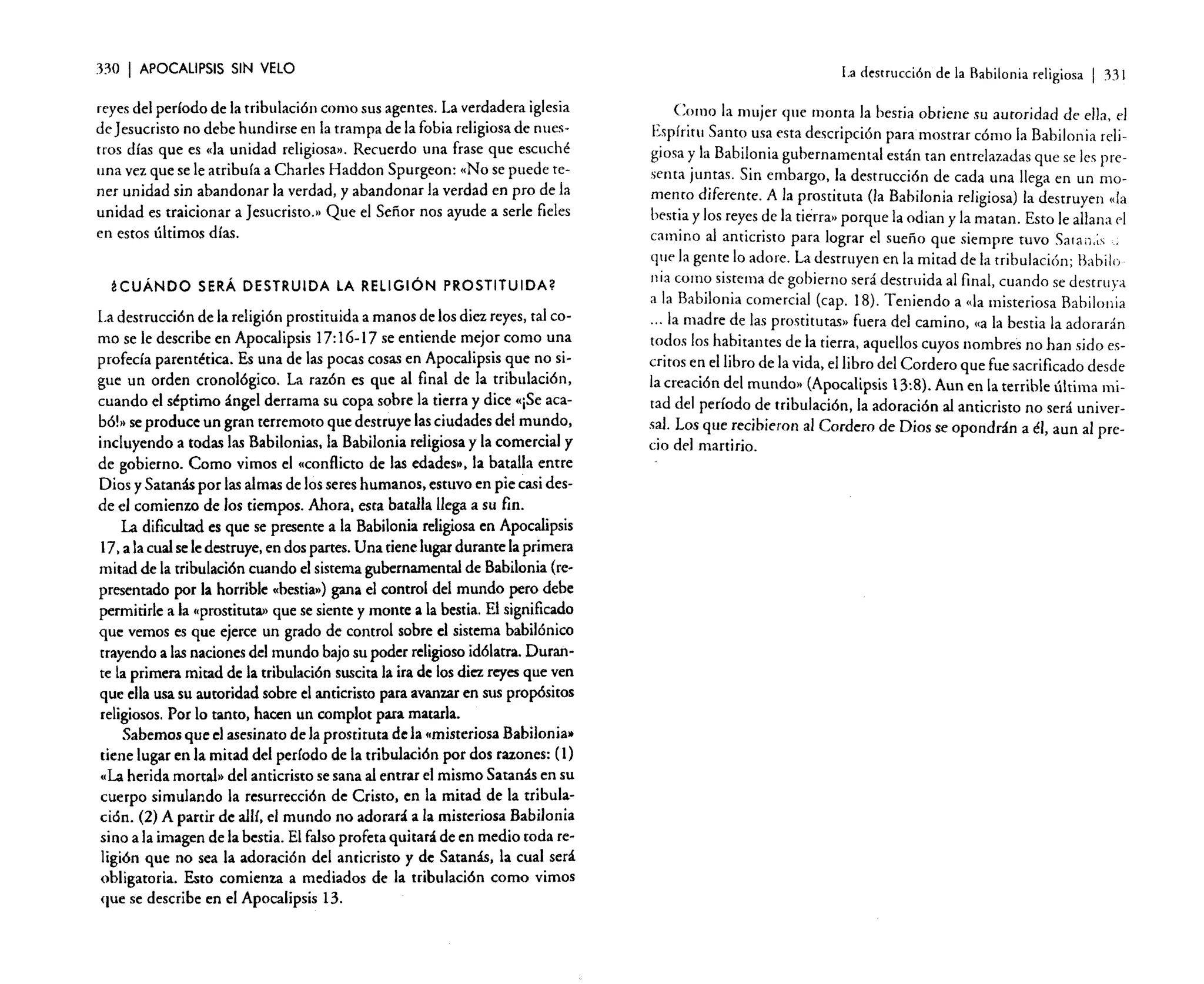 330

I APOCALIPSIS

SIN VELO

reyes del período de la tribulación como sus agentes. La verdadera iglesia
de Jesucristo no debe hundirse en la trampa de la fobia religiosa de nuestros días que es «la unidad religiosa». Recuerdo una frase que escuché
una vez que se le atribuía a Charles Haddon Spurgeon: "No se puede tener unidad sin abandonar la verdad, y abandonar la verdad en pro de la
unidad es traicionar a [esucristo.» Que el Señor nos ayude a serie fieles
en estos últimos días.

¿CUÁNDO SERÁ DESTRUIDA LA RELIGiÓN PROSTITUIDA?

La destrucción de la religión prostituida a manos de los diez reyes, tal como se le describe en Apocalipsis 17: 16-17 se entiende mejor como una
profecía parentérica, Es una de las pocas cosas en Apocalipsis que no sigue un orden cronológico. La razón es que al final de la tribulación,
cuando el séptimo ángel derrama su copa sobre la tierra y dice «[Se acabó!» se produce un gran terremoto que destruye las ciudades del mundo,
incluyendo a toda.s las Babilonias, la Babilonia religiosa y la comercial y
de gobierno. Como vimos el «conflicto de las edades», la batalla entre
Dios y Satanás por las almas de los seres humanos, estuvo en pie casi desde el comienzo de los tiempos. Ahora. esta batalla llega a su fin.
La dificultad es que se presente a la Babilonia religiosa en Apocalipsis
17, a la cual se le destruye, en dos partes. U na tiene lugar durante la primera
mitad de la tribulación cuando el sistema gubernamental de Babilonia (representado por la horrible «besria») gana el control del mundo pero debe
permitirle a la «prostituta» que se siente y monte a la bestia. El significado
que vemos es que ejerce un grado de control sobre el sistema babilónico
trayendo a las naciones del mundo bajo su poder religioso idólatra. Durante la primera mitad de la tribulación suscita la ira de los diez reyes que ~en
que ella usa su autoridad sobre el anticristo para avanzar en sus propósitos
religiosos. Por lo tanto. hacen un complot para matarla.
Sabemos que el asesinato de la prostituta de la «misteriosa Babilonia»
tiene lugar en la mitad del período de la tribulación por dos razones: (1)
"La herida mortal» del anticristo se sana al entrar el mismo Satanás en su
cuerpo simulando la resurrección de Cristo, en la mitad de la tribulación. (2) A partir de alll, el mundo no adorará a la misteriosa Babilonia
sino a la imagen de la bestia. El falso profeta quitará de en medio toda religión que no sea la adoración del anticristo y de Satanás, la cual será
obligatoria. Esto comienza a mediados de la tribulación como vimos
que se describe en el Apocalipsis 13.

La destrucción de la Babilonia religiosa

I

33 J

Como la mujer <¡ue monta la bestia obtiene su autoridad de ella. el
Espíritu Santo usa esta descripción paramostrar cómo la Babilonia religiosa y la Babilonia gubernamental están tan entrelazadas que se les presenta juntas. Sin embargo, la destrucción de cada una llega en un momento diferente. A la prostituta (la Babilonia religiosa) la destruyen «Ía
bestia y los reyes de la tierra» porque la odian y la matan. Esto le allana el
camino al anticristo para lograr el sueño que siempre tuvo Saran.is «
que la gente lo adore. La destruyen en la mitad de la tribulación; Babilo
11 ia como sistema de gobierno será destruida al final, cuando se destruya
a la Babilonia comercial (cap. 18). Teniendo a «la misteriosa Babilonia
oo. la madre de las prostitutas» fuera del camino, «a la bestia la adorarán
todos los habitantes de la tierra, aquellos cuyos nombres no han sido escritos en el libro de la vida, el libro del Cordero que fue sacrificado desde
la creación del mundo» (Apocalipsis 13:8). Aun en la terrible última mitad del período de tribulación, la adoración al anticristo no será universal. Los que recibieron al Cordero de Dios se opondrán a él, aun al precio del martirio.

 