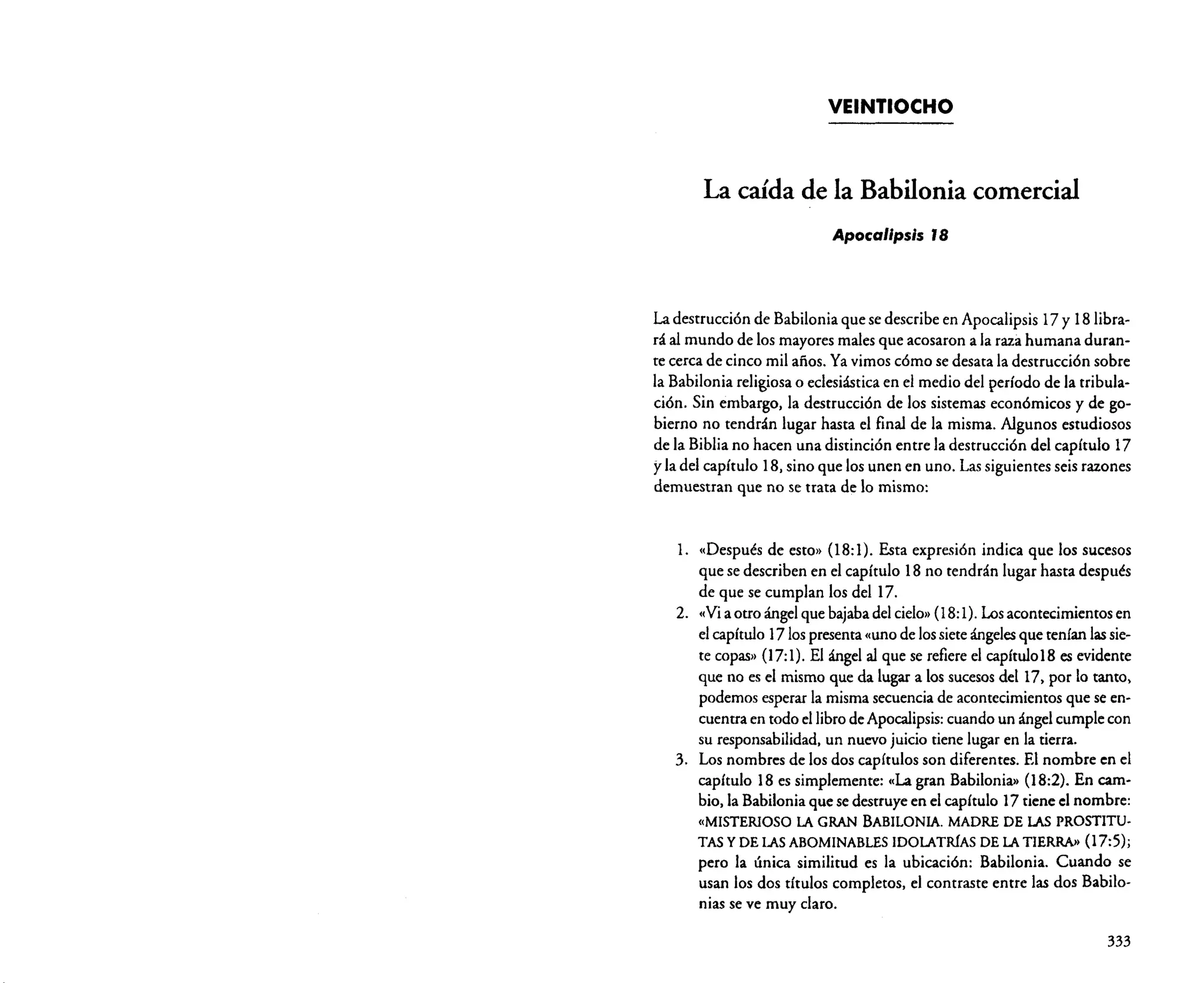 VEINTIOCHO

La caída de la Babilonia comercial
Apocalipsis J8

La destrucción de Babilonia que se describe en Apocalipsis 17 y 18 librará al mundo de los mayores males que acosaron a la raza humana durante cerca de cinco mil años. Ya vimos cómo se desata la destrucción sobre
la Babilonia religiosa o eclesiástica en el medio del período de la tribulación. Sin embargo, la destrucción de los sistemas económicos y de gobierno no tendrán lugar hasta el final de la misma. Algunos estudiosos
de la Biblia no hacen una distinción entre la destrucción del capítulo 17
y la del capítulo 18. sino que los unen en uno. Las siguientes seis razones
demuestran que no se trata de lo mismo:

1.

« Después de esto» (18: 1). Esta expresión indica que los sucesos
que se describen en el capítulo 18 no tendrán lugar hasta después
de que se cumplan los del 17.
2. «Via otro ángel que bajaba del cielo» (18:1). Losacontecimientos en
el capítulo 1710s presenta «uno de los siete ángelesque tenían lassiete copas» 07:1). El ángel al que se refiere el capítulo18 es evidente
que no es el mismo que da lugar a los sucesos del 17, por lo tanto,
podemos esperar la misma secuencia de acontecimientos que se encuentra en todo el libro de Apocalipsis:cuando un ángel cumple con
su responsabilidad. un nuevo juicio tiene lugar en la tierra.
3. Los nombres de los dos capítulos son diferentes. El nombre en el
capítulo 18 es simplemente: c,La gran Babilonia» O8:2). En cambio, la Babilonia que se destruye en el capítulo 17 tiene el nombre:

«MISTERIOSO LA GRAN BABILONIA. MADRE DE LAS PROSTITU·
TAS y DE LAS ABOMINABLES IDOLATRíAS DE LA TIERRA» (17:5);

pero la única similitud es la ubicación: Babilonia. Cuando se
usan los dos títulos completos. el contraste entre las dos Babilonias se ve muy claro.
333

 