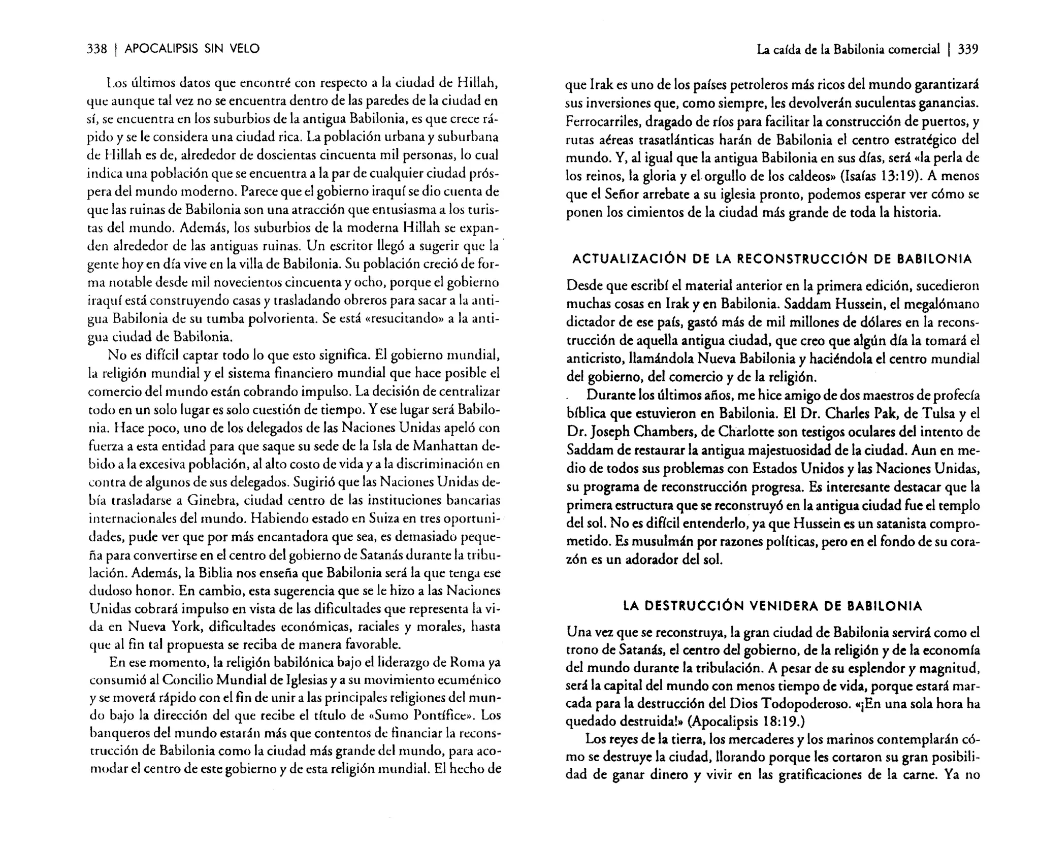 338

I APOCALIPSIS

SIN VELO

l.os últimos datos que encontré con respecto a la ciudad de Hillah,
que aunque tal vez no se encuentra dentro de las paredes de la ciudad en
sí, se encuentra en los suburbios de la antigua Babilonia, es que crece rápido y se le considera una ciudad rica. La población urbana y suburbana
de Hillah es de, alrededor de doscientas cincuenta mil personas, lo cual
indica una población que se encuentra a la par de cualquier ciudad próspera del mundo moderno. Parece que el gobierno iraquí se dio cuenta de
'1m:las ruinas de Babilonia son una atracción que entusiasma a los turistas del mundo. Además, los suburbios de la moderna HiIlah se expanden alrededor de las antiguas ruinas. Un escritor llegó a sugerir que la .
gente hoy en día vive en la villa de Babilonia. Su población creció de forma notable desde mil novecientos cincuenta y ocho, porque e! gobierno
iraquf está construyendo casas y trasladando obreros para sacar a la antigua Babilonia de su tumba polvorienta. Se está «resucitando» a la antigua ciudad de Babilonia.
No es difícil captar todo lo que esto significa. El gobierno mundial,
la religión mundial y el sistema financiero mundial que hace posible el
comercio del mundo están cobrando impulso. La decisión de centralizar
todo en un solo lugar es solo cuestión de tiempo. Yese lugar será Babilonia. Hace poco, uno de los delegados de las Naciones Unidas apeló con
fuerza a esta entidad para que saque su sede de la Isla de Manhattan debido a la excesiva población, al alto costo de vida y a la discriminación en
contra de algunos de sus delegados. Sugirió que las Naciones Unidas debía trasladarse a Ginebra, ciudad centro de las instituciones bancarias
internacionales de! mundo. Habiendo estado en Suiza en tres oportunidades, pude ver que por más encantadora que sea, es demasiado pequeña para convertirse en el centro del gobierno de Satanás durante la tribulación. Además, la Biblia nos enseña que Babilonia será la que tenga ese
dudoso honor. En cambio, esta sugerencia que se le hizo a las Naciones
Unidas cobrará impulso en vista de las dificultades que representa la vida en Nueva York, dificultades económicas, raciales y morales, hasta
que al fin tal propuesta se reciba de manera favorable.
En ese momento, la religión babilónica bajo el liderazgo de Roma ya
consumió al Concilio Mundial de Iglesias y a su movimiento ecuménico
y se moverá rápido con el fin de unir a las principales religiones del mundo bajo la dirección del que recibe el título de «Sumo Pontífice». Los
banqueros del mundo estarán más que contentos de financiar la reconstrucción de Babilonia como la ciudad más grande del mundo, para acomodar e! centro de este gobierno y de esta religión mundial. El hecho de

Lacalda de la Babilonia comercial

I 339

que Irak es uno de los países petroleros más ricos del mundo garantizará
sus inversiones que, como siempre. les devolverán suculentas ganancias.
Ferrocarriles, dragado de ríos para facilitar la construcción de puertos, y
rutas aéreas trasatlánticas harán de Babilonia el centro estratégico del
mundo. y, al igual que la antigua Babilonia en sus días, será "la perla de
los reinos, la gloria y e! orgullo de los caldeas>, (Isaías 13: 19). A menos
que e! Señor arrebate a su iglesia pronto. podemos esperar ver cómo se
ponen los cimientos de la ciudad más grande de toda la historia.

ACTUALIZACiÓN DE LA RECONSTRUCCiÓN DE BABILONIA

Desde que escribí el material anterior en la primera edición, sucedieron
muchas cosas en Irak y en Babilonia. Saddam Hussein, el megalómano
dictador de ese país. gastó más de mil millones de dólares en la reconstrucción de aquella antigua ciudad. que creo que algún día la tomará el
anticristo. llamándola Nueva Babilonia y haciéndola el centro mundial
del gobierno, del comercio y de la religión.
Durante los últimos años, me hice amigo de dos maestros de profecía
bíblica que estuvieron en Babilonia. El Dr. Charles Pak, de Tulsa y el
Dr. joseph Chambers, de Charlotte son testigos oculares del intento de
Saddam de restaurar la antigua majestuosidad de la ciudad. Aun en medio de todos sus problemas con Estados Unidos y las Naciones Unidas,
su programa de reconstrucción progresa. Es interesante destacar que la
primera estructura que se reconstruyó en la antigua ciudad fue el templo
del sol. No es difícil entenderlo, ya que Hussein es un satanista comprometido. Es musulmán por razones políticas. pero en el fondo de su corazón es un adorador del sol.

LA DESTRUCCiÓN VENIDERA DE BABILONIA

Una vez que se reconstruya, la gran ciudad de Babilonia servirá como el
trono de Satanás, el centro del gobierno. de la religión y de la economía
del mundo durante la tribulación. A pesar de su esplendor y magnitud,
será la capital de! mundo con menos tiempo de vida, porque estará marcada para la destrucción del Dios Todopoderoso. «¡En una sola hora ha
quedado destruidal» (Apocalipsis 18: 19.)
Los reyes de la tierra. los mercaderes y los marinos contemplarán cómo se destruye la ciudad, llorando porque les cortaron su gran posibilidad de ganar dinero y vivir en las gratificaciones de la carne. Ya no

 