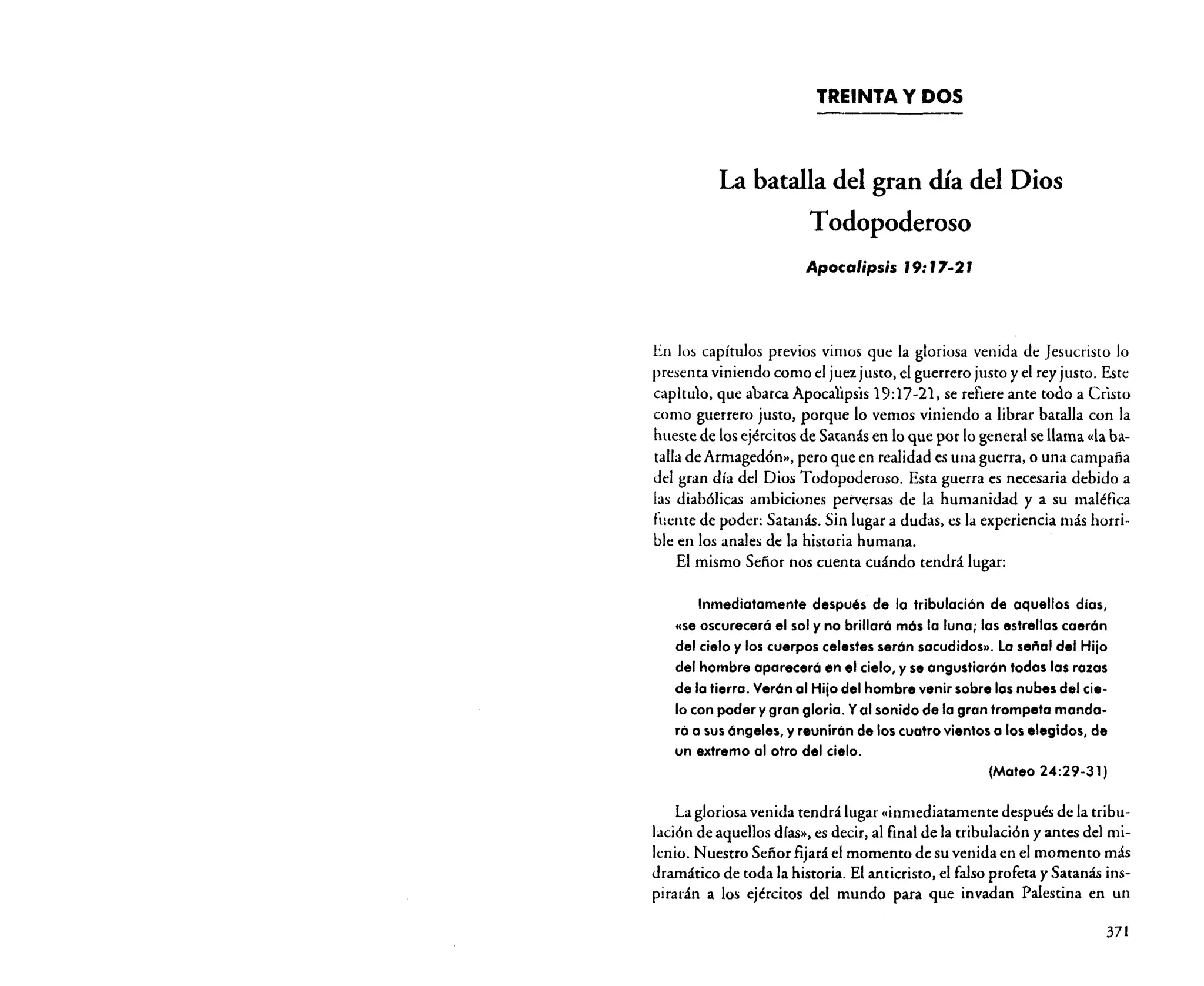 TREINTA Y DOS

La batalla del gran día del Dios
Todopoderoso
Apocalipsis J9: J7·2 J

En los capítulos previos vimos que la gloriosa venida de Jesucristo Jo
presenta viniendo como el juez justo, el guerrero justo y el rey justo. Este
capitulo, que abarca Apocalipsis 19: 17-21, se refiere ante todo a Cristo
como guerrero justo, porque lo vemos viniendo a librar batalla con la
hueste de los ejércitos de Satanás en lo que por lo general se llama «la batalla de Armagedón», pero que en realidad es una guerra, o una campaña
del gran día del Dios Todopoderoso. Esta guerra es necesaria debido a
las diabólicas ambiciones perversas de la humanidad y a su maléfica
fuente de poder: Satanás. Sin lugar a dudas, es la experiencia más horrible en los anales de la historia humana.
El mismo Señor nos cuenta cuándo tendrá lugar:

Inmediatamente después de la tribulación de aquellos días,
«se oscureceró el sol y no brillaró mós la luna; las estrellas caerón
del cielo y los cuerpos celestes serón sacudidos». La señal del Hijo
del hombre apareceró en el cielo, y se angustiarón todas los razas
de la tierra. Verón al Hijo del hombre venir sobre 105 nubes del cielo con poder y gran gloria. Yal sonido de la gran trompeta mandará a sus óngeles, y reunirón de los cuatro vientos a los .Iegidos, de
un extremo al otro del cielo.
(Mateo 24:29-31)
La gloriosa venida tendrá lugar «inmediatamente después de la tribulación de aquellos días», es decir, al final de la tribulación y antes del milenio. Nuestro Sefíor fijará el momento de su venida en el momento más
dramático de toda la historia. El anticristo. el falso profeta y Satanás inspirarán a los ejércitos del mundo para que invadan Palestina en un
371

 