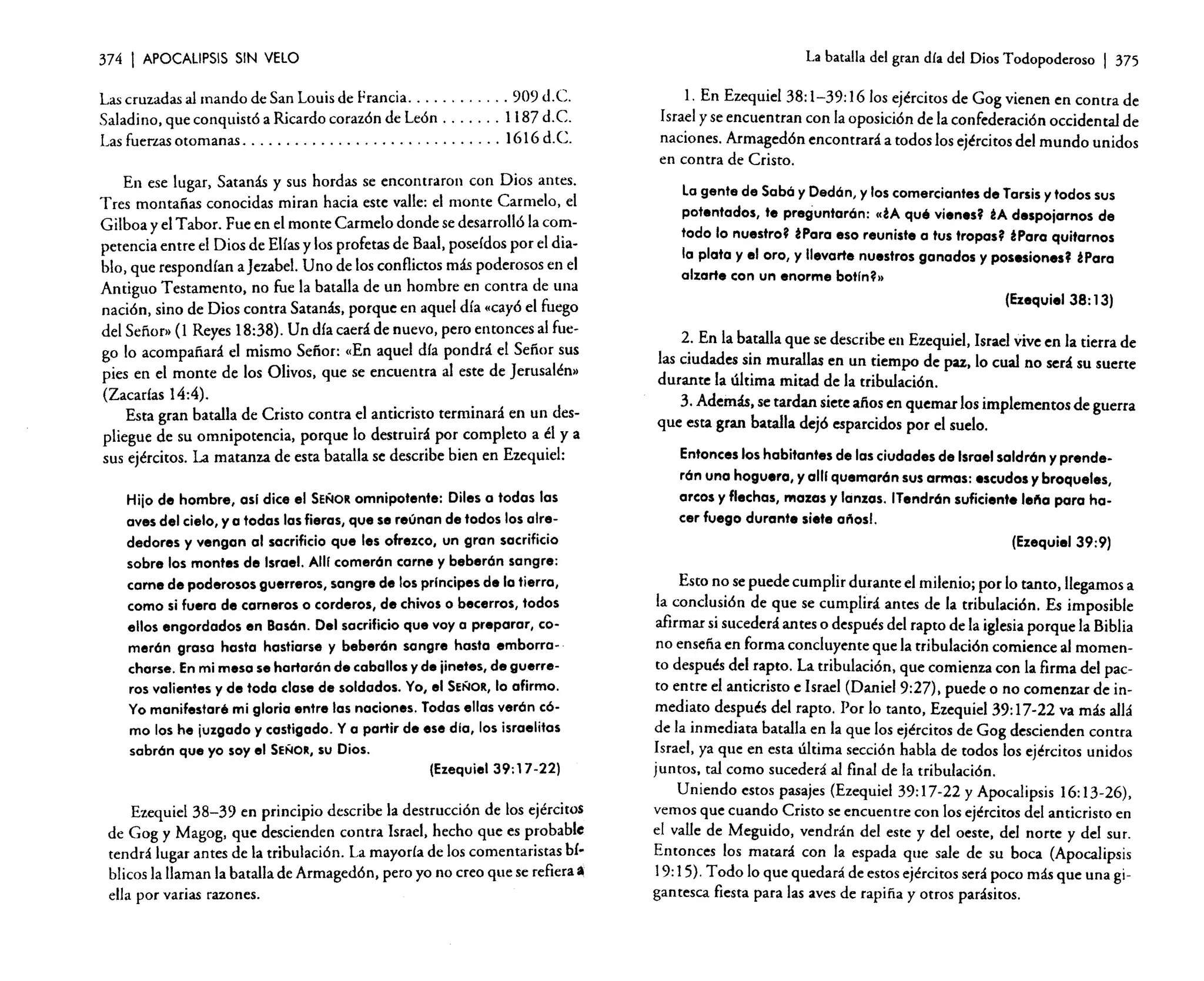 374

I APOCALIPSIS

SIN VELO

Las cruzadas al mando de San Louis de Francia
909 d.C.
Saladino, que conquistó a Ricardo corazón de León
1187 d. C.
Las fuerzas otomanas. . . . . . . . . . . . . . . . . . . . . . . . . . . . . . 1616 d. C.
En ese lugar, Satanás y sus hordas se encontraron con Dios antes.
Tres montañas conocidas miran hacia este valle: el monte Carmelo, el
Gilboa y el Tabor. Fue en el monte Carmelo donde se desarrolló la competencia entre el Dios de Elías y los profetas de Baal, poseídos por el diablo. que respondían a jezabel. Uno de los conflictos más poderosos en el
Antiguo Testamento, no fue la batalla de un hombre en contra de una
nación, sino de Dios contra Satanás, porque en aquel día «cayó el fuego
del Señor» (l Reyes 18:38). Un día caerá de nuevo, pero entonces al fuego lo acompañará el mismo Señor: «En aquel día pondrá el Señor sus
pies en el monte de los Olivos. que se encuentra al este de jerusalén.
(Zacadas 14:4).
Esta gran batalla de Cristo contra el anticristo terminará en un despliegue de su omnipotencia, porque lo destruirá por completo a él y a
sus ejércitos. La matanza de esta batalla se describe bien en Ezequiel:
Hijo de hombre, osi dice el SEÑOR omnipotente: Diles a todas las
aves del cielo, y a todas las fieras, que se reúnan de todos los alrededores y vengan al sacrificio que les ofrezco, un gran sacrificio
sobre los montes de Israel. AlU comerón carne y beberón sangre:
carne de poderosos guerreros, sangre de los prlncipes dela tierra,
como si fuera de carneros o corderos, de chivos o becerros, todos
ellos engordados en Basón. Del sacrificio que voy a preparar, comerón grasa hasta hastiarse y beberón sangre hasta emborracharse. En mi meso se hortorón de caballos y de ¡inetes, de guerreros valientes y de toda clase de soldados. Yo, el SEÑOR, lo afirmo.
Yo manifestaré mi glorio entre las naciones. Todas ellas verón cémo los he juzgado y castigado. Ya partir de ese día, los israelitas
sabrón que yo soy el SEÑOR, su Dios.
(Ezequiel 39:17-22)
Ezequiel 38-39 en principio describe la destrucción de los ejércitos
de Gag y Magog, que descienden contra Israel, hecho que es probable
tendrá lugar antes de la tribulación. La mayoría de los comentaristas bíblicos la llaman la batalla de Armagedón, pero yo no creo que se refiera.
ella por varias razones.

La batalla del gran día del Dios Todopoderoso

I 375

l. En Ezequiel 38: 1-39: 1610s ejércitos de Gag vienen en contra de
Israel y se encuentran con la oposición de la confederación occidental de
naciones. Armagedón encontrará a todos los ejércitos del mundo unidos
en contra de Cristo.
Lagente de Sobó y Dedón, y los comerciantes de Tarsis y todos sus
potentados, te preguntarón: «¿A qué vienes? ¿A despojarnos de
todo lo nuestro? ¿Para eso reuniste a tus tropas? ¿Poro quitarnos
la plata y el oro, y llevarte nuestros ganados y posesiones? ¿Para
alzarte con un enorme botln?»
(Ezequiel 38: 13)
2. En la batalla que se describe en Ezequiel. Israel vive en la tierra de
las ciudades sin murallas en un tiempo de paz. lo cual no será su suerte
durante la última mitad de la tribulación.
3. Además. se tardan siete años en quemar los implementos de guerra
que esta gran batalla dejó esparcidos por el suelo.
Entonces los habitantes de las ciudades de Israel saldrón y prenderón una hoguera, y alli quemarón sus armas: escudos y broqueles,
orcos y flechas, mazos y lanzas. ITendrón suficiente le"o poro hacer fuego durante siete años!.
(Ezequiel 39:9)
Esto no se puede cumplir durante el milenio; por lo tanto, llegamos a
la conclusión de que se cumplirá antes de la tribulación. Es imposible
afirmar si sucederá antes o después de! rapto de la iglesia porque la Biblia
no enseña en forma concluyente que la tribulación comience al momento después del rapto. La tribulación, que comienza con la firma del pacto entre el anticristo e Israel (Daniel 9:27), puede o no comenzar de inmediato después del rapto. Por lo tanto, Ezequie!39: 17-22 va más allá
de la inmediata batalla en la que los ejércitos de Gag descienden contra
Israel, ya que en esta última sección habla de todos los ejércitos unidos
juntos. tal como sucederá al final de la tribulación.
Uniendo estos pasajes (Ezequiel 39: 17-22 y Apocalipsis 16: 13-26),
vemos que cuando Cristo se encuentre con los ejércitos del anticristo en
el valle de Meguido, vendrán del este y del oeste. del norte y del sur.
Entonces los matará con la espada que sale de su boca (Apocalipsis
19:15). Todo lo que quedará de estos ejércitos será poco más que una gigantesca fiesta para las aves de rapiña y otros parásitos.

 