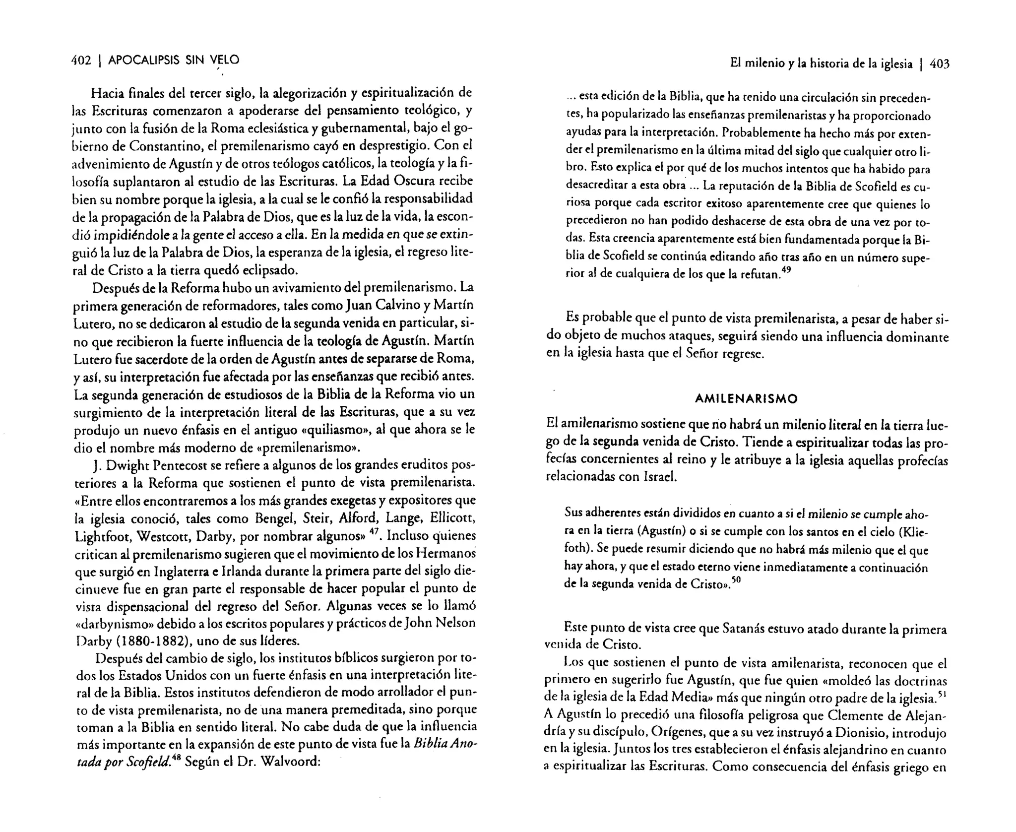402

I APOCALIPSIS

SIN

V~LO

Hacia finales del tercer siglo, la alegorización y espiritualización de
las Escrituras comenzaron a apoderarse del pensamiento teológico, y
junto con la fusión de la Roma eclesiástica y gubernamental, bajo el gobierno de Constantino, el premilenarismo cayó en desprestigio. Con el
advenimiento de Agustín y de otros teólogos católicos, la teología y la filosofía suplantaron al estudio de las Escrituras. La Edad Oscura recibe
bien su nombre porque la iglesia, a la cual se le confió la responsabilidad
de la propagación de la Palabra de Dios, que es la luz de la vida, la escondió impidiéndole a la gente el acceso a ella. En la medida en que se extinguió la luz de la Palabra de Dios, la esperanza de la iglesia, el regreso literal de Cristo a la tierra quedó eclipsado.
Después de la Reforma hubo un avivamiento del premilcnarismo. La
primera generación de reformadores, tales como Juan Calvino y Martín
Lutero, no se dedicaron al estudio de la segunda venida en particular, sino que recibieron la fuerte influencia de la teología de Agustín. Martín
Lutero fue sacerdote de la orden de Agustín antes de separarse de Roma,
y así, su interpretación fue afectada por las enseñanzas que recibió antes.
La segunda generación de estudiosos de la Biblia de la Reforma vio un
surgimiento de la interpretación literal de las Escrituras, que a su vez
produjo un nuevo énfasis en el antiguo «quiliasmo», al que ahora se le
dio el nombre más moderno de «prernilenarismo.•.
J. Dwight Penrecost se refiere a algunos de los grandes eruditos posteriores a la Reforma que sostienen el punto de vista premilenarista.
«Entre ellos encontraremos a los más grandes exegetas y expositores que
la iglesia conoció, tales como Bengel, Sreir, Alford, Lange, Ellicott,
Lightfoot, Westcott, Darby, por nombrar a lgunOSl> 47. 1 1 qUienes
nc uso ' .
critican al premilenarismo sugieren que el movimiento de los Hermanos
que surgió en Inglaterra e Irlanda durante la primera parte del siglo diecinueve fue en gran parte el responsable de hacer popular el punto de
vista dispensacional del regreso del Señor. Algunas veces se lo llamó
«darbynismo» debido a los escritos populares y prácticos de john Nelson
Darby (l880-1882), uno de sus líderes.
Después del cambio de siglo, los institutos bíblicos surgieron por todos los Estados Unidos con un fuerte énfasis en una interpretación literal de la Biblia. Estos institutos defendieron de modo arrollador el punto de vista prernilenarista, no de una manera premeditada, sino porque
toman a la Biblia en sentido literal. No cabe duda de que la influencia
más importante en la expansión de este punto de vista fue la BibliaAnotadapor Scofitld. 48 Según el Dr. Walvoord:

El milenio y la historia de la iglesia

I 403

," esta edición de la Biblia,que ha tenido una circulación sin precedentes, ha popularizado las enseñanzas premilenaristas y ha proporcionado
ayudas para la interpretación. Probablemente ha hecho más por extender e! premilenarismo en la última mitad de!sigloque cualquier otro libro. Esto explica el por qué de los muchos intentos que ha habido para
desacreditar a esta obr; ... La reputación de la Biblia de Scofield es curiosa porque cada escritor exitoso aparentemente cree que quienes lo
precedieron no han podido deshacerse de esta obra de una vez por todas. Estacreenciaaparentemente está bien fundamentada porque la Biblia de Scofieldse continúa editando año tras afio en un número superior al de cualquiera de los que la refutan.49

Es probable que el punto de vista premilenarista, a pesar de haber sido objeto de muchos ataques, seguirá siendo una influencia dominante
en la iglesia hasta que el Señor regrese.

AMllENARISMO
El arnilenarisrno sostiene que no habrá un milenio literal en la tierra luego de la segunda venida de Cristo. Tiende a espiritualizar todas las profedas concernientes al reino y le atribuye a la iglesia aquellas profecías
relacionadas con Israel.
Sus adherentes están divididos en cuanto a si el milenio se cumple ahora en la tierra (Agustín) o si se cumple con los santos en e! cielo (Kliefoth). Se puede resumir diciendo que no habrá más milenio que el que
hay ahora, y que el estado eterno viene inmediatamente a continuación
de la segunda venida de Cristo».50

Este punto de vista cree que Satanás estuvo atado durante la primera
ven ida de Cristo.
Los que sostienen el punto de vista amilenarista, reconocen que el
primero en sugerirlo fue Agustín, que fue quien «moldeó las doctrinas
de la iglesia de la Edad Media» más que ningún otro padre de la iglesia. 51
A Agustín lo precedió una filosofía peligrosa que Clemente de Alejandría y su discípulo, Orígenes, que a su vez instruyó a Dionisio, introdujo
en la iglesia. Juntos los tres establecieron el énfasis alejandrino en cuanto
a espiritualizar las Escrituras. Como consecuencia del énfasis griego en

 