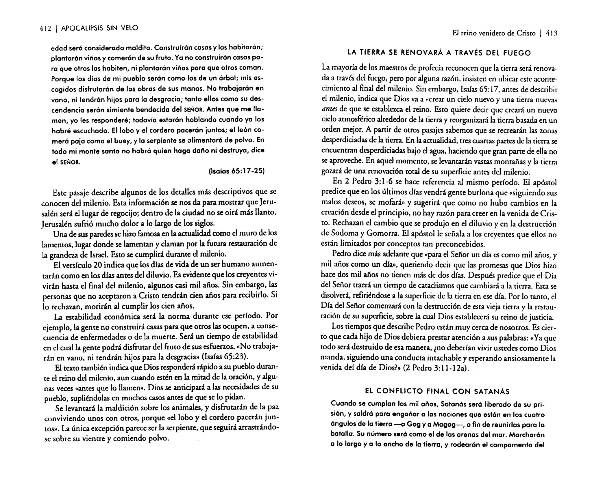 412

I

APOCALIPSIS SIN VElO

El reino venidero de Cristo

edad será considerado maldito. Construirán casas y las habitarán;
plantarán viñas y comerán de su fruto. Ya no construirán casas para que otros las habiten, ni plantarán viñas para que otros coman.
Porque los días de mi pueblo serán como los de un árbol; mis escogidos disfrutarán de las obras de sus manos. No trabajarán en
vano, ni tendrán hijos para la desgracia; tanto ellos como su descendencia serán simiente bendecida del SEÑOR. Antes que me llamen, yo les responderé; todavía estarán hablando cuando ya los
habré escuchado. El lobo y el cordero pacerán juntos; elle6n comerá paja como el buey, y la serpiente se olimentcré de polvo. En
todo mi monte santo no habrá quien haga daño ni destruya, dice
el SEÑOR.
(Isalas 65: 17 -25)

Este pasaje describe algunos de los detalles más descriptivos que se
conocen del milenio. Esta información se nos da para mostrar que Jerusalén será el lugar de regocijo; dentro de la ciudad no se oirá más llanto.
Jerusalén sufrió mucho dolor a lo largo de los siglos.
Una de sus paredes se hizo famosa en la actualidad como el muro de los
lamentos, lugar donde se lamentan y claman por la futura restauración de
la grandeza de Israel. Esto se cumplirá durante el milenio.
El versículo 20 indica que los días de vida de un ser humano aumentarán como en los días antes del diluvio. Es evidente que los creyentes vivirán hasta el final del milenio, algunos casi mil afias. Sin embargo, las
personas que no aceptaron a Cristo tendrán cien afias para recibirlo. Si
lo rechazan, morirán al cumplir los cien afias.
La estabilidad económica será la norma durante ese período. Por
ejemplo, la gente no construirá casas para que otros las ocupen, a consecuencia de enfermedades o de la muerte. Será un tiempo de estabilidad
en el cual la gente podrá disfrutar del fruto de sus esfuerzos. «No trabajarán en vano, ni tendrán hijos para la desgracia» [Isaías 65:23).
El texto también indica que Dios responderá rápido a su pueblo durante el reino del milenio, aun cuando estén en la mitad de la oración, y algunas veces ••antes que lo llamen», Dios se anticipará a las necesidades de su
pueblo, supliéndolas en muchos casos antes de que se lo pidan.
Se levantará la maldición sobre los animales, y disfrutarán de la paz
conviviendo unos con otros, porque ••e1lobo y el cordero pacerán juntos», La única excepción parece ser la serpiente, que seguirá arrastrándose sobre su vientre y comiendo polvo.

I

411

LA TIERRA SE RENOVARÁ A TRAVÉS DEL FUEGO

La mayoría de los maestros de profecía reconocen que la tierra será renovada a través del fuego, pero por alguna razón, insisten en ubicar este acontecimiento al final del milenio. Sin embargo, Isaías 65: 17, antes de describir
el milenio, indica que Dios va a «crear un cielo nuevo y una tierra nueva>'
antes de que se establezca el reino. Esto quiere decir que creará un nuevo
cielo atmosférico alrededor de la tierra y reorganizará la tierra basada en un
orden mejor. A partir de otros pasajes sabemos que se recrearán las zonas
desperdiciadas de la tierra. En la actualidad, tres cuartas partes de la tierra se
encuentran desperdiciadas bajo el agua, haciendo que gran parte de ella no
se aproveche. En aquel momento, se levantarán vastas montañas y la tierra
gozará de una renovación total de su superficie antes del milenio.
En 2 Pedro 3: 1-6 se hace referencia al mismo período. El apóstol
predice que en los últimos días vendrá gente burlona que «siguiendo sus
malos deseos, se mofará» y sugerirá que como no hubo cambios en la
creación desde el principio, no hay razón para creer en la venida de Crisro. Rechazan el cambio que se produjo en el diluvio y en la destrucción
de Sodoma y Gomarra. El apóstol le sefiala a los creyentes que ellos no
están limitados por conceptos tan preconcebidos.
Pedro dice más adelante que «para el Señor un día es como mil afias, y
mil años como un día», queriendo decir que las promesas que Dios hizo
hace dos mil años no tienen más de dos días. Después predice que el Día
del Señor traerá un tiempo de cataclismos que cambiará a la tierra. Esta se
disolverá, refiriéndose a la superficie de la tierra en ese día. Por lo tanto, el
Día del Señor comenzará con la destrucción de esta vieja tierra y la restauración de su superficie, sobre la cual Dios establecerá su reino de justicia.
Los tiempos que describe Pedro están muy cerca de nosotros. Es cierto que cada hijo de Dios debiera prestar atención a sus palabras: "Ya que
todo será destruido de esa manera, ¿no deberían vivir ustedes como Dios
manda, siguiendo una conducta intachable y esperando ansiosamente la
venida del día de Dios?» (2 Pedro 3:11-12a).
EL CONFLICTO FINAL CON SATANÁS
Cuando se cumplan los mil eñes, Satanás será liberado de su prisión, y saldró para engañar a las naciones que están en los cuatro
ángulos de la tierra -a Gog ya Magog-, a fin de reunirlas para la
batalla. Su número será como el de las arenas del mar. Marcharón
a lo largo yola ancho de la tierra, y rodearón el campamento del

 