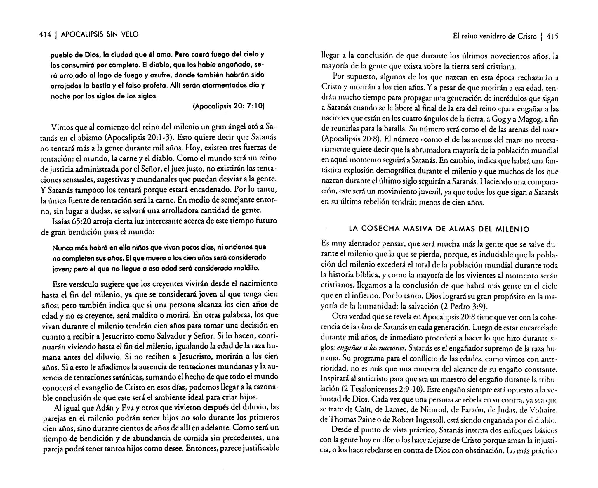 414 1 APOCALIPSIS SIN VELO
pueblo de Dios, la ciudad que él ama. Pero caeró fuego del cielo y
los consumiró por completo. El diablo, que los habla engañado, seró arrojado al lago de fuego y azufre, donde también habrón sido
arrojados la bestia y el falso profeta. AHr serón atormentados día y
noche por los siglos de los siglos.
(Apocalipsis 20: 7: 10)
Vimos que al comienzo del reino del milenio un gran ángel ató a Satanás en el abismo (Apocalipsis 20: 1-3). Esto quiere decir que Satanás
no tentará más a la gente durante mil años. Hoy, existen tres fuerzas de
tentación: el mundo, la carne y el diablo. Como el mundo será un reino
de justicia administrada por el Señor, el juez justo. no existirán las tentaciones sensuales, sugestivas y mundanales que puedan desviar a la gente.
y Satanás tampoco los tentará porque estará encadenado. Por lo tanto,
la única fuente de tentacién será la carne. En medio de semejante entorno, sin lugar a dudas, se salvará una arrolladora cantidad de gente.
Isaías 65:20 arroja cierta luz interesante acerca de este tiempo futuro
de gran bendición para el mundo:
Nunca mós habró en ella niños que vivan pocos días, ni ancianos que
no completen sus 0/'105. El que muera a los cien años seró considerado
joven; pero el que no llegue o eso edod seró considerado maldito.
Este versículo sugiere que los creyentes vivirán desde el nacimiento
hasta el fin del milenio. ya que se considerará joven al que tenga cien
años; pero también indica que si una persona alcanza los cien años de
edad y no es creyente, será maldito o morirá. En otras palabras, los que
vivan durante el milenio tendrán cien años para tomar una decisión en
cuanto a recibir a Jesucristo como Salvador y Señor. Si lo hacen, continuarán viviendo hasta el fin del milenio, igualando la edad de la raza humana antes del diluvio. Si no reciben a Jesucristo, morirán a los cien
años. Si a esto le añadimos la ausencia de tentaciones mundanas y la ausencia de tentaciones satánicas, sumando el hecho de que todo el mundo
conocerá el evangelio de Cristo en esos días, podemos llegar a la razonable conclusión de que este será el ambiente ideal para criar hijos.
Al igual que Adán y Eva y otros que vivieron después del diluvio, las
parejas en el milenio podrán tener hijos no solo durante los primeros
cien años, sino durante cientos de años de allí en adelante. Como será un
tiempo de bendición y de abundancia de comida sin precedentes, una
pareja podrá tener tantos hijos como desee. Entonces, parece justificable

El reino venidero de Cristo

I 415

llegar a la conclusión de que durante los últimos novecientos años, la
mayoría de la gente que exista sobre la tierra será cristiana.
Por supuesto, algunos de los que nazcan en esta época rechazarán a
Cristo y morirán a los cien años. Ya pesar de que morirán a esa edad, tendrán mucho tiempo para propagar una generación de incrédulos que sigan
a Satanás cuando se le libere al final de la era del reino «para engañar a las
naciones que están en los cuatro ángulos de la tierra, a Gog ya Magog, a fin
de reunirlas para la batalla. Su número será como el de las arenas del mar»
(Apocalipsis 20:8). El número «como el de las arenas del mar» no necesariamente quiere decir que la abrumadora mayoría de la población mundial
en aquel momento seguirá a Satanás. En cambio, indica que habrá una fantástica explosión demográfica durante el milenio y que muchos de los que
nazcan durante el último siglo seguirán a Satanás. Haciendo una comparación, este será un movimiento juvenil, ya que todos los que sigan a Satanás
en su última rebelión tendrán menos de cien años.

LA COSECHA MASIVA DE ALMAS DEL MILENIO

Es muy alentador pensar, que será mucha más la gente que se salve durante el milenio que la que se pierda, porque, es indudable que la población del milenio excederá el total de la población mundial durante toda
la historia bíblica, y como la mayoría de los vivientes al momento serán
cristianos, llegamos a la conclusión de que habrá más gente en el cielo
que en el infierno. Por lo tanto, Dios logrará su gran propósito en la mayoda de la humanidad: la salvación (2 Pedro 3:9).
Otra verdad que se revelaen Apocalipsis 20:8 tiene que ver con la coherencia de la obra de Satanás en cada generación. Luego de estar encarcelado
durante mil años, de inmediato procederá a hacer lo que hizo durante siglos: mgáñara las naciones. Satanás es el engañador supremo de la raza humana. Su programa para el conflicto de las edades, como vimos con anterioridad, no es más que una muestra del alcance de su engaño constante.
Inspirará al anticristo para que sea un maestro del engaño durante la tribulación (2 Tesalonicenses 2:9-1 O). Este engaño siempre está opuesto a la voluntad de Dios, Cada vez que una persona se rebela en su contra, ya sea que
se trate de Caín, de Larnec, de Nimrod, de Faraón, de Judas, de Voltaire,
de Thornas Paine o de Roben Ingersoll, está siendo engañada por el diablo.
Desde el punto de vista práctico, Satanás intenta dos enfoques básicos
con la gente hoy en día: o los hace alejarse de Cristo porque aman la injusticia, o los hace rebelarse en contra de Dios con obstinación. Lo más práctico

 