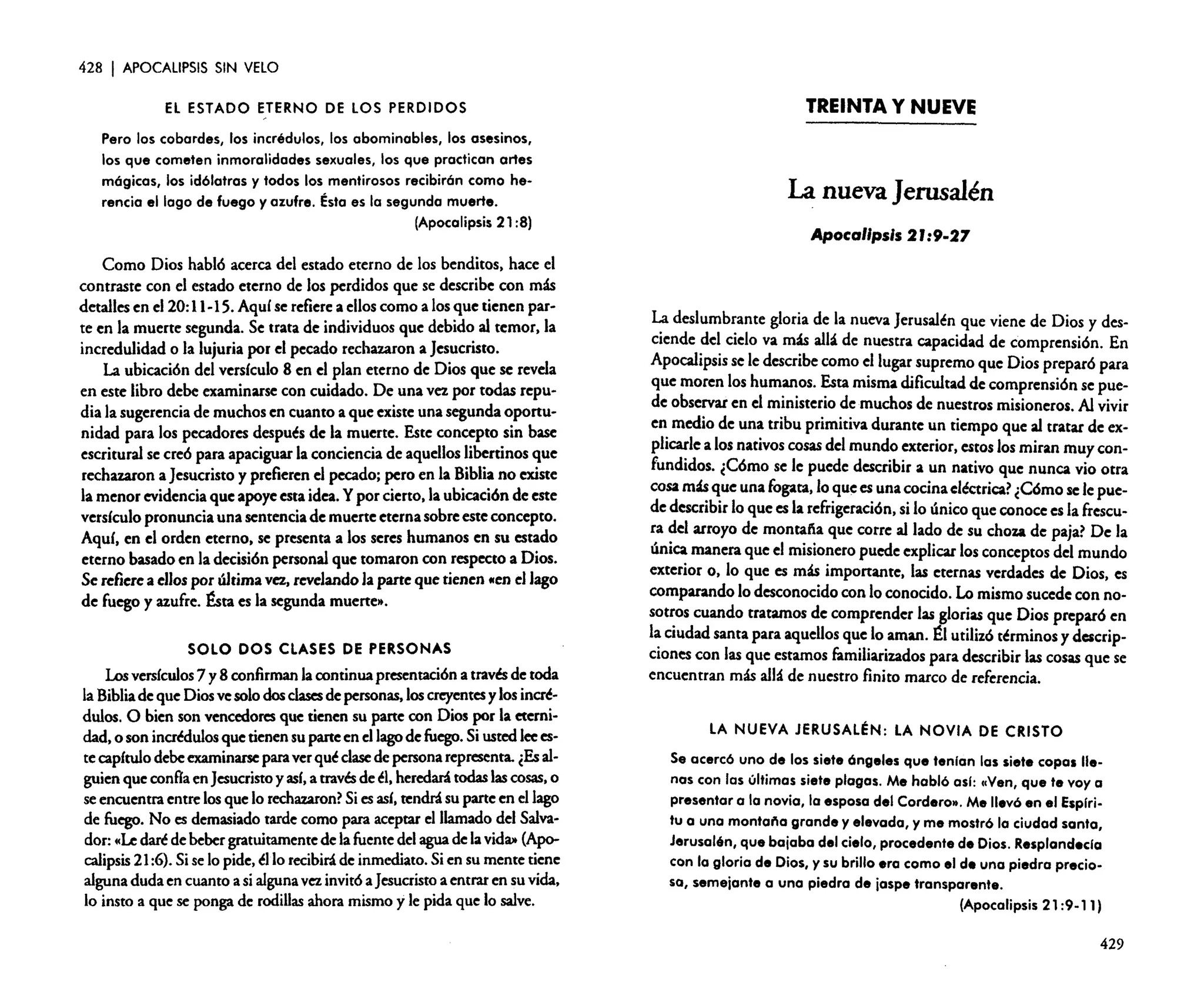 428

I APOCALIPSIS

SIN VELO

El ESTADO ETERNO DE LOS PERDIDOS
Pero los cobardes, los incrédulos, los abominables, los asesinos,
los que cometen inmoralidades sexuales, los que practican artes
mógicas, los idólatras y todos los mentirosos recibirón como herencia el lago de fuego y azufre. Ésta es la segunda muerte.
(Apocalipsis 21 :8)

Como Dios habló acerca del estado eterno de los benditos. hace el
contraste con el estado eterno de los perdidos que se describe con más
detallesen el 20:11-15.Aquíse refiere a elloscomo a losque tienen parte en la muerte segunda. Se trata de individuosque debido al temor. la
incredulidad o la lujuria por el pecado rechazaron a Jesucristo.
La ubicación del versículo 8 en el plan eterno de Dios que se revela
en este libro debe examinarse con cuidado. De una vezpor todas repudia la sugerencia de muchosen cuanto a que existe una segundaoportunidad para los pecadores después de la muerte. Este concepto sin base
escrituralse creó para apaciguar la conciencia de aquellos libertinos que
rechazaron a Jesucristo y prefieren el pecado; pero en la Bibliano existe
la menor evidencia que apoyeestaidea.Ypor cierto.la ubicaciónde este
versículo pronuncia una sentenciade muerte eternasobreesteconcepto.
Aquí, en el orden eterno. se presenta a los seres humanos en su estado
eterno basadoen la decisiónpersonal que tomaron con respecto a Dios.
Se refierea ellospor última vez, revelando la parte que tienen tlen el lago
de fuego y azufre. &ta es la segundamuerte».
SOLO DOS CLASES DE PERSONAS

Losversículos 7 y 8 confirman lacontinuapresentación a través de toda
la Biblia deque Diosvesolodos clases depersonas, loscreyentes ylosincrédulos. O bien son vencedores que tienen su parte con Dios por la eternidad. o son incrédulos quetienensu parteen ellago de fuego. Si ustedleeestecapítulo debeexaminarse paraverquéclase de persona representa. ¿Es alguienqueconfía enJesucristo y así. a través de él.heredará todas lascosas. o
seencuentra entrelosque lo rechazaron? Siesasí. tendrásu parteen ellago
de fuego. No es demasiado tardecomo para aceptar el llamado del Salvador: «Le darédebebergratuitamente de lafuente del agua de lavida» (Apocalipsis 21:6).Siselo pide.éllo recibirá de inmediato. Sien su mente tiene
alguna duda en cuantoa sialguna vez invitóaJesucristo a entraren su vida.
lo insto a que se pongade rodillas ahoramismo y le pida que lo salve.

TREINTA Y NUEVE

La nueva Jerusalén
Apocalipsis 2 r:9·27

La deslumbrante gloria de la nuevaJerusalén que viene de Dios y desciende del cielo va más allá de nuestra capacidad de comprensión. En
Apocalipsis se le describe como el lugarsupremo que Dios preparó para
que moren los humanos. Esta mismadificultadde comprensión se puede observar en el ministeriode muchos de nuestrosmisioneros. Al vivir
en medio de una tribu primitiva durante un tiempo que al tratar de explicarlea los nativoscosas del mundo exterior.estoslos miran muy confundidos. ¿Cómo se le puede describir a un nativo que nunca vio otra
cosamásque una fogata. lo que es una cocinaeléctrica? ¿Cómosele puede describirlo que es la refrigeración. si lo único que conocees la frescura del arroyo de montaña que corre al lado de su choza de paja? De la
única manera que el misionero puede explicar losconceptosdel mundo
exterior o. lo que es más importante, las eternas verdades de Dios. es
comparando lo desconocido con lo conocido. Lo mismosucedecon nosotros cuando tratamos de comprender las glorias que Dios preparó en
la ciudad santa para aquellos que lo aman. ~I utilizó términos y descripcionescon las que estamos familiarizados para describirlas cosas que se
encuentran más all:1 de nuestro finito marco de referencia.
LA NUEVA JERUSALÉN: LA NOVIA DE CRISTO
Se acercó uno de los siete óngeles que tenian las siete copas llenos con las últimas siete plagas. Me habló osi: "Ven, que te vaya
presentar a la novia, la esposa del Corderc». Me llevó en el Espiri.
tu a una montal'la grande y elevada, y me mostró la ciudad santa,
Jerusalén, que bajaba del cielo, procedente de Dios. Resplandecla
con la gloria de Dios, y su brillo era como el de una piedra preciosa, semejante a una piedra de jaspe transparente.
(Apocalipsis 21 :9-11)
429

 