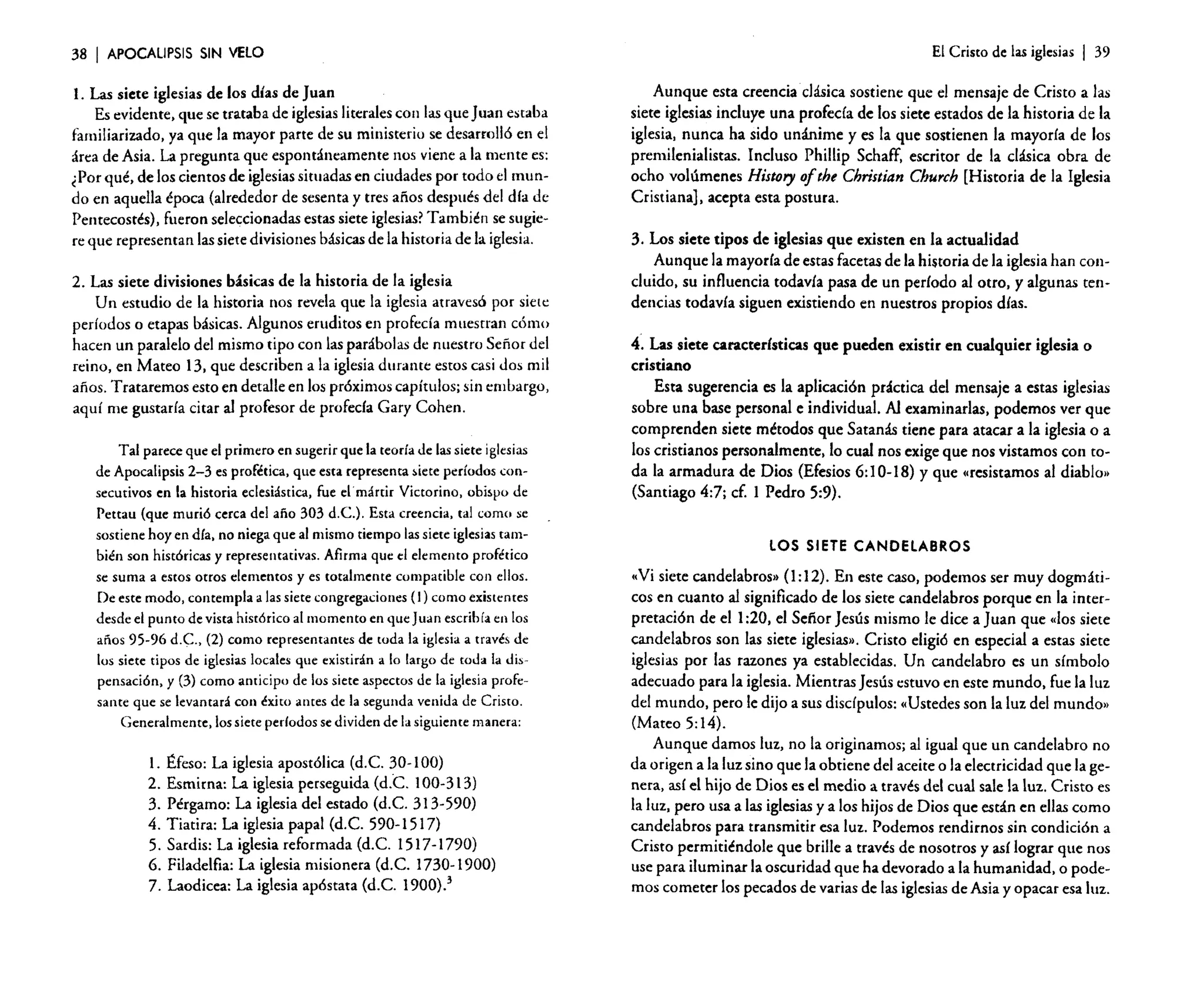 38

I APOCALIPSIS

SIN VELO

l. Las siete iglesias de los días de Juan
Es evidente. que se trataba de iglesias literales con las que Juan estaba
familiarizado. ya que la mayor parte de su ministerio se desarrolló en el
área de Asia. La pregunta que espontáneamente nos viene a la mente es:
¿Por qué. de los cientos de iglesiassituadas en ciudades por todo el mundo en aquella época (alrededor de sesenta y tres años después del día de
Pentecostés), fueron seleccionadas estas siete iglesias? También se sugiere que representan las siete divisiones básicas de la historia de la iglesia.

2. Las siete divisiones básicas de la historia de la iglesia
Un estudio de la historia nos revela que la iglesia atravesó por siete
períodos o etapas básicas. Algunos eruditos en profecía muestran cómo
hacen un paralelo del mismo tipo con las parábolas de nuestro Señor del
reino, en Mateo 13. que describen a la iglesia durante estos casi Jos mil
años. Trataremos esto en detalle en los próximos capítulos; sin embargo,
aquí me gustaría citar al profesor de profeda Gary Cohen.
Tal parece que el primero en sugerir que la teoría de las siete iglesias
de Apocalipsis 2-3 es profética, que esta representa siete períodos consecutivos en la historia eclesiástica, fue el mártir Victorino, obispo de
Pettau (que murió cerca del afio 303 d.C.). Esta creencia, tal como se
sostiene hoy en día. no niega que al mismo tiempo las siete iglesias también son históricas y representativas. Afirma que el elemento profético
se suma a estos orcos elementos y es totalmente compatible con ellos.
De este modo, contempla a las siete congregaciones (1) como existentes
desde el punto de vista histórico al momento en que Juan escribía en [os
años 95-96 d.C.; (2) como representantes de toda la iglesia a través de
lus siete tipos de iglesias locales que existirán a lo largo de toda la dispensación. y (3) como anticipo de lus siete aspectos de la iglesia profesante que se levantará con éxito antes de la segunda venida de Cristo.
Generalmente, los siete periodos se dividen de la siguiente manera:

l. Éfeso: La iglesia apostólica (d.C. 30-100)
2. Esmirna: La iglesia perseguida (d.<=. 100-313)
3. Pérgamo: La iglesia del estado (d.C. 313-590)
4. Tiatira: La iglesia papal (d.C. 590-1517)
5. Sardis: La iglesia reformada (d.C. 1517-1790)
6. Filadelfia: La iglesia misionera (d.C. 1730-1900)
7. Laodicea: La iglesia apóstata (d.C. 1900).3

El Cristo de las iglesias

I 39

Aunque esta creencia clásica sostiene que el mensaje de Cristo a las
siete iglesias incluye una profecía de los siete estados de la historia de la
iglesia, nunca ha sido unánime y es la que sostienen la mayoría de los
premilenialistas. Incluso Phillip Schaff, escritor de la clásica obra de
ocho volúmenes History o/the Christian Cburch [Historia de la Iglesia
Cristiana], acepta esta postura.
3. Los siete tipos de iglesias que existen en la actualidad
Aunque la mayoría de estas facetas de la historia de la iglesia han COIlcluido, su influencia todavía pasa de un período al otro, y algunas tendencias todavía siguen existiendo en nuestros propios días.
4. Las siete características que pueden existir en cualquier iglesia o
cristiano
Esta sugerencia es la aplicación práctica del mensaje a estas iglesias
sobre una base personal e individual. Al examinarlas, podemos ver que
comprenden siete métodos que Satanás tiene para atacar a la iglesia o a
los cristianos personalmente. lo cual nos exige que nos vistamos con toda la armadura de Dios (Efesios 6: 10-18) Yque «resistamos al diablo»
(Santiago 4:7; cf. 1 Pedro 5:9).
LOS SIETE CANDelABROS

«Vi siete candelabros» (I: 12). En este caso, podemos ser muy dogmáticos en cuanto al significado de los siete candelabros porque en la interpretación de el 1:20, el Señor Jesús mismo le dice a Juan que "los siete
candelabros son las siete iglesias». Cristo eligió en especial a estas siete
iglesias por las razones ya establecidas. Un candelabro es un símbolo
adecuado para la iglesia. Mientras Jesús estuvo en este mundo, fue la luz
del mundo, pero le dijo a sus discípulos: «Ustedes son la luz del mundo»
(Mateo 5:14).
Aunque damos luz, no la originamos; al igual que un candelabro no
da origen a la luz sino que la obtiene del aceite o la electricidad que la genera, así el hijo de Dios es el medio a través del cual sale la luz. Cristo es
la luz, pero usa a las iglesias ya los hijos de Dios que están en ellas como
candelabros para transmitir esa luz. Podemos rendirnos sin condición a
Cristo permitiéndole que brille a través de nosotros y así lograr que nos
use para iluminar la oscuridad que ha devorado a la humanidad. o podemos cometer los pecados de varias de las iglesias de Asia y opacar esa luz.

 