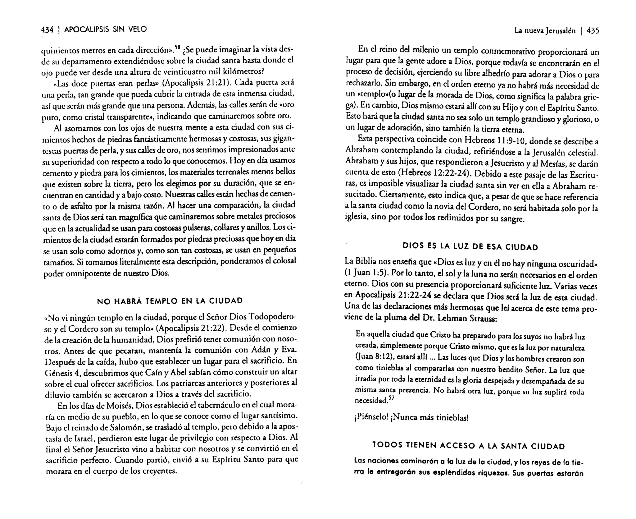 434

I APOCALIPSIS

SIN VELO

quinientos metros en cada dirección».58 ¿Se puede imaginar la vista desde su departamento extendiéndose sobre la ciudad santa hasta donde e!
ojo puede ver desde una altura de veinticuatro mil kilómetros?
"Las doce puercas eran perlas» (Apocalipsis 21:21). Cada puerta será
una perla. tan grande que pueda cubrir la entrada de esta inmensa ciudad,
así que serán más grande que una persona. Además, las calles serán de "oro
puro, como cristal transparente». indicando que caminaremos sobre oro.
Al asomarnos con los ojos de nuestra mente a esta ciudad con sus cimientos hechos de piedras fantásticamente hermosas y costosas, sus gigantescas puercasde perla, y sus callesde oro. nos sentimos impresionados ame
su superioridad con respecto a todo lo que conocemos. Hoy en día usamos
cemento y piedra para los cimientos, los materiales terrenales menos bellos
que existen sobre la tierra, pero los elegimos por su duración, que se encuentran en cantidad y a bajo costo. Nuestras callesestán hechas de cemento o de asfalto por la misma razón. Al hacer una comparación. la ciudad
santa de Dios será tan magnífica que caminaremos sobre metales preciosos
que en la actualidad se usan para costosas pulseras. collares y anillos. Los cimientos de la ciudad estarán formados por piedras preciosas que hoy en día
se usan solo como adornos y. como son tan costosas, se usan en pequeños
tamaños. Si tomamos literalmente esta descripción, ponderamos el colosal
poder omnipotente de nuestro Dios.

NO HABRÁ TEMPLO EN LA CIUDAD

"No vi ningún templo en la ciudad, porque el Señor Dios Todopoderoso y e! Cordero son su templo» (Apocalipsis 21 :22). Desde e! comienzo
de la creación de la humanidad, Dios prefirió tener comunión con nosotros. Antes de que pecaran, mantenía la comunión con Adán y Eva.
Después de la caída, hubo que establecer un lugar para el sacrificio. En
Génesis 4. descubrimos que Caín y Abel sabían cómo construir un altar
sobre e! cual ofrecer sacrificios. Los patriarcas anteriores y posteriores al
diluvio también se acercaron a Dios a través del sacrificio.
En los días de Moisés, Dios estableció el tabernáculo en el cual moraría en medio de su pueblo, en lo que se conoce como el lugar santísimo.
Bajo el reinado de Salomón. se trasladó al templo, pero debido a la apostasía de Israel, perdieron este lugar de privilegio con respecto a Dios. Al
final el Señor Jesucristo vino a habitar con nosotros y se convirtió en el
sacrificio perfecto. Cuando partió, envió a su Espíritu Santo para que
morara en e! cuerpo de los creyentes.

La lluevaJerusalén

I 435

En el reino del milenio un templo conmemorativo proporcionará un
lugar para que la gente adore a Dios. porque todavía se encontrarán en el
proceso de decisión. ejerciendo su libre albedrío para adorar a Dios o para
rechazarlo. Sin embargo. en el orden eterno ya no habrá más necesidad de
un «ternplosfo lugar de la morada de Dios. como significa la palabra griega). En cambio, Dios mismo estará allí con su Hijo y con el Espíritu Santo.
Esto hará que la ciudad santa no sea solo un templo grandioso y glorioso, o
un lugar de adoración. sino también la tierra eterna.
Esta perspectiva coincide con Hebreos 11:9-1O. donde se describe a
Abraham contemplando la ciudad, refiriéndose a la Jerusalén celestial.
Abraham y sus hijos, que respondieron a Jesucristo y al Mesías. se darán
cuenta de esto (Hebreos 12:22-24). Debido a este pasaje de las Escrituras, es imposible visualizar la ciudad santa sin ver en ella a Abraham resucitado. Ciertamente, esto indica que, a pesar de que se hace referencia
a la santa ciudad como la novia de! Cordero. no será habitada solo por la
iglesia, sino por todos los redimidos por su sangre.

DIOS ES LA LUZ DE ESA CIUDAD

La Biblia nos ensefía que "Dios es luz y en él no hay ninguna oscuridad»
( 1 Juan 1:5). Por lo tanto, el sol y la luna no serán necesarios en el orden
eterno. Dios con su presencia proporcionará suficiente luz. Varias veces
en Apocalipsis 21 :22-24 se declara que Dios será la luz de esta ciudad.
Una de las declaraciones más hermosas que leí acerca de este tema proviene de la pluma del Dr. Lehman Strauss:
En aquella ciudad que Cristo ha preparado para los suyos no habrá luz
creada, simplemente porque Cristo mismo, que esla luz por naturaleza
O 8:12). estará allí ... Las lucesque Dios y loshombres crearon son
uan
como tinieblas al compararlas con nuestro bendito Sefíor. La luz que
irradia por toda la eternidad esla gloria despejada y desempafíada de su
misma santa presencia. No habrá otra luz. porque su luz suplirá roda
necesidad.57
¡Piénse!o! ¡Nunca más tinieblas!

TODOS TIENEN ACCESO A LA SANTA CIUDAD

Las naciones caminarón a la luz de la ciudad, y los reyes de la tierra le entregarán sus espléndidas riquezas. Sus puertas estarán

 