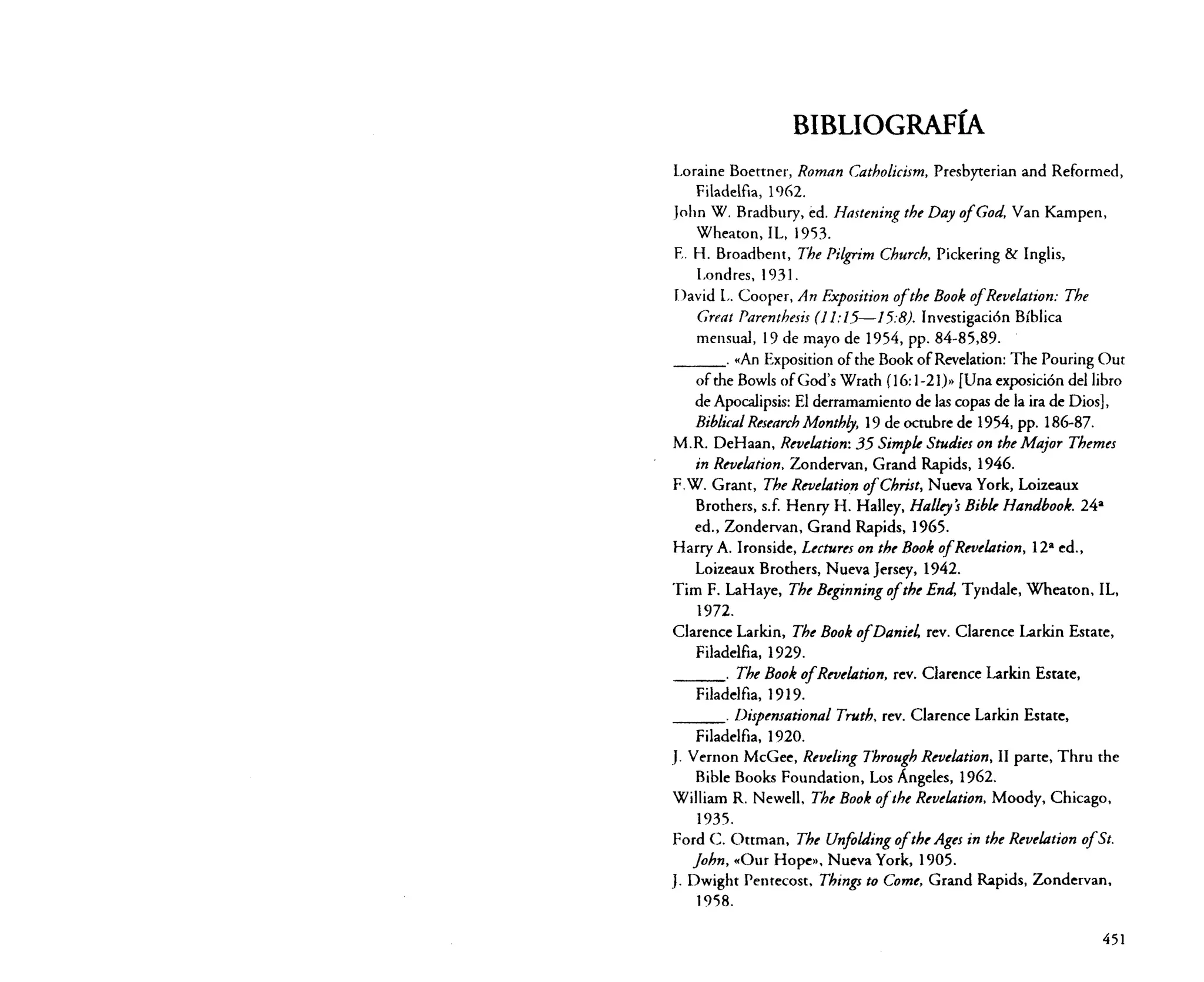 BIBLIOGRAFÍA
Loraine Boettner, Roman Catholicism, Presbyterian and Reformed,
Filadelfia, 1%2.
[ohn W. Bradbury, ed. Hasteniny tbe Day ofGod, Van Kampen,
Wheaton, IL, 1953.
E. H. Broadbent, Tbe Pilgrim Cburch, Pickering & Inglis,
Londres, 1931.
David L. Cooper, An Exposition ofthe Book ofReoelasion: Tbe
Great Parenthesis (J 1:15-15:8). Investigación Bíblica
mensual, 19 de mayo de 1954, pp. 84-85,89.
«An Exposition of the Book of Revelarion: The Pouring Out
of the Bowls ofGod's Wrath (16: 1-21)>> [Una exposición del libro
de Apocalipsis: El derramamiento de las copas de la ira de Dios],
Biblical Researcb Monthly, 19 de octubre de 1954, pp. 186-87.
M.R. DeHaan, Reuelation: 35 Simple Studies on sheMajor Tbemes
in Reuelation, Zondervan, Grand Rapids, 1946.
F.W. Grant, Tbe Reuelation ofChrist, Nueva York, Loizeaux
Brothers, s.f. Henry H. Halley, Halley's Bible Handbook. 24a
ed., Zondervan, Grand Rapids, ] 965.
Harry A. Ironside, Lectures on the BookofRevelation, l2 a ed.,
Loizeaux Brothers, Nueva Jersey, 1942.
Tim F. LaHaye, The Beginning ofthe End, Tyndale, Wheaton, IL,
1972.
Clarence Larkin, Tbe Book ofDaniel rev. Clarence Larkin Estare,
Filadelfia, 1929.
Tbe Book ofReoelation, rev. Clarence Larkin Esrate,
Filadelfia, ]9]9.
Dispensational Truth, rev. Ciarence Larkin Esrare,
Filadelfia, 1920.
J. Vernon McGee, Reveling Through Reuelation, II parte, Thru the
Bible Books Foundarion, Los Angeles, 1%2.
William R. Newell, Tbe Book ojthe Revelation, Moody, Chicago,
]935.
Ford C. Otrrnan, Tbe Unfo/ding ofth«Ages in tbe Reuelation ofSto
[obn, «Our Hope», Nueva York, ] 905.
J. Dwight Penrecost, Things to Come, Grand Rapids, Zondervan,
1958.
_ _ _o

_ _ _o

_ _ _o

451

 