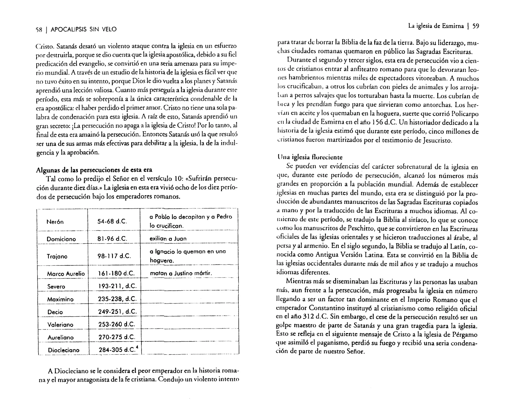 La iglesia de Esmirna

')8 1 APOCALIPSIS SIN VELO

Cristo. Satanás desató un violento ataque contra la iglesia en un esfuerzo
por destruirla, porque se dio cuenta que la iglesiaapostólica. debido a su fiel
predicación del evangelio. se convirtió en una seria amenaza para su imperio mundial. A través de un estudio de la historia de la iglesiaes fácil ver que
no tuvo éxito en su intento. porque Dios le dio vuelta a los planes y Satanás
aprendió una lección valiosa. Cuanto más perseguía a la iglesiadurante este
período, esta más se sobreponía a la única característica condenable de la
era apostólica: el haber perdido el primer amor. Cristo no tiene una sola palabra de condenación para esta iglesia. A raíz de esto, Satanás aprendió un
gran secreto: ¡La persecución no apaga a la iglesiade Cristo! Por lo tanto, al
final de esta era amainó la persecución. Entonces Satanás usó la que resultó
ser una de sus armas más efectivas para debilitar a la iglesia. la de la indulgencia y la aprobación.
Algunas de las persecuciones de esta era
Tal como lo predijo el Señor en el versículo 10: «Sufrirán persecución durante diez días.» La iglesia en esta era vivió ocho de los diez períodos de persecución bajo los emperadores romanos.
_..

_----

....

Ne r6n
..

-----~._--_

-

.

_-------_.-

a Pablo lo deco pitan y a Pedro
54-68 d.C.
lo crucifican.
------------- _._-------------exilian a Juan
81·96d.C.
I-----~-----

Dormcrono
-------------  - - - - - - - - - - 1

98-117 d.C.

Tro[ono
-----

[~~o reo-Aurelio
- --Severo

161-180 d.C.

1--

---_._-----~

193-211, d.C.

-

a Ignacio lo que man en uno
hoguera.
matan a Justino m6rtir.
..

---~-~-----'

----

235·238, d.C.
--------1 - - - - - - - - - - -1-------------249-251, d.C.
Decio

Ma ximino

____ o

Valeriono
.-----

270-275 d.C.

relleno

cleciono
----_.~.-

253·260 d.C.

f-- - - - - - - - ---1 - - - - - - - - - - - -

--~-

--

284·305 d.C.

4

·--·----T----····-·---·--·~-

_+----_._---- --

A Diocleciano se le considera el peor emperador en la historia romana y el mayor antagonista de la fe cristiana. Condujo un violento intento

I 59

para t~atar de borrar la Biblia de la faz de la tierra. Bajo su liderazgo. muchas CIUdades romanas quemaron en público las Sagradas Escrituras.
Durante el segundo y tercer siglos, esta era de persecución vio a cien[Os de cristianos entrar al anfiteatro romano para que lo devoraran leones hambrientos mientras miles de espectadores vitoreaban. A muchos
los crucificaban, ~ otros los cubrían con pieles de animales y los arrojahan a perros salvajes que los torturaban hasta la muerte. Los cubrían de
lu ca y les prendían fuego para que sirvieran como antorchas. Los herVÍ,lIl el.l aceite y los q.uemaban en la hoguera, suerte que corrió Policarpo
en la Ciudad de Esmirna en el año 156 d.e. Un historiador dedicado a la
historia de la iglesia estimó que durante este período, cinco millones de
cristianos fueron martirizados por el testimonio de Jesucristo.
Una iglesia Horeciente
Se pueden ver evidencias del carácter sobrenatural de la iglesia en
que, durante este período de persecución, alcanzó los números más
grandes en proporción a la población mundial. Además de establecer
.iglesi.~ en muchas partes del mundo, esta era se distinguió por la producción de abundantes manuscritos de las Sagradas Escrituras copiados
a mano y por la traducción de las Escrituras a muchos idiomas. Al couiienzo de este: período, se tradujo la Biblia al sirfaco, lo que se conoce
como los manuscritos de Peschitto, que se convirtieron en las Escrituras
oficiales de las iglesias orientales y se hicieron traducciones al árabe, al
pers.a y al armenio. En el siglo segundo, la Biblia se tradujo al Latín, conocida como Antigua Versión Latina. Esta se convirtió en la Biblia de
las iglesias occidentales durante más de mil años y se tradujo a muchos
idiomas diferentes.
Mientras más se diseminaban las Escrituras y las personas las usaban
más, aun frente a la persecución, más progresaba la iglesia en número
llegando a ser un factor tan dominante en el Imperio Romano que el
emperador Constantino instituyó al cristianismo como religión oficial
en el afio 312 d.e. Sin embargo. el cese de la persecución resultó ser un
golpe maestro de parte de Satanás y una gran tragedia para la iglesia.
Esto s~ r~fleja en el s~guie:nte mensaje de: Cristo a la iglesia de Pérgamo
que asimiló el paganlsmo, perdió su fuego y recibió una seria condenación de parte de nuestro Señor.

 