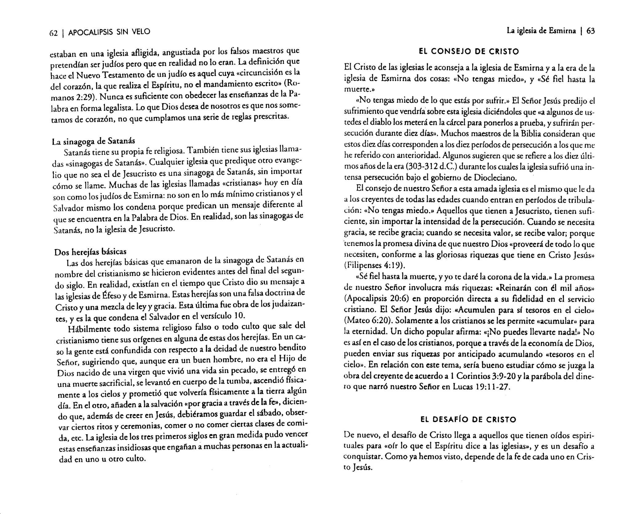62

I APOCALIPSIS

La iglesiade Esmirna

SIN VELO

s que
estaban en una iglesia afligida, angusti ada por los falsos maestro
La definic ión que
pretend ían ser judíos pero que en realidad no lo eran.
es la
hace el Nuevo Testam ento de un judío es aquel cuya «circuncisión
, (Rodel corazón , la que realiza el Espíritu , no el mandam iento escrito>
te con obedec er las enseñan zas de la Pamanos 2:29). Nunca es suficien
labra en forma legalista. Lo que Dios desea de nosotro s es que nos sometamos de corazón , no que cumpla mos una serie de reglas prescritas.
La sinagog a de Satanás
Satanás tiene su propia fe religiosa. Tambié n tiene sus iglesias llamadas "sinagogas de Satanás». Cualqu ier iglesia que prediqu e otro evanger
lio que no sea el de Jesucris to es una sinagog a de Satanás , sin importa
día
cómo se llame. Mucha s de las iglesias llamada s «cristianas» hoy en
son en lo más mínimo cristian os y el
son como los judíos de Esmirn a: no
te al
Salvado r mismo los conden a porque predica n un mensaje diferen
as de
que se encuen tra en la Palabra de Dios. En realidad, son las sinagog
Satanás , no la iglesia de Jesucristo.
Dos herejías básicas
en
Las dos herejías básicas que emanar on de la sinagoga de Satanás
nombre del cristian ismo se hiciero n evident es antes del final del segunea
do siglo. En realidad , existían en el tiempo que Cristo dio su mensaj
una falsa doctrin a de
las iglesias de Éfeso y de Esmirn a. Estas herejías son
nCristo y una mezcla de ley y gracia. Esta última fue obra de los judaiza
tes, y es la que conden a el Salvado r en el versícu lo] O.
Hábilm ente todo sistema religioso falso o todo culto que sale del
cacristian ismo tiene sus orígenes en alguna de estas dos herejías. En un
bendito
so la gente está confun dida con respecto a la deidad de nuestro
de
Señor. sugirien do que, aunque era un buen hombre . no era el Hijo
en
Dios nacido de una virgen que vivi6 una vida sin pecado , se entregó
en cuerpo de la tumba, ascendi ó físicauna muerte sacrificial, se levantó
algún
mente a los cielos y promet ió que volvería físicam ente a la tierra
de la fe», diciendía. En el otro, añaden a la salvación «por gracia a través
do que, además de creer en Jesús. debiéra mos guardar el sábado, observar ciertos ritos y ceremo nias, comer o no comer ciertas clases de comida. etc. La iglesia de los tres primero s siglos en gran medida pudo vencer
estas enseñan zas insidiosas que engaña n a muchas persona s en la actualidad en uno u otro culto.

I 63

El CONSE JO DE CRISTO

~l C.risto de

las.iglesias le aconsej a a la iglesia de Esmirn a y a la era de la
la
iglesia de Esmirn a dos cosas: «No tengas miedo», y «Sé fiel hasta
»
rnuerte.
<~N? tengas miedo de lo que estás por sufrir.» El Señor Jesús predijo el
sufnmle~to que vendría sobre esta iglesia diciéndoles que «a algunos de uspertedes.e1 diablo los meterá en la cárcel para ponerlos a prueba, y sufrirán
s de la Biblia consideran que
secucI~n d~rante diez días». Mucho s maestro
me:
estos dl~ días corres~oI~den a los diez períodos de persecución a los que
últihe referido con anterioridad. Algunos sugieren que se refiere a los diez
inmos años de la.era (3?3-31 2 d.C.) durante los cuales la iglesia sufrió una
gobiern o de Diocleciano,
tensa persecución bajo el
da
El consejo de nuestro Señor a esta amada iglesia es el mismo que le
a.l~s creyentes de todas las edades cuando entran en período s de tribulac~on: "~o ~engas miedo.» Aquellos que tienen a Jesucris to, tienen suficlen~e, sm l~pOrtar la intensid ad de la persecu ción. Cuando se necesita
g~acla, se recibe graci~; ~uando se necesita valor. se recibe valor; porque
tcn_en~os la promes a divina de ~ue nu~stro Dios "provee rá de todo lo que
nt.l,;~S1ten, conform e a las gloriosas riquezas que tiene en Cristo Jesús»
(Filipenses 4: 19).
a
"Sé fiel has~a la .muerte , y yo te daré la corona de la vida.» La promes
mil años»
de nuestro Senor Involuc ra más riquezas: «Reina rán con él
(~p~calipsis 20:6) en proporc ión directa a su fidelidad en el servicio
cielo»
cnsnan o. El Señor Jesús dijo: «Acum ulen para sí tesoros en el
permite «acumulan) para
(Mateo 6:20). Solame nte a los cristian os se les
No
la eternid ad. Un dicho popula r afirma: "¡No puedes llevarte nada!»
Dios
es así en el caso de los cristianos. porque a través de la econom ía de
ado acumul ando "tesoro s en el
pueden enviar sus riquezas por anticip
la
cielo». En relación con este tema, sería bueno estudia r cómo se juzga
del dineobra del creyent e de acuerdo a 1 Corinti os 3:9·20 y la parábol a
ro que narró nuestro Señor en Lucas 19:11-2 7.

EL DESAFio DE CRISTO
De nuevo. el desafío de Cristo llega a aquello s que tienen oídos espiria
tuales !,ara "oír lo que el Espíritu dice a las iglesias», y es un desafío
e de la fe de cada uno en Crisconquistar. Como ya hemos visto, depend
to Jesús.

 