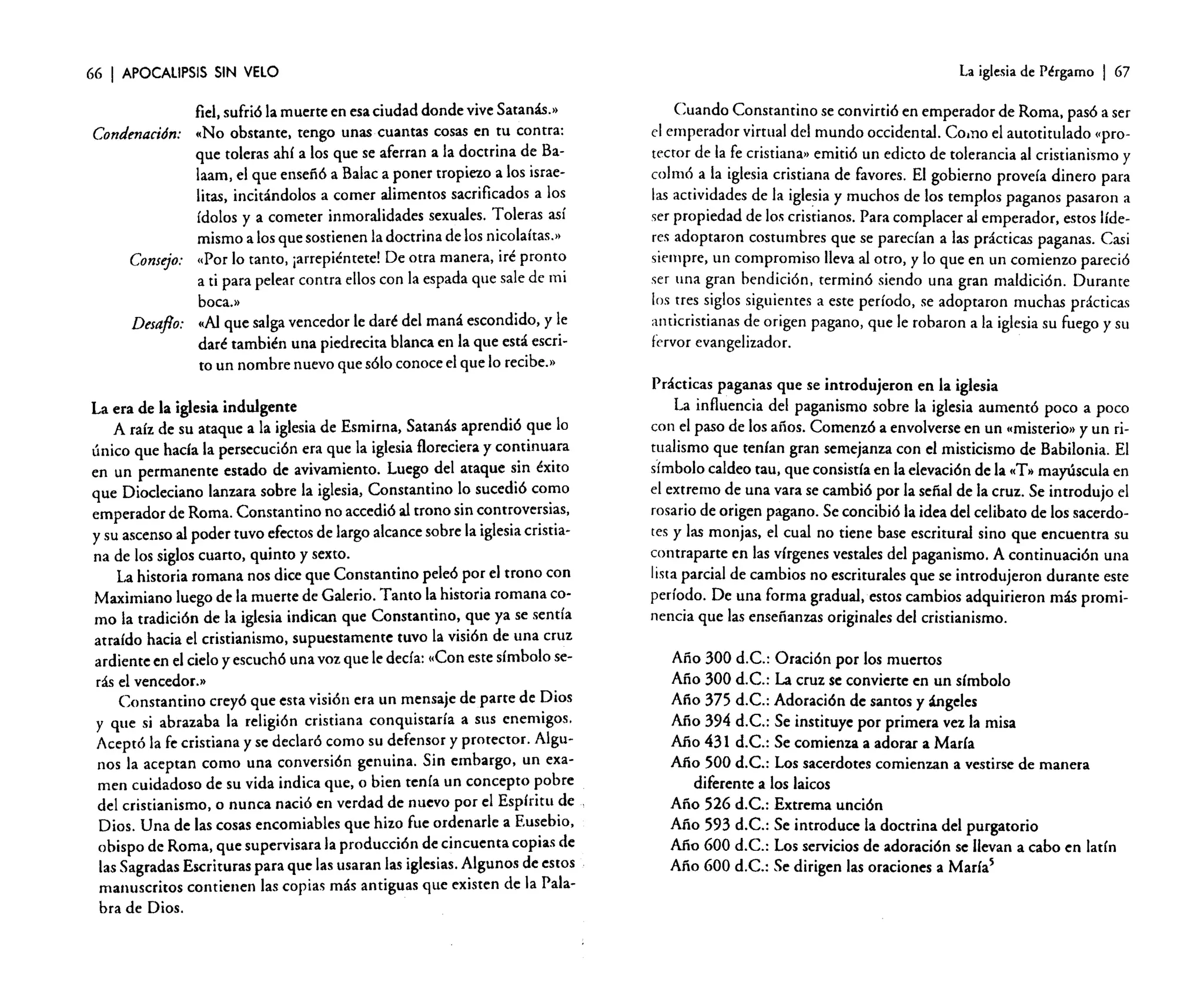 66

I APOCALIPSIS

SIN VELO

fiel, sufrió la muerte en esa ciudad donde vive Saranas.»
Condenación: «No obstante. tengo unas cuantas cosas en

tu contra:
que toleras ahí a los que se aferran a la doctrina de Balaam, el que enseñó a Balac a poner tropiezo a los israelitas, incitándolos a comer alimentos sacrificados a los
ídolos y a cometer inmoralidades sexuales. Toleras así
mismo a los que sostienen la doctrina de los nicolaíras.»
«Por lo tanto, ¡arrepiéntete! De otra manera, iré pronto
Consejo:
a ti para pelear contra ellos con la espada que sale de mi

boca.»
Desafio: «Al que salga vencedor le daré del maná escondido, y le
daré también una piedrecita blanca en la que está escrito un nombre nuevo que sólo conoce el que lo recibe..
La era de la iglesia indulgente
A raíz de su ataque a la iglesia de Esmirna, Satanás aprendió que lo
único que hada la persecución era que la iglesia floreciera y continuara
en un permanente estado de avivamiento. Luego del ataque sin éxito
que Diocleciano lanzara sobre la iglesia, Constantino lo sucedió como
emperador de Roma. Constantino no accedió al trono sin controversias,
y su ascenso al poder tuvo efectos de largo alcance sobre la iglesia cristiana de los siglos cuarto, quinto y sexto.
La historia romana nos dice que Constantino peleó por el trono con
Maximiano luego de la muerte de Galerio. Tanto la historia romana como la tradición de la iglesia indican que Constantino, que ya se sentía
atraído hacia el cristianismo. supuestamente tuvo la visión de una cruz
ardiente en el cielo y escuchó una voz que le decía: «Con este símbolo serás el vencedor,»
Constantino creyó que esta visión era un mensaje de parte de Dios
y que si abrazaba la religión cristiana conquistaría a sus enemigos.
Aceptó la fe cristiana y se declaró como su defensor y protector. Algunos la aceptan como una conversión genuina. Sin embargo, un examen cuidadoso de su vida indica que, o bien tenía un concepto pobre
de! cristianismo, o nunca nació en verdad de nuevo por e! Espíritu de
Dios. Una de las cosas encomiables que hizo fue ordenarle a Eusebio,
obispo de Roma, que supervisara la producción de cincuenta copias de
las Sagradas Escrituras para que las usaran las iglesias. Algunos de estos
manuscritos contienen las copias más antiguas que existen de la Palabra de Dios.

La iglesia de Pérgamo

I 67

Cuando Constantino se convirtió en emperador de Roma, pasó a ser

el emperador virtual del mundo occidental. Corno el autotitulado ('prorector de la fe cristiana» emitió un edicto de tolerancia al cristianismo y
colmó a la iglesia cristiana de favores. El gobierno proveía dinero para
las actividades de la iglesia y muchos de los templos paganos pasaron a
ser propiedad de los cristianos. Para complacer al emperador, estos líderes adoptaron costumbres que se parecían a las prácticas paganas. Casi
siempre, un compromiso lleva al otro, y lo que en un comienzo pareció
ser una gran bendición, terminó siendo una gran maldición. Durante
los tres siglos siguientes a este período, se adoptaron muchas prácticas
anticristianas de origen pagano, que le robaron a la iglesia su fuego y su
fervor evangelizador.
Prácticas paganas que se introdujeron en la iglesia
La influencia del paganismo sobre la iglesia aumentó poco a poco
con el paso de los años. Comenzó a envolverse en un «misterio» y un ritualismo que tenían gran semejanza con el misticismo de Babilonia. El
símbolo caldeo tau, que consistía en la elevación de la «T» mayúscula en
el extremo de una vara se cambió por la señal de la cruz. Se introdujo el
rosario de origen pagano. Se concibió la idea del celibato de los sacerdotes y las monjas, el cual no tiene base escritural sino que encuentra su
contraparte en las vírgenes vestales del paganismo. A continuación una
lista parcial de cambios no escriturales que se introdujeron durante este
período. De una forma gradual, estos cambios adquirieron más prominencia que las enseñanzas originales del cristianismo.
Año 300 d.C.: Oración por los muertos
Año 300 d.C.: La cruz se convierte en un símbolo
Año 375 d.C.: Adoración de santos y ángeles
Año 394 d.C.: Se instituye por primera vez la misa
Año 431 d.C.: Se comienza a adorar a María
Año 500 d.C.: Los sacerdotes comienzan a vestirse de manera
diferente a los laicos
Año 526 d.C.: Extrema unción
Año 593 d.C.: Se introduce la doctrina del purgatorio
Año 600 d.C.: Los servicios de adoración se llevan a cabo en latín
Año 600 d.C.: Se dirigen las oraciones a María5

 