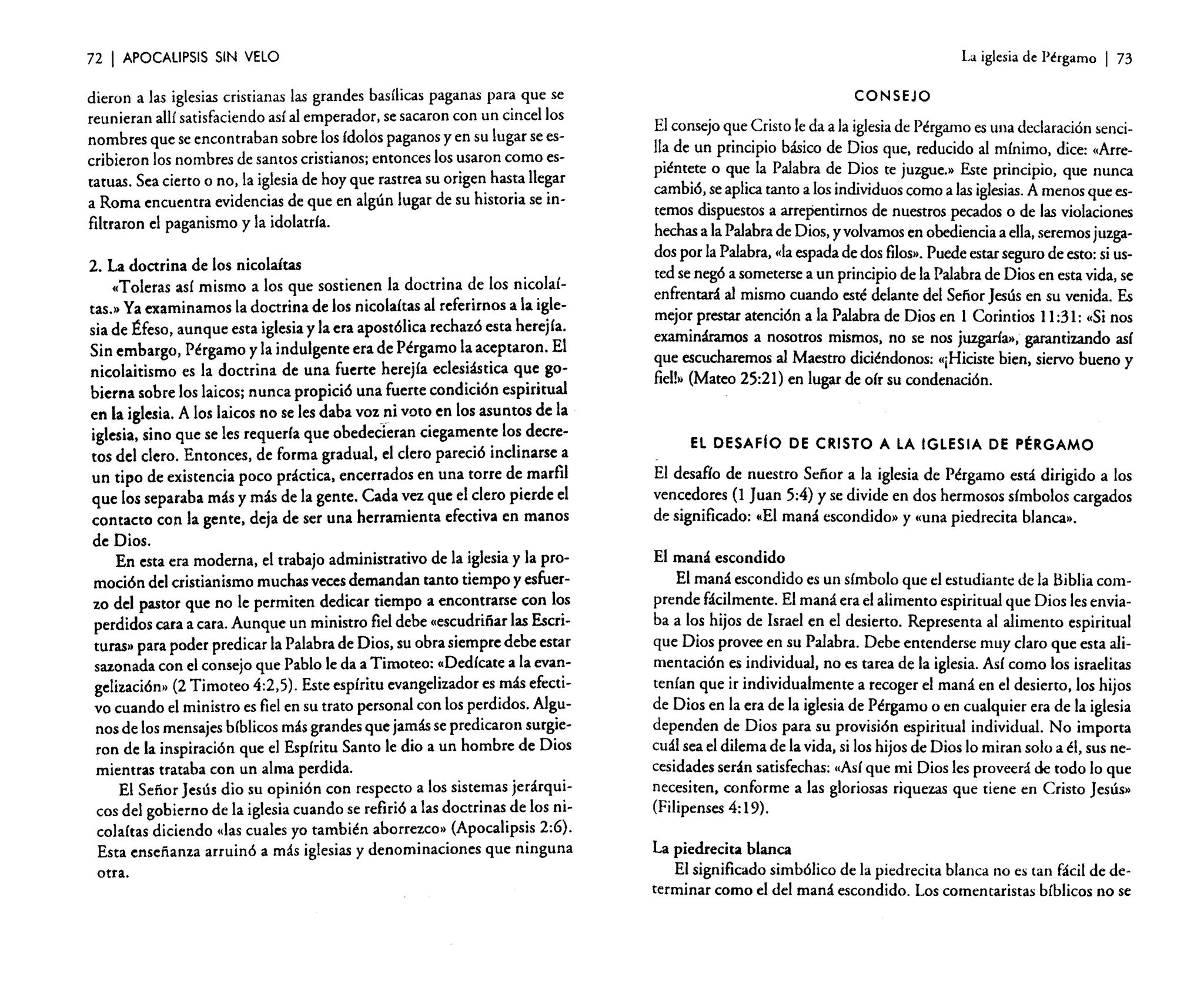 72

I APOCALIPSIS

SIN VELO

dieron a las iglesias cristianas las grandes basílicas paganas para que se
reunieran allí satisfaciendoasí al emperador, sesacaron con un cincel los
nombres que se encontraban sobre los ídolos paganosy en su lugar se escribieron los nombres de santos cristianos; entonces los usaron como estatuas. Sea cierto o no, la iglesia de hoy que rastrea su origen hasta llegar
a Roma encuentra evidenciasde que en algún lugar de su historia se infiltraron el paganismo y la idolatría.
2. La doctrina de los nicolaítas
(Toleras así mismo a los que sostienen la doctrina de los nicolaítas.» Yaexaminamos la doctrina de los nicolaítas al referirnos a la iglesia de Éfeso, aunque esta iglesiay la era apostólica rechazó esta herejía.
Sin embargo, Pérgamo y la indulgente era de Pérgamo la aceptaron. El
nicolaitismo es la doctrina de una fuerte herejía eclesiástica que gobierna sobre los laicos; nunca propició una fuerte condición espiritual
en la iglesia. A los laicos no se les daba voz.ni voto en los asumas de la
iglesia. sino que se les requería que obedecieran ciegamente los decretos del clero. Entonces. de forma gradual. el clero pareció inclinarse a
un tipo de existencia poco práctica. encerrados en una torre de marfil
que los separaba más y más de la gente. Cada vez que el clero pierde el
contacto con la gente. deja de ser una herramienta efectiva en manos
de Dios.
En esta era moderna. el trabajo administrativo de la iglesiay la promoción del cristianismo muchas vecesdemandan tanto tiempo y esfuerzo del pastor que no le permiten dedicar tiempo a encontrarse con los
perdidos cara a cara. Aunque un ministro fieldebe «escudriñarlas Escrituras» para poder predicar la Palabrade Dios. su obra siempre debe estar
sazonada con el consejo que Pablo le da a Timoteo: «Dedícate a la evangelizacién» (2 Timoteo 4:2,5). Este espíritu evangelizador es más efectivo cuando el ministro es fiel en su trato personal con los perdidos. Algunos de los mensajesbíblicos másgrandesque jamásse predicaron surgieron de la inspiración que el Espíritu Santo le dio a un hombre de Dios
mientras trataba con un alma perdida.
El Señor Jesús dio su opinión con respecto a los sistemas jerárquicos del gobierno de la iglesiacuando se refirió a las doctrinas de los nicalaítas diciendo «lascuales yo también aborrezco» (Apocalipsis 2:6).
Esta enseñanza arruinó a más iglesias y denominaciones que ninguna
otra.

La iglesia de Pérgamo

I 73

CONSEJO

El consejo que Cristo leda a la iglesia de Pérgamoes una declaración sencilla de un principio básico de Dios que, reducido al mínimo, dice: «Arrepiéntete o que la Palabra de Dios te juzgue» Este principio, que nunca
cambió,seaplicatanto a losindividuoscomo a lasiglesias. A menos que estemos dispuestos a arrepentirnos de nuestros pecados o de las violaciones
hechasa laPalabrade Dios, y volvamos en obediencia a ella, seremosjuzgados por la Palabra, «la espadade dos filos». Puedeestarsegurode esto:si usted se negó a someterse a un principiode la Palabrade Dios en estavida, se
enfrentará al mismo cuando esté delante del SefíorJesús en su venida. Es
mejor prestar atención a la Palabrade Dios en 1 Corintios 11:31: «Si nos
examináramos a nosotros mismos, no se nos juzgaría», garantizando así
que escucharemos al Maestro diciéndonos: «¡Hiciste bien. siervo bueno y
fiel!» (Mateo 25:21) en lugar de oír su condenación.

El DESAFIo DE CRISTO A LA IGLESIA DE PÉRGAMO

El desafío de nuestro Sefíor a la iglesia de Pérgamo está dirigido a los
vencedores (l Juan 5:4) y se divide en dos hermosos símbolos cargados
de significado: «El maná escondido» y «una piedrecita blanca».
El maná escondido
El maná escondido es un símbolo que el estudiante de la Biblia comprende fácilmente. El maná era el alimento espiritual que Dios lesenviaba a los hijos de Israe! en e! desierto. Representa al alimento espiritual
que Dios provee en su Palabra. Debe entenderse muy claro que esta alimentación es individual. no es tarea de la iglesia. Así como los israelitas
tenían que ir individualmente a recoger e! maná en e! desierto, los hijos
de Dios en la era de la iglesiade Pérgamo o en cualquier era de la iglesia
dependen de Dios para su provisión espiritual individual. No importa
cuál seael dilema de la vida. si los hijos de Dios lo miran solo a él, sus necesidadesserán satisfechas: «Así que mi Dios les proveerá de todo lo que
necesiten. conforme a las gloriosas riquezas que tiene en Cristo Jesús»
(Filipenses 4: 19).
La piedrecita blanca
El significado simbólico de la piedrecita blanca no es tan fácil de determinar como el de! maná escondido. Los comentaristas bíblicos no se

 