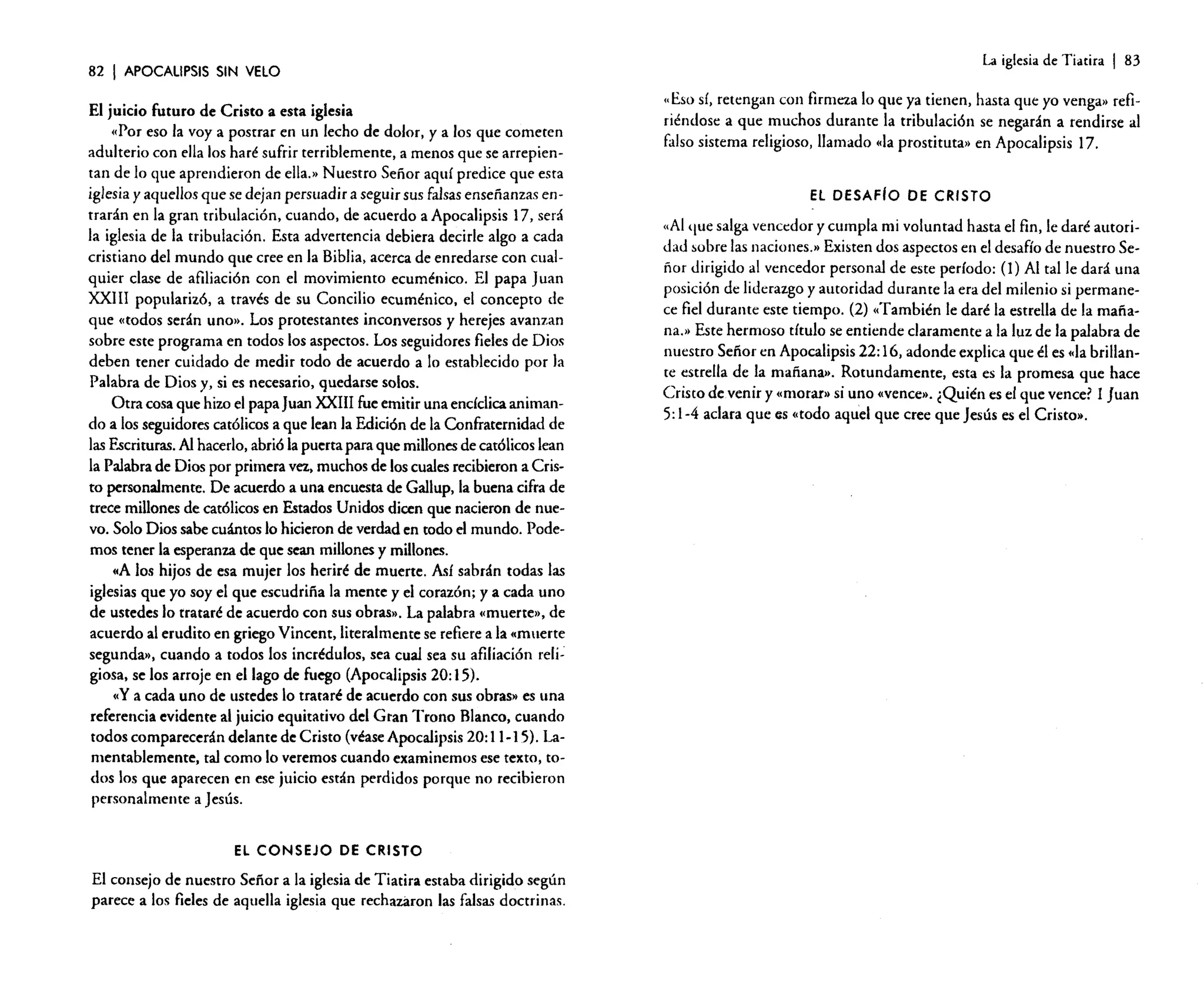 82

I APOCALIPSIS

SIN VELO

El juicio futuro de Cristo a esta iglesia
(Por eso la vaya postrar en un lecho de dolor, ya los que cometen
adulterio con ella los haré sufrir terriblemente, a menos que se arrepientan de lo que aprendieron de ella.» Nuestro Señor aquí predice que esta
iglesia y aquellos que se dejan persuadir a seguir sus falsas enseñanzas entrarán en la gran tribulación, cuando, de acuerdo a Apocalipsis 17, será
la iglesia de la tribulación. Esta advertencia debiera decirle algo a cada
cristiano del mundo que cree en la Biblia, acerca de enredarse con cualquier clase de afiliación con el movimiento ecuménico. El papa Juan
XXI II popularizó, a través de su Concilio ecuménico, el concepto de
que «todos serán uno». Los protestantes inconversos y herejes avanzan
sobre este programa en todos los aspectos. Los seguidores fieles de Dios
deben tener cuidado de medir todo de acuerdo a lo establecido por la
Palabra de Dios y, si es necesario, quedarse solos.
Otra cosa que hizo el papa Juan XXIII fue emitir una encíclica animando a los seguidores católicos a que lean la Edición de la Confraternidad de
las Escrituras. Al hacerlo, abrió la puerta para que millones de católicos lean
la Palabra de Dios por primera vez, muchos de los cuales recibieron a Cristo personalmente. De acuerdo a una encuesta de Gallup, la buena cifra de
trece millones de católicos en Estados Unidos dicen que nacieron de nuevo. Solo Dios sabe cuántos lo hicieron de verdad en todo el mundo. Podemos tener la esperanza de que sean millones y millones.
ccA los hijos de esa mujer los heriré de muerte. Asf sabrán todas las
iglesias que yo soy el que escudriña la mente y el corazón; ya cada uno
de ustedes lo trataré de acuerdo con sus obras». La palabra «muerte», de
acuerdo al erudito en griego Vincent, literalmente se refiere a la «muerte
segunda», cuando a todos los incrédulos, sea cual sea su afiliación religiosa, se los arroje en el lago de fuego (Apocalipsis 20: 15).
c,Y a cada uno de ustedes lo trataré de acuerdo con sus obras» es una
referencia evidente al juicio equitativo del Gran Trono Blanco, cuando
todos comparecerán delante de Cristo (véase Apocalipsis 20: 11-15). lamentablemente, tal como lo veremos cuando examinemos ese texto, todos los que aparecen en ese juicio están perdidos porque no recibieron
personalmente a Jesús.
EL CONSEJO DE CRISTO

El consejo de nuestro Señor a la iglesia de Tiatira estaba dirigido según
parece a los fieles de aquella iglesia que rechazaron las falsas doctrinas.

La iglesia de Tiatira

I 83

"Eso sí, retengan con firmeza lo que ya tienen, hasta que yo venga» refiriéndose a que muchos durante la tribulación se negarán a rendirse al
falso sistema religioso, llamado «la prostituta» en Apocalipsis 17.

El DESAFIo DE CRISTO

"Al que salga vencedor y cumpla mi voluntad hasta el fin, le daré autoridad sobre las naciones.» Existen dos aspectos en el desafío de nuestro Señor dirigido al vencedor personal de este período: (1) Al talle dará una
posición de liderazgo y autoridad durante la era del milenio si permanece fiel durante este tiempo. (2) «También le daré la estrella de la mañana.» Este hermoso título se entiende claramente a la luz de la palabra de
nuestro Señor en Apocalipsis 22: 16, adonde explica que él es «la brillante estrella de la mañana). Rotundamente, esta es la promesa que hace
Cristo devenir y «morar» si uno «vence». ¿Quién es el que vence? 1 Juan
5: 1-4 aclara que as «todo aquel que cree que Jesús es el Cristo»,

 