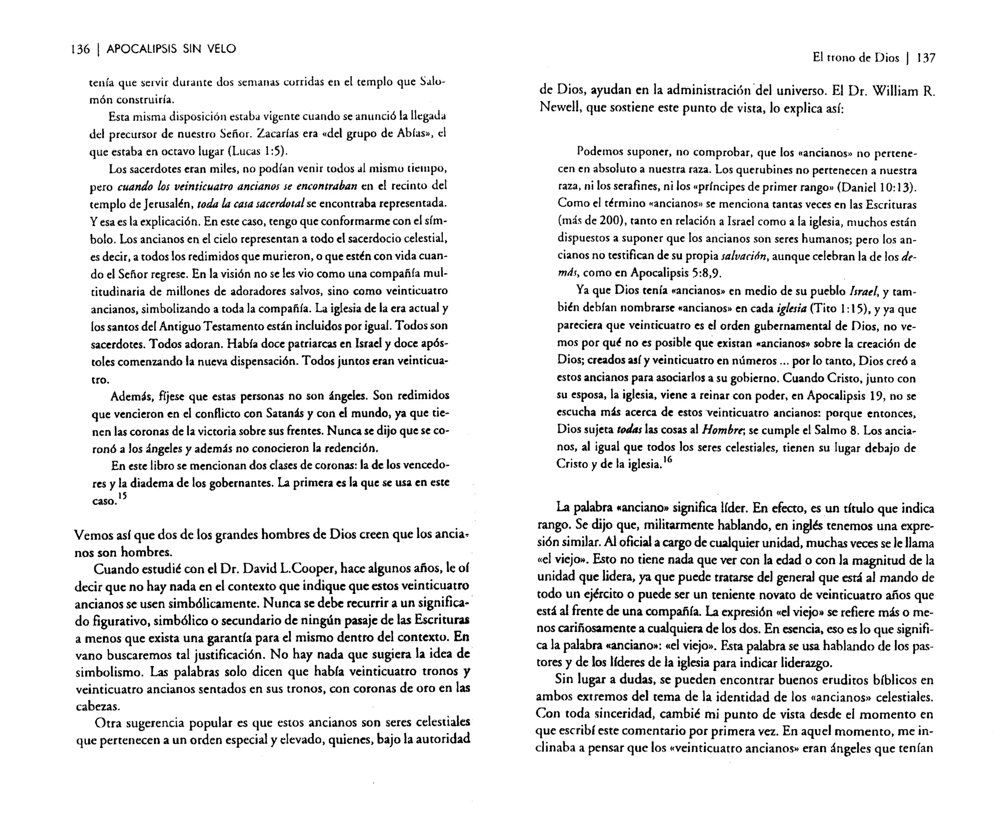 136

I APOCALIPSIS

SIN VELO

tenía que servir durante dos semanas corridas en el templo que Salomón construiría.
Esta misma disposición estaba vigente cuando se anunció la llegada
del precursor de nuestro Señor. Zacarias era "del grupo de Abías», el
que estaba en octavo lugar (Lucas 1:5).
Los sacerdotes eran miles, no podían venir [Odas al mismo tiempo,
pero cuando los veinticuatro ancianos se encontraban en el recinto del
templo de Jerusalén. toda la casa sacerdotal se encontraba representada.
y esa es la explicación. En este caso, tengo que conformarme con el símbolo. Los ancianos en el cielo representan a todo el sacerdocio celestial.
es decir. a todos los redimidos que murieron, o que estén con vida cuando el Señor regrese. En la visión no se les vio como una compañía multitudinaria de millones de adoradores salvos, sino como veinticuatro
ancianos, simbolizando a toda la compañía. La iglesia de la era actual y
los santos del Antiguo Testamento están incluidos por igual. Todos son
sacerdotes. Todos adoran. Había doce patriarcas en Israel y doce apóstoles comenzando la nueva dispensación. Todos juntos eran veinticuatro.
Además. fíjese que estas personas no son ángeles. Son redimidos
que vencieron en el conflicto con Saranas y con el mundo, ya que tienen las coronas de la victoria sobre sus frentes. Nunca se dijo que se coronó a los ángeles y además no conocieron la redención.
En este libro se mencionan dos clases de coronas: la de los vencedores y la diadema de los gobernantes. La primera es la que se usa en este
caso. 15

Vemos así que dos de los grandes hombres de Dios creen que los ancianos son hombres.
Cuando estudié con el Dr. David L.Cooper, hace algunos años, le oí
decir que no hay nada en el contexto que indique que estos veinticuatro
ancianos se usen simbólicamente, Nunca se debe recurrir a un significado figurativo, simbólico o secundario de ningún pasaje de las Escrituras
a menos que exista una garantía para el mismo dentro del contexto. En
vano buscaremos tal justificación, No hay nada que sugiera la idea de
simbolismo. Las palabras solo dicen que había veinticuatro tronos y
veinticuatro ancianos sentados en sus tronos, con coronas de oro en las
cabezas.
Otra sugerencia popular es que estos ancianos son seres celestiales
que pertenecen a un orden especial y elevado, quienes, bajo la autoridad

El trono de Dios

I

137

de Dios, ayudan en la administración 'del universo. El Dr. William R.
Newell, que sostiene este punto de vista, lo explica así;

Podemos suponer. no comprobar, que los «ancianos» no pertenecen en absoluto a nuestra raza. Los querubines no pertenecen a nuestra
raza, ni los serafines. ni los "príncipes de primer rango» (Daniel 1o: 13).
Como el término «ancianos» Se menciona tantas veces en las Escrituras
(más de 200), tanto en relación a Israel como a la iglesia, muchos están
dispuestos a suponer que los ancianos son seres humanos; pero los ancianos no testifican de su propia salvación, aunque celebran la de los demds, como en Apocalipsis 5:8,9.
Ya que Dios tenía ..ancianos» en medio de su pueblo Israel, y también debían nombrarse ..ancianos» en cada iglesia (Tito 1:15). Yya que
pareciera que veinticuatro es el orden gubernamental de Dios, no vemos por qué no es posible que existan «ancianos» sobre la creación de
Dios; creados así y veinticuatro en números oo. por lo tanto, Dios creó a
estos ancianos para asociarlos a su gobierno. Cuando Cristo, junto con
su esposa, la iglesia. viene a reinar con poder, en Apocalipsis 19, no se
escucha mlis acerca de estos veinticuatro ancianos: porque entonces,
Dios sujeta toJas las cosas al Hombre; se cumple el Salmo 8. Los ancianos, al igual que todos los seres celestiales, tienen su lugar debajo de
Cristo y de la iglesia.16

La palabra «anciano» significa líder. En efecto, es un título que indica
rango. Se dijo que, militarmente hablando, en inglés tenemos una expresión similar. Al oficial a cargo de cualquier unidad, muchas veces se le llama
«el viejo». Esto no tiene nada que ver con la edad o con la magnitud de la
unidad que lidera, ya que puede tratarse del general que está al mando de
todo un ejército o puede ser un teniente novato de veinticuatro años que
está al frente de una compañía. La expresión «elviejo» se refiere más o menos cariñosamente a cualquiera de los dos. En esencia, eso es lo que significa la palabra «anciano»: «el viejo». Esta palabra se usa hablando de los pastores y de los líderes de la iglesia para indicar liderazgo.
Sin lugar a dudas. se pueden encontrar buenos eruditos bíblicos en
ambos extremos del tema de la identidad de los «ancianos» celestiales.
Con toda sinceridad, cambié mi punto de vista desde el momento en
que escribí este comentario por primera vez. En aquel momento. me indinaba a pensar que los «veinticuatro ancianos» eran ángeles que tenían

 