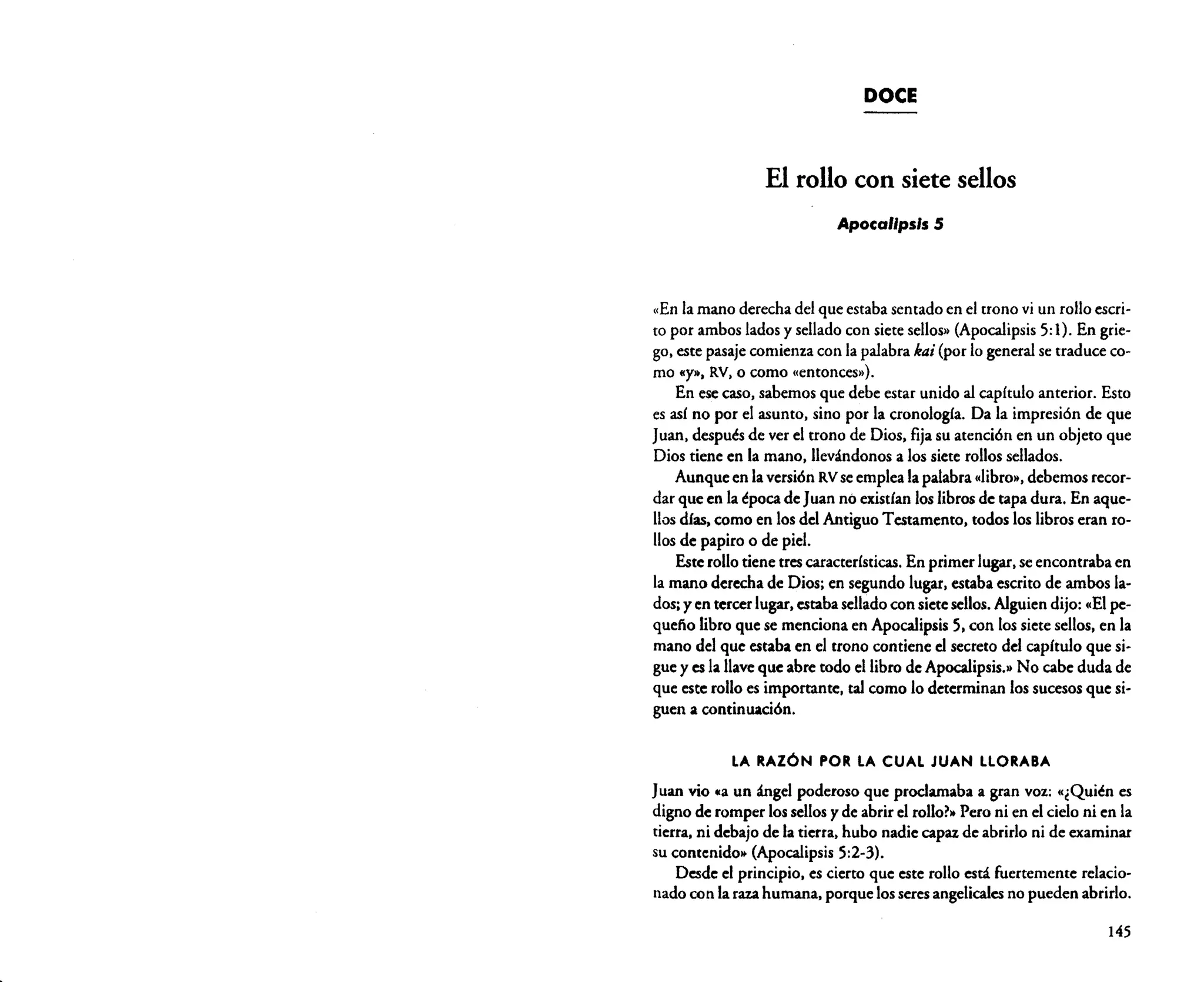 DOCE

El rollo con siete sellos
Apocalipsis 5

«En la mano derechadel que estabasentadoen el trono vi un rollo escripor ambos lados y sellado con sietesellos» (Apocalipsis 5:1). En griego. este pasaje comienzacon la palabra ka; (por lo general se traduce como IIY», RV. o como «entonces»),
En esecaso.sabemos que debe estar unido al capítulo anterior. Esto
es así no por el asunto. sino por la cronología. Da la impresión de que
Juan. después de ver el trono de Dios. fijasu atención en un objeto que
Dios tiene en la mano. llevándonos a los siete rollos sellados.
Aunqueen la versión RV seempleala palabra«libro», debemosrecordar que en la épocade Juan no existían los librosde tapa dura. En aquellosdías. como en losdel AntiguoTestamento, todos los libros eran rollosde papiro o de piel.
Esterollotiene trescaracterísticas. En primer lugar.seencontraba en
la mano derechade Dios; en segundo lugar.estabaescrito de ambos lados; y en tercerlugar,estabasellado con sietesellos. Alguien dijo: «El pequeño libro que se mencionaen Apocalipsis 5, con lossiete sellos, en la
mano del que estabaen el trono contiene el secreto del capítulo que sigue y es la llave que abre todo el libro de Apocalipsis.» No cabe duda de
que este rollo es importante. tal como lo determinan 10$ sucesos que siguen a continuación.
to

LA RAZÓN POR LA CUAL JUAN LLORABA

Juan vio «a un ángel poderoso que proclamaba a gran voz: «¿Quién es
digno de romper lossellos y de abrir el rollor» Pero ni en el cielo ni en la
tierra. ni debajo de la tierra. hubo nadie capazde abrirlo ni de examinar
su contenido» (Apocalipsis 5:2-3).
Desde el principio. es cierto que este rollo está fuertemente relacionado con la razahumana. porque losseres angelicales no pueden abrirlo.
145

 