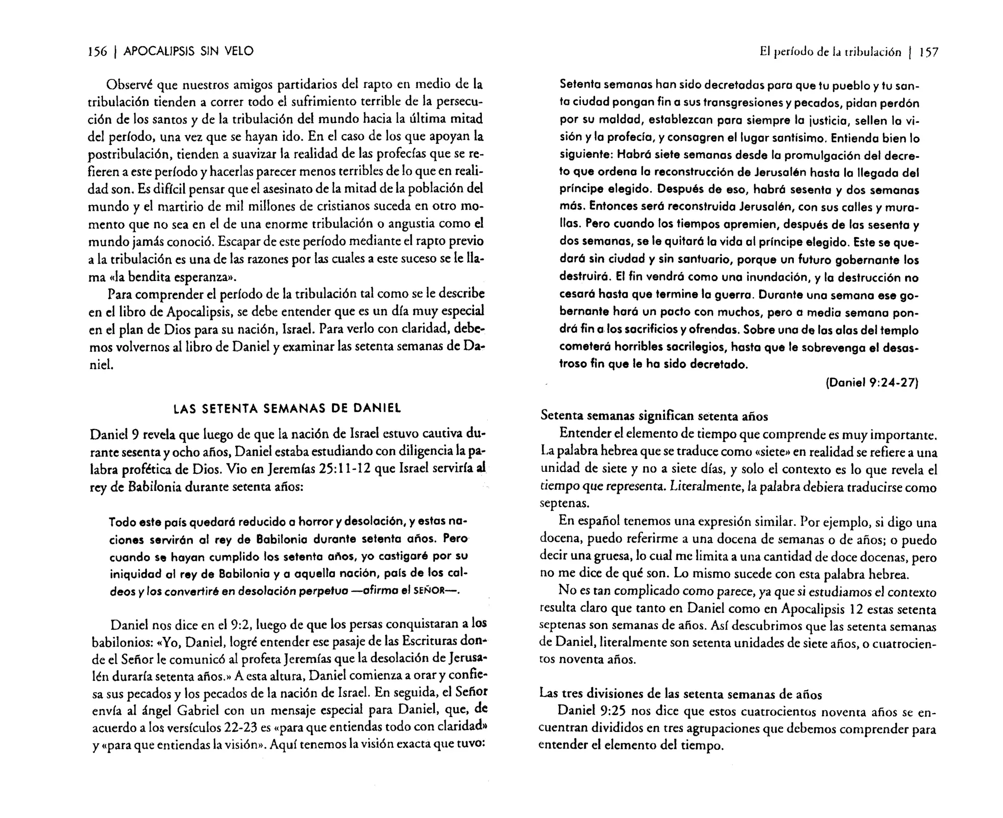 156

I APOCAUPSIS

SIN VELO

Observé que nuestros amigos partidarios del rapto en medio de la
tribulación tienden a correr todo el sufrimiento terrible de la persecución de los santos y de la tribulación del mundo hacia la última mitad
del período, una vez que se hayan ido. En el caso de los que apoyan la
postribulaci6n, tienden a suavizar la realidad de las profedas que se refieren a este período y hacerlas parecer menos terribles de lo que en realidad son. Es difícil pensar que el asesinato de la mitad de la población del
mundo y el martirio de mil millones de cristianos suceda en otro momento que no sea en el de una enorme tribulación o angustia como el
mundo jamás conoció. Escapar de este período mediante el rapto previo
a la tribulación es una de las razones por las cuales a este suceso se le llama «la bendita esperanza)).
Para comprender el período de la tribulación tal como se le describe
en el libro de Apocalipsis, se debe entender que es un día muy especial
en el plan de Dios para su nación, Israel. Para verlo con claridad, debemos volvernos al libro de Daniel y examinar las setenta semanas de Daniel.

LAS SETENTA SEMANAS DE DANIEL
Daniel 9 revela que luego de que la nación de Israel estuvo cautiva durante sesenta y ocho años, Daniel estaba estudiando con diligencia la palabra profética de Dios. Vio en Jeremías 25: 11-12 que Israel serviría al
rey de Babilonia durante setenta años:

Todo este país quedará reducido a horror y desolación, y estas naciones servirán al rey de Babilonia durante setenta años. Pero
cuando se hayan cumplido los setenta eñes, yo castigaré por su
iniquidad al rey de Babilonio y a aquella nación, país de los caldeos y los convertiré en desolación perpetua -afirma el SEÑOR-.
Daniel nos dice en el 9:2, luego de que los persas conquistaran a los
babilonios: «Yo, Daniel, logré entender ese pasaje de las Escrituras don"
de el Sefior le comunicó al profeta Jeremías que la desolación de Jerusalén duraría setenta años.» A esta altura, Daniel comienza a orar y confiesa sus pecados y los pecados de la nación de Israel. En seguida, el Señor
envía al ángel Gabriel con un mensaje especial para Daniel, que, de
acuerdo a los versículos 22-23 es «para que entiendas todo con claridad»
y (para que entiendas la visión», Aquí tenemos la visión exacta que tuvo:

El período de la tribulación

I

157

Setenta semanas han sido decretadas paro que tu pueblo y tu santo ciudad pongan fin o sus transgresiones y pecados, pidan perdón
por su maldad, establezcan para siempre la justicia, sellen la visión y la profecía, y consagren el lugar santísimo. Entienda bien lo
siguiente: Habrá siete semanas desde lo promulgación del decreto que ordeno lo reconstrucción de Jerusalén hasta lo llegada del
príncipe elegido. Después de eso, habrá sesenta y dos semanas
más. Entonces será reconstruida Jerusalén, con sus calles y murallas. Pero cuando los tiempos apremien, después de las sesenta y
dos semanas, se le quitará la vida al príncipe elegido. Este se quedará sin ciudad y sin santuario, porque un futuro gobernante los
destruirá. El fin vendrá como una inundación, y la destrucción no
cesará hasta que termine lo guerra. Durante una semana ese gobernante hará un pacto con muchos, pero a media semana pondrá fin a los sacrificios y ofrendas. Sobre una de las alas del templo
cometerá horribles sacrilegios, hasta que le sobrevenga el desastroso fin que le ha sido decretado.
(Daniel 9:24-27)
Setenta semanas significan setenta años
Entender el elemento de tiempo que comprende es muy importante.
La palabra hebrea que se traduce como «siete»en realidad se refiere a una
unidad de siete y no a siete días, y solo el contexto es lo que revela el
tiempo que representa. Literalmente, la palabra debiera traducirse como
septenas.
En espafiol tenemos una expresión similar. Por ejemplo, si digo una
docena, puedo referirme a una docena de semanas o de años; o puedo
decir una gruesa, lo cual me limita a una cantidad de doce docenas, pero
no me dice de qué son. Lo mismo sucede con esta palabra hebrea.
No es tan complicado como parece, ya que si estudiamos el contexto
resulta claro que tanto en Daniel como en Apocalipsis 12 estas setenta
septenas son semanas de años. Así descubrimos que las setenta semanas
de Daniel, literalmente son setenta unidades de siete años, o cuatrocienros noventa años.
Las tres divisiones de las setenta semanas de años
Daniel 9:25 nos dice que estos cuatrocientos noventa años se encuentran divididos en tres agrupaciones que debemos comprender para
entender el elemento del tiempo.

 