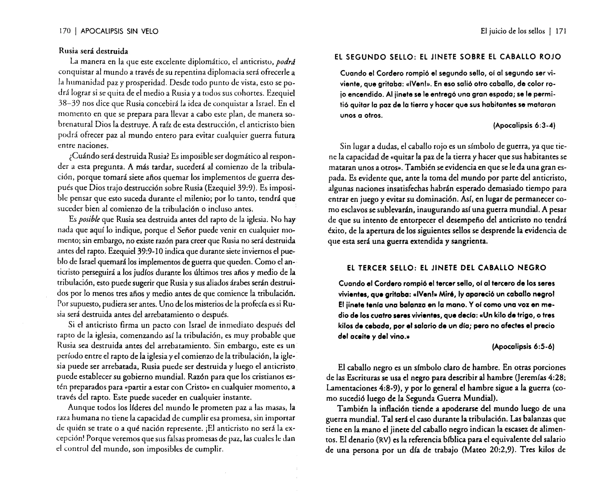 170

I APOCALIPSIS

SIN VELO

Rusia será destruida
La manera en la que este excelente diplomático, el anticristo, podrá
conquistar al mundo a través de su repentina diplomacia será ofrecerle a
la humanidad paz y prosperidad. Desde todo punto de vista, esto se podrá lograr si se quita de el medio a Rusia y a todos sus cohortes. Ezequiel
38-39 nos dice que Rusia concebirá la idea de conquistar a Israel. En el
momento en que se prepara para llevar a cabo este plan, de manera sobrenatural Dios la destruye. A raíz de esta destrucción, el anticristo bien
podrá ofrecer paz al mundo entero para evitar cualquier guerra futura
entre naciones.
¿Cuándo será destruida Rusia? Es imposible ser dogmático al responder a esta pregunta. A más tardar, sucederá al comienzo de la tribulación, porque tomará siete años quemar los implementos de guerra después que Dios trajo destrucción sobre Rusia (Ezequiel 39:9). Es imposible pensar que esto suceda durante el milenio; por lo tanto, tendrá que
suceder bien al comienzo de la tribulación o incluso antes.
Es posible que Rusia sea destruida antes del rapto de la iglesia. No hay
nada que aquí lo indique, porque el Señor puede venir en cualquier momento; sin embargo, no existe razón para creer que Rusia no será destruida
antes del rapto. Ezequiel 39:9- 10 indica que durante siete inviernos el pueblo de Israel quemará los implementos de guerra que queden. Como el ano
ticristo perseguirá a los judíos durante los últimos tres años y medio de la
tribulación, esto puede sugerir que Rusia y sus aliados árabes serán destruídos por lo menos tres años y medio antes de que comience la tribulación.
Por supuesto, pudiera ser antes. Uno de los misterios de la profecía es si Rusia será destruida antes del arrebatamiento o después.
Si el anticristo firma un pacto con Israel de inmediato después del
rapto de la iglesia, comenzando así la tribulación, es muy probable que
Rusia sea destruida antes del arrebatamiento. Sin embargo, este es un
período entre el rapto de la iglesia y el comienzo de la tribulación, la iglesia puede ser arrebatada, Rusia puede ser destruida y luego el anticristo.
puede establecer su gobierno mundial. Razón para que los cristianos estén preparados para "partir a estar con Cristo » en cualquier momento, a
través del rapto. Este puede suceder en cualquier instante.
Aunque todos los líderes del mundo le prometen paz a las masas, la
raza humana no tiene la capacidad de cumplir esa promesa, sin importar
de quién se trate o a qué nación represente. ¡El anticristo no será la excepción! Porque veremos que sus falsas promesas de paz, las cuales le dan
el control del mundo, son imposibles de cumplir.

El juicio de los sellos

I

171

EL SEGUNDO SELLO: EL JINETE SOBRE EL CABALLO ROJO

Cuando el Cordero rompió el segundo sello, oí al segundo ser viviente, que gritaba: (cIVenl». En eso salió otro caballo, de color rojo encendido. Al jinete se le entregó una gran espada; se le perrnitió quitar la paz de la tierra y hacer que sus habitantes se mataran
unos a otros.
(Apocalipsis 6:3.4)

Sin lugar a dudas, el caballo rojo es un símbolo de guerra, ya que tiene la capacidad de (quitar la paz de la tierra y hacer que sus habitantes se
mataran unos a otros". También se evidencia en que sele da una gran espada. Es evidente que, ante la toma del mundo por parte del anticristo,
algunas naciones insatisfechas habrán esperado demasiado tiempo para
entrar en juego y evitar su dominación. Así, en lugar de permanecer como esclavos se sublevarán, inaugurando así una guerra mundial. A pesar
de que su intento de entorpecer e! desempeño de! anticristo no tendrá
éxito, de la apertura de los siguientes sellos se desprende la evidencia de
que esta será una guerra extendida y sangrienta.
El TERCER SELLO: EL JINETE DEL CABALLO NEGRO

Cuando el Cordero rompió el tercer sello, 0101 tercero de los seres
vivientes, que gritabo: «IVenl»Mir', Iyopareció un coballo negrol
El jinete tenia uno bolanzo en la mano. Y 01 como una voz en medio de los cuatro seres vivientes, que decla: «Un kilo de trigo, o tres
kilos d. cebado, por el salario d. un dio; pero no afectes el precio
del aceite y del vino.»
(Apocalipsis 6:5-6)

El caballo negro es un símbolo claro de hambre. En otras porciones
de las Escrituras se usa el negro para describir al hambre (jeremías 4:28;
Lamentaciones 4:8-9), y por lo general el hambre sigue a la guerra (como sucedió luego de la Segunda Guerra Mundial).
También la inflación tiende a apoderarse del mundo luego de una
guerra mundial. Tal será el caso durante la tribulación. Las balanzas que
tiene en la mano el jinete del caballo negro indican la escasez de alimentos. El denario (RV) es la referencia bíblica para el equivalente del salario
de una persona por un día de trabajo (Mateo 20:2,9). Tres kilos de

 
