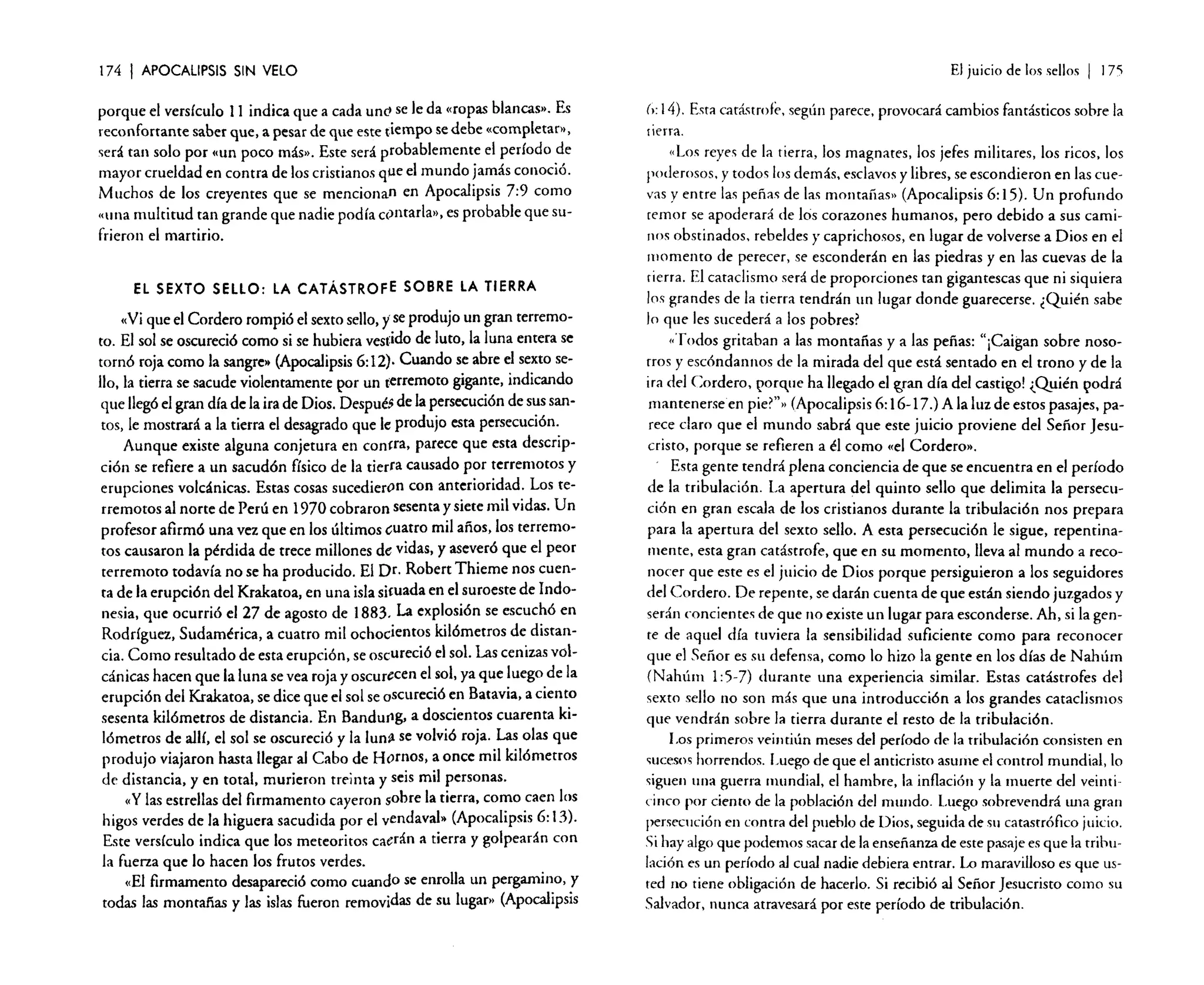174

I APOCALIPSIS

El juicio de los sellos

SIN VELO

porque el versículo 11 indica que a cada uno se le da «ropas blancas». Es
reconfortante saber que, a pesar de que este tiempo se debe «completar»,
será tan solo por «un poco más». Este será probablemente el período de
mayor crueldad en contra de los cristianos que el mundo jamás conoció.
Muchos de los creyentes que se mencionan en Apocalipsis 7:9 como
«una multitud tan grande que nadie podía contarla», es probable que sufrieron el martirio.
EL SEXTO SELLO: LA CATÁSTROFE SOBRE LA TIERRA

<Ni que el Cordero rompió el sexto sello, yse produjo un gran terremoto. El sol se oscureció como si se hubiera vestido de luto, la luna entera se
tornó roja como la sangre» (Apocalipsis 6: 12). Cuando se abre el sexto sello, la tierra se sacude violentamente por un terremoto gigante, indicando
que llegó el gran día de la ira de Dios. Después de la persecución de sus santos) le mostrará a la tierra el desagrado que le produjo esta persecución.
Aunque existe alguna conjetura en con!ra, parece que esta descripción se refiere a un sacudón físico de la tierra causado por terremotos y
erupciones volcánicas. Estas cosas sucedieron con anterioridad. Los terremotos al norte de Perú en 1970 cobraron sesenta y siete mil vidas. Un
profesor afirmó una vez que en los últimos ,uatro mil años, los terremotos causaron la pérdida de trece millones de vidas, y aseveró que el peor
terremoto todavía no se ha producido. El Dr. Robert Thieme nos cuenta de la erupción del Krakatoa, en una isla si!uada en e! suroeste de Indonesia, que ocurrió el 27 de agosto de 1883. La explosión se escuchó en
Rodríguez, Sudamérica, a cuatro mil ochocientos kilómetros de distancia. Como resultado de esta erupción, se oscureció el sol. Las cenizas volcánicas hacen que la luna se vea roja y oscurecen e! sol, ya que luego de la
erupción del Krakatoa, se dice que el sol se oscureció en Batavia, a ciento
sesenta kilómetros de distancia. En Bandu(lg, a doscientos cuarenta kilómetros de allí, el sol se oscureció y la luns se volvió roja. Las olas que
produjo viajaron hasta llegar al Cabo de Hornos, a once mil kilómetros
de distancia, y en total, murieron treinta y seis mil personas.
«y las estrellas de! firmamento cayeron sobre la tierra, como caen los
higos verdes de la higuera sacudida por el vendaval» (Apocalipsis 6: 13).
Este versículo indica que los meteoritos caerán a tierra y golpearán con
la fuerza que lo hacen los frutos verdes.
«El firmamento desapareció como cuando se enrolla un pergamino, y
todas las montañas y las islas fueron removidas de su lugar.. (Apocalipsis

I

175

(,:14). Esta catástrofe. según parece, provocará cambios fantásticos sobre la
nerra.

"Los reyes de la tierra, los magnates, los jefes militares, los ricos, los
poderosos. y todos los demás. esclavos y libres, se escondieron en las cuevas y entre las peñas de las montañas » (Apocalipsis 6: 15). Un profundo
temor se apoderará de los corazones humanos, pero debido a sus caminos obstinados. rebeldes y caprichosos, en lugar de volverse a Dios en el
momento de perecer, se esconderán en las piedras y en las cuevas de la
tierra. El cataclismo será de proporciones tan gigantescas que ni siquiera
los grandes de la tierra tendrán un lugar donde guarecerse. ¿Quién sabe
Jo que les sucederá a los pobres?
«Todos gritaban a las montañas y a las peñas: "¡Caigan sobre nosotros y escóndannos de la mirada del que está sentado en el trono y de la
ira del Cordero. t'0rCl-ue ha lIe~do el ~ran día del castigo! <.Quién ~lOdrá
mantenerse en pie?"» (Apocalipsis 6: 16-17.) A la luz de estos pasajes, parece claro que el mundo sabrá que este juicio proviene del Señor Jesucristo, porque se refieren a él como «el Cordero».
Esta gente tendrá plena conciencia de que se encuentra en el período
de la tribulación. La apertura del quinto sello que delimita la perseClIció n en gran escala de los cristianos durante la tribulación nos prepara
para la apertura del sexto sello. A esta persecución le sigue, repentinamente, esta gran catástrofe, que en su momento, lleva al mundo a reconocer que este es el juicio de Dios porque persiguieron a los seguidores
del Cordero. De repente, se darán cuenta de que están siendo juzgados y
serán conciernes de que no existe un lugar para esconderse. Ah, si la gente de aquel día tuviera la sensibilidad suficiente corno para reconocer
que el Señor es su defensa) como lo hizo la gente en los días de Nahúrn
(Nahúm 1: 5-7) durante una experiencia similar. Estas catástrofes del
sexto sello no son más que una introducción a los grandes cataclismos
que vendrán sobre la tierra durante el resto de la tribulación.
Los primeros veintiún meses del período de la tribulación consisten en
sucesos horrendos. Luego de que el anticristo asume el control mundial, lo
siguen una guerra mundial, el hambre, la inflación y la muerte del veinticinco por ciento de la población del mundo. Luego sobrevendrá una gran
persecución en contra del pueblo de Dios. seguida de Sil catastrófico juicio.
Si hay algo que podemos sacar de la enseñanza de este pasaje es que la tribulación es un período al cual nadie debiera entrar. Lo maravilloso es que usted no tiene obligación de hacerlo. Si recibió al Señor Jesucristo como su
Salvador, nunca atravesará por este período de tribulación.

 
