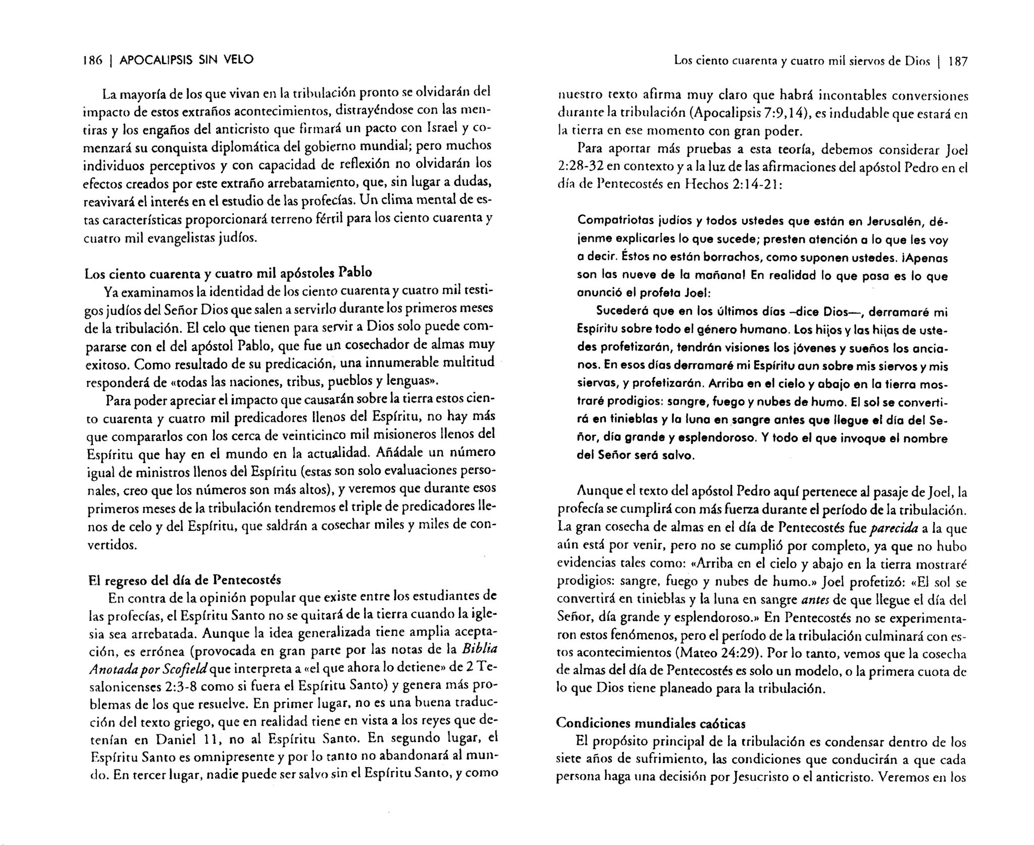 186

I APOCALIPSIS

SIN VELO

La mayoría de los que vivan en la tribulación pronto se olvidarán del
impacto de estos extraños acontecimientos. distrayéndose con las mentiras y los engaños de! anticristo que firmará un pacto con Israel y comenzará su conquista diplomática de! gobierno mundial; pero muchos
individuos perceptivos y con capacidad de reflexión no olvidarán los
efectos creados por este extraño arrebatamiento. que, sin lugar a dudas,
reavivará e! interés en e! estudio de las profecías. Un clima mental de estas características proporcionará terreno fértil para los ciento cuarenta y
cuatro mil evangelistas judíos.
Los ciento cuarenta y cuatro mil apóstoles Pablo
Ya examinamos la identidad de los ciento cuarenta y cuatro mil testigos judíos del Señor Dios que salen a servirlo durante los primeros meses
de la tribulación. El celo que tienen para servir a Dios solo puede compararse con el del apóstol Pablo, que fue un cosechador de almas ron uy
exitoso. Como resultado de su predicación, una innumerable multitud
responderá de «todas las naciones, tribus. pueblos y lenguas».
Para poder apreciar el impacto que causarán sobre la tierra estos ciento cuarenta y cuatro mil predicadores llenos del Espíritu, no hay más
que compararlos con los cerca de veinticinco mil misioneros llenos del
Espíritu que hay en el mundo en la actualidad. Añádale un número
igual de ministros llenos del Espíritu (estas son solo evaluaciones personales, creo que los números son más altos). y veremos que durante esos
primeros meses de la tribulación tendremos el triple de predicadores llenos de celo y del Espíritu. que saldrán a cosechar miles y miles de convertidos.
El regreso del día de Pentecostés
En contra de la opinión popular que existe entre los estudiantes de
las profecías. e! Espíritu Santo no se quitará de la tierra cuando la iglesia sea arrebatada. Aunque la idea generalizada tiene amplia aceptación. es errónea (provocada en gran parte por las notas de la Biblia
Anotadapor Scofield que interpreta a «el que ahora lo detiene» de 2 Tesalonicenses 2:3-8 como si fuera e! Espíritu Santo) y genera más problemas de los que resuelve. En primer lugar. no es una buena traducción del texto griego, que en realidad tiene en vista a los reyes que detenían en Daniel 11, no al Espíritu Santo. En segundo lugar. e!
Espíritu Santo es omnipresente y por lo tanto no abandonará al mundo. En tercer lugar. nadie puede ser salvo sine! Espíritu Santo. y como

Los ciento cuarenta y cuatro mil siervos de Dios

I

187

nuestro texto afirma muy claro que habrá incontables conversiones
durante la tribulación (Apocalipsis 7:9.14). es indudable que estará en
la tierra en ese momento con gran poder.
Para aporrar más pruebas a esta teoría, debemos considerar Joel
2:28-32 en contexto y a la luz de las afirmaciones del apóstol Pedro en el
día de Pentecostés en Hechos 2:14-21:
Compatriotas judíos y todos ustedes que están en Jerusalén, dé·
jenme explicarles lo que sucede; presten atención o lo que les voy
o decir. Éstos no están borrachos, como suponen ustedes. ¡Apenas
son los nueve de la moñona! En realidad lo que posa es lo que
anunció el profeta Joel:
Sucederá que en los últimos días -dice Oios-, derramaré mi
Espíritu sobre todo el género humano. Los hilos y las hilas de ustedes profetizarán, tendrán visiones los jóvenes y sueños los encionos. En esos días derramaré mi Espíritu aun sobre mis siervos y mis
siervas, y profetizarán. Arriba en el cielo y abajo en la tierra mostraré prodigios: sangre, fuego y nubes de humo. El sol se convertirá en tinieblas y la luna en sangre antes que llegue .1 día del Señor, día grande y esplendoroso. Y todo el que invoque el nombre
del Señor será salvo.

Aunque el texto del apóstol Pedro aquí pertenece al pasaje de Joel,la
profecía se cumplirá con más fuerza durante el período de la tribulación.
La gran cosecha de almas en el día de Pentecostés fue parecida a la que
aún está por venir, pero no se cumpli6 por completo, ya que no hubo
evidencias tales como: «Arriba en el cielo y abajo en la tierra mostraré
prodigios: sangre, fuego y nubes de humo .» Joel profetizó: «El sol se
convertirá en tinieblas y la luna en sangre antes de que llegue el día del
Señor, día grande y esplendoroso .» En Pentecostés no se experimentaron estos fenómenos. pero el período de la tribulaci6n culminará con estos acontecimientos (Mateo 24:29). Por lo tanto. vemos que la cosecha
de almas del día de Pentecostés es solo un modelo. o la primera cuota de
lo que Dios tiene planeado para la tribulación.
Condiciones mundiales caóticas
El propósito principal de la tribulación es condensar dentro de los
siete años de sufrimiento. las condiciones que conducirán a que cada
persona haga una decisión por Jesucristo o el anticristo. Veremos en los

 