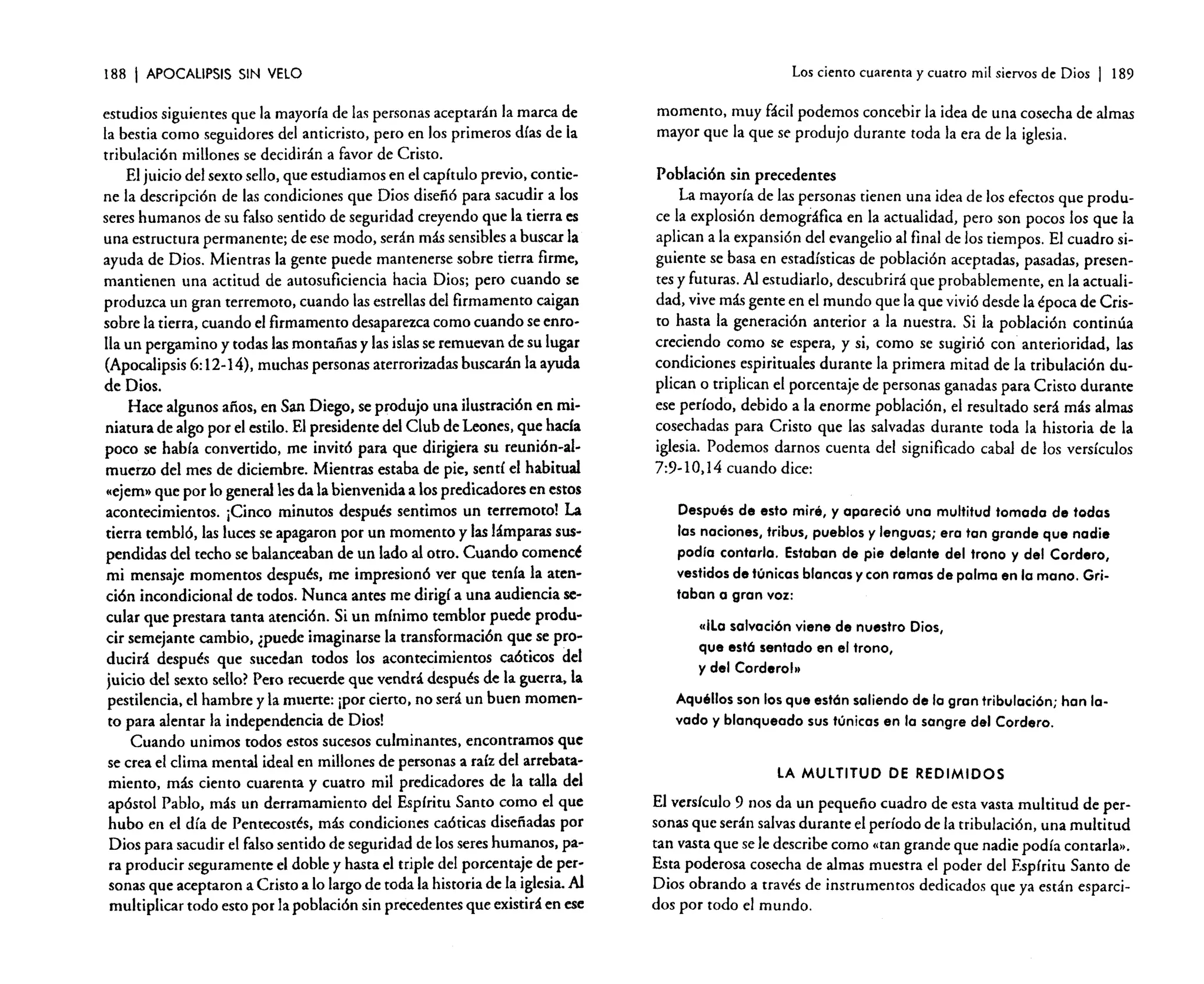 188

I APOCALIPSIS

SIN VELO

estudios siguientes que la mayoría de las personas aceptarán la marca de
la bestia como seguidores del anticristo, pero en los primeros días de la
tribulación millones se decidirán a favor de Cristo.
El juicio del sexto sello, que estudiamos en e! capítulo previo. contiene la descripción de las condiciones que Dios diseñó para sacudir a los
seres humanos de su falso sentido de seguridad creyendo que la tierra es
una estructura permanente; de ese modo, serán más sensibles a buscar la
ayuda de Dios. Mientras la gente puede mantenerse sobre tierra firme.
mantienen una actitud de autosuficiencia hacia Dios; pero cuando se
produzca un gran terremoto, cuando las estrellas del firmamento caigan
sobre la tierra, cuando el firmamento desaparezca como cuando se enrolla un pergamino y todas las montañas y las islas se remuevan de su lugar
(Apocalipsis 6: 12-14), muchas personas aterrorizadas buscarán la ayuda
de Dios.
Hace algunos años. en San Diego. se produjo una ilustración en miniatura de algo por el estilo. El presidente del Club de Leones, que hacia
poco se había convertido, me invitó para que dirigiera su reunión-almuerzo del mes de diciembre. Mientras estaba de pie. sentí e! habitual
«ejem» que por lo general les da la bienvenida a los predicadores en estos
acontecimientos. ¡Cinco minutos después sentimos un terremoto! La
tierra tembló, las luces se apagaron por un momento y las lámparas suspendidas del techo se balanceaban de un lado al otro. Cuando comencé
mi mensaje momentos después, me impresionó ver que tenia la atención incondicional de todos. Nunca antes me dirigí a una audiencia secular que prestara tanta atención. Si un mínimo temblor puede producir semejante cambio, ¿puede imaginarse la transformación que se producirá después que sucedan todos los acontecimientos caóticos del
juicio del sexto sello? Pero recuerde que vendrá después de la guerra. la
pestilencia. el hambre y la muerte: ¡por cierto, no será un buen momento para alentar la independencia de Dios!
Cuando unimos todos estos sucesos culminantes. encontramos que
se crea el clima mental ideal en millones de personas a raíz del arrebatamiento, más ciento cuarenta y cuatro mil predicadores de la talla del
apóstol Pablo. más un derramamiento del Espíritu Santo como el que
hubo en el día de Pentecostés, más condiciones caóticas diseñadas por
Dios para sacudir el falso sentido de seguridad de los seres humanos. para producir seguramente el doble y hasta el triple del porcentaje de personas que aceptaron a Cristo a lo largo de toda la historia de la iglesia. Al
multiplicar todo esto por la población sin precedentes que existirá en ese

Los ciento cuarenta y cuatro mil siervos de Dios

I

189

momento, muy fácil podemos concebir la idea de una cosecha de almas
mayor que la que se produjo durante toda la era de la iglesia.
Población sin precedentes
La mayoría de las personas tienen una idea de los efectos que produce la explosión demográfica en la actualidad, pero son pocos los que la
aplican a la expansión del evangelio al final de los tiempos. El cuadro siguiente se basa en estadísticas de población aceptadas. pasadas, presentes y futuras. Al estudiarlo, descubrirá que probablemente. en la actualidad, vive más gente en el mundo que la que vivió desde la época de Cristo hasta la generación anterior a la nuestra. Si la población continúa
creciendo como se espera, y si. como se sugirió con anterioridad, las
condiciones espirituales durante la primera mitad de la tribulación duplican o triplican el porcentaje de personas ganadas para Cristo durante
ese período, debido a la enorme población. el resultado será más almas
cosechadas para Cristo que las salvadas durante toda la historia de la
iglesia. Podemos darnos cuenta de! significado cabal de los versículos
7 :9-10,14 cuando dice:
Después de esto miré, y apareci6 una multitud tomada de todas
las naciones, tribus, pueblos y lenguas; era tan grande que nadie
podía contarlo. Estaban de pie delante del trono y del Cordero,
vestidos de túnicas blancas y con romas de palma en la mano. Gritaban o gran voz:
etilo salvaci6n viene de nuestro Dios,
que está sentado en el trono,
y del Cordero!"
Aquéllos son los que estón soliendo de lo gran tribulación; han lavado y blanqueado sus túnicas en lo sangre del Cordero.
lA MULTITUD DE REDIMIDOS

El versículo 9 nos da un pequefio cuadro de esta vasta multitud de personas que serán salvas durante el período de la tribulación, una multitud
tan vasta que se le describe como «tan grande que nadie podía contarla».
Esta poderosa cosecha de almas muestra el poder del Espíritu Santo de
Dios obrando a través de instrumentos dedicados que ya están esparcidos por todo el mundo.

 