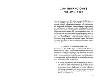eo NS lOE RAe ION ES
PRELIMINARES

Hace casi cien años, el autor de la Biblia AnotadaporScofield dijo en sus
notas acerca del Apocalipsis: Sin duda, mucho de lo que es oscuro para
nosotros, se aclarará, conforme eltiempo se acerque, para quienes se escribió. La mayoría de los eruditos en profecías creen que el tiempo está cerca, y muchas cosas se ven más claras hoy, que en los días del Dr. Scofield.
Espero que estas notas, cuadros y gráficos tomados tanto de escritores
lluevas como antiguos, además de la dirección del Espíritu Santo, aclaren bien estas cosas para quienes se escribió, que bien pudiera ser esta generación. Algo es seguro, nuestra generación tiene más razón para creer
que Cristo pudiera arrebatar a su iglesia en nuestro tiempo que cualquier otra en los casi dos mil años de historia de la iglesia, y, tal como lo
veremos, el rapto desata un espectro de sucesos proféticos que se anuncian en este libro.
El VALOR DE ESTUDIAR El APOCALIPSIS

Para muchos, el libro del Apocalipsis es un libro cerrado. Más de UlJ
maestro bíblico ha guiado a su clase desde Mateo hasta el libro de Judas,
para después volver al libro de Mateo en lugar de enfrentar las enseñanzas poco comunes del libro de Apocalipsis. No podemos negar que confunde a muchas personas¡ pero tampoco podemos negar que este libro es
de inconmensurable bendición para otros. Las siguientes son algunas razones valiosas para estudiar este gran libro:
l. Se promete una bendición especial para quienes lo leen (1 :3).

Hay bendición al leer cualquier porción de la Palabra de Dios,
pero este es el único libro que promete una bendición especial para aquellos que lo leen y que escuchan sus palabras. También se
debe tener en cuenta que el libro termina con una reafirmación
de esta bendición para aquellos que, además de leer y escuchar la
Palabra, la cumplen (22:7).
15

 
