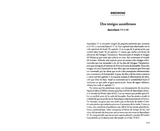 DIECIOCHO

Dos testigos asombrosos
ApocalipsIs JJ:J- J4

Apocalipsis 11 es una parte integral del pequeño paréntesis que comienza
en el l o: 1 y continúa hasta e! 11:14. Este capítulo está relacionado con la
vida espiritual de Israel. El capítulo 12 se ocupa de la persecución que
vendrá sobre Israel. En e! capítulo 11 vemos que vuelve a la forma de
adoración de! Antiguo Testamento. Reconstruyen el templo al margen
del Mesías ya que creen que todavía no vino. Así, construyen el templo
del rechazo. Además, este capítulo pone en escena a dos testigos sobrenaturales que nos recuerdan a los de los días del Antiguo Testamento,
para que entreguen el mensaje de Dios en la zona de Jerusalén. Estos dos
testigos son otra ilustración en este libro que nos muestra que Dios está
tan interesado por las almas que envía a dos mensajeros sobrenaturales
para convencer a la humanidad. A pesar de ellos y de los ciento cuarenta
y cuatro mil del capítulo 7, la mayoría rechaza el ofrecimiento de salvación que Dios les hace. Israel se mantendrá en la incredulidad hasta el
momento en que sufra su gran persecución. Antes de seguir adelante,
debiera leer codo el capítulo 11.
Ya vimos que los prereristas tratan con desesperación de encontrar
alguna evidencia bíblica interna para fijar la fecha de Apocalipsis durante el reinado de Nerón (año 64 d.C.) en un intento por probar que ellibro se escribió antes de la caída de Jerusalén. Esto los ayuda a evadir la
realidad de que las profecías de Apocalipsis todavía pertenecen al futuro.
Por ejemplo, les gusta usar esta orden que recibe Juan de medir e! templo para probar que todavía existía en el momento de la visión. Como ya
vimos, esto resolvería e! problema más dificil de las teorías posrnilenialistas y arnilenialistas: cómo interpretar e! límite de tiempo de los «mil
años» del reinado de Jesucristo que se menciona seisveces en Apocalipsis
20. Es comprensible que les encante espiritualizarlo y sacarlo del medio
enterrándolo en la destrucción del templo en e! año 70 d.C.
219

 